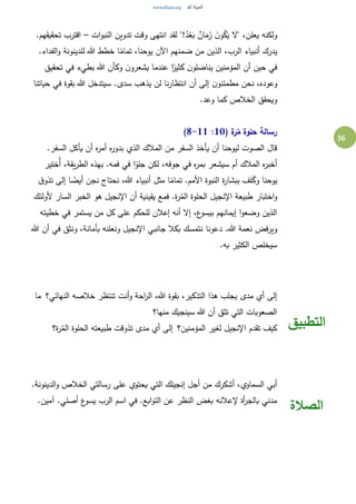 36
‫ات‬‫و‬‫النب‬ ‫تدوين‬ ‫وقت‬ ‫انتهى‬ ‫لقد‬ "!ُ‫د‬ْ‫ع‬َ‫ب‬ ٌ‫ان‬َ‫م‬َ‫ز‬ َ‫ن‬‫و‬ُ‫ك‬َ‫ي‬ َ‫"ال‬ ،‫يعلن‬ ‫ولكنه‬–.‫تحقيقهم‬ ‫اقترب‬
.‫الفداء‬‫و‬ ‫للدينونة‬ ‫هللا‬ ‫خطط‬ ‫ا‬ً‫تمام‬ ،‫يوحنا‬ ‫اآلن‬ ‫ضمنهم‬ ‫من‬ ‫الذين‬ ،‫الرب‬ ‫أنبياء‬ ‫يدرك‬
‫تحقيق‬ ‫في‬ ‫بطيء‬ ‫هللا‬ ‫وكأن‬ ‫ن‬‫يشعرو‬ ‫عندما‬ ‫ا‬ً‫كثير‬ ‫ن‬‫يناضلو‬ ‫المؤمنين‬ ‫أن‬ ‫حين‬ ‫في‬
‫ن‬‫مطمئنو‬ ‫نحن‬ ،‫وعوده‬‫حياتنا‬ ‫في‬ ‫بقوة‬ ‫هللا‬ ‫سيتدخل‬ .‫سدى‬ ‫يذهب‬ ‫لن‬ ‫نا‬‫ر‬‫انتظا‬ ‫أن‬ ‫إلى‬
.‫وعد‬ ‫كما‬ ‫الخالص‬ ‫ويحقق‬
( ‫ة‬‫ر‬ُ‫م‬ ‫حلوة‬ ‫رسالة‬10:8-11)
.‫السفر‬ ‫يأكل‬ ‫أن‬ ‫ه‬‫ر‬‫أم‬ ‫ه‬‫ر‬‫بدو‬ ‫الذي‬ ‫المالك‬ ‫من‬ ‫السفر‬ ‫يأخذ‬ ‫أن‬ ‫ليوحنا‬ ‫الصوت‬ ‫قال‬
‫ُختير‬‫أ‬ ،‫يقة‬‫ر‬‫الط‬ ‫بهذه‬ .‫فمه‬ ‫في‬ ‫ا‬ً‫جلو‬ ‫لكن‬ ،‫جوفه‬ ‫في‬ ‫ه‬‫ر‬‫بم‬ ‫سيشعر‬ ‫أم‬ ‫المالك‬ ‫ه‬‫ر‬‫أخب‬
‫يو‬‫ق‬‫تذو‬ ‫إلى‬ ‫ا‬ ً‫أيض‬ ‫نجن‬ ‫نحتاج‬ ،‫هللا‬ ‫أنبياء‬ ‫مثل‬ ‫ا‬ً‫تمام‬ .‫األمم‬ ‫النبوة‬ ‫ة‬‫ر‬‫ببشا‬ ‫لف‬ُ‫وك‬ ‫حنا‬
‫ألولئك‬ ‫السار‬ ‫الخبر‬ ‫هو‬ ‫اإلنجيل‬ ‫أن‬ ‫يقينية‬ ‫فمع‬ .‫ة‬‫ر‬ُ‫الم‬ ‫الحلوة‬ ‫اإلنجيل‬ ‫طبيعة‬ ‫اختبار‬‫و‬
‫خطيته‬ ‫في‬ ‫يستمر‬ ‫من‬ ‫كل‬ ‫على‬ ‫للحكم‬ ‫إعالن‬ ‫أنه‬ ‫إال‬ ،‫ع‬‫بيسو‬ ‫إيمانهم‬ ‫ا‬‫و‬‫وضع‬ ‫الذين‬
‫دعونا‬ .‫هللا‬ ‫نعمة‬ ‫ويرفض‬‫هللا‬ ‫أن‬ ‫في‬ ‫ونثق‬ ،‫بأمانة‬ ‫ونعلنه‬ ‫اإلنجيل‬ ‫جانبي‬ ‫بكال‬ ‫نتمسك‬
.‫به‬ ‫الكثير‬ ‫سيخلص‬
‫النهائي؟‬ ‫خالصه‬ ‫تنتظر‬ ‫أنت‬‫و‬ ‫احة‬‫ر‬‫ال‬ ،‫هللا‬ ‫بقوة‬ ،‫التذكير‬ ‫هذا‬ ‫يجلب‬ ‫مدى‬ ‫أي‬ ‫إلى‬ ‫ما‬
‫منها؟‬ ‫سينجيك‬ ‫هللا‬ ‫أن‬ ‫تثق‬ ‫التي‬ ‫الصعوبات‬
‫المؤمنين؟‬ ‫لغير‬ ‫اإلنجيل‬ ‫تقدم‬ ‫كيف‬ ‫تذوقت‬ ‫مدى‬ ‫أي‬ ‫إلى‬‫ة؟‬‫ر‬ُ‫الم‬ ‫الحلوة‬ ‫طبيعته‬ ‫التطبيق‬
.‫الدينونة‬‫و‬ ‫الخالص‬ ‫رسالتي‬ ‫على‬ ‫يحتوي‬ ‫التي‬ ‫إنجيلك‬ ‫أجل‬ ‫من‬ ‫أشكرك‬ ،‫السماوي‬ ‫أبي‬
.‫آمين‬ .‫أصلي‬ ‫ع‬‫يسو‬ ‫الرب‬ ‫اسم‬ ‫في‬ .‫ابع‬‫و‬‫الت‬ ‫عن‬ ‫النظر‬ ‫بغض‬ ‫إلعالنه‬ ‫أة‬‫ر‬‫بالج‬ ‫مدني‬
‫الصالة‬
 