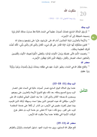 39
‫هللا‬ ‫ملكوت‬
‫الالهوتي‬ ‫يوحنا‬ ‫رؤيا‬11:15-11: 19
2019.Nov.
20
Wed
‫يملك‬ ‫الرب‬
١٥
:ً‫ة‬َ‫ل‬ِ‫ائ‬َ‫ق‬ ِ‫اء‬َ‫م‬ َّ‫الس‬ ‫ي‬ِ‫ف‬ ٌ‫ة‬َ‫يم‬ ِ‫ظ‬َ‫ع‬ ٌ‫ات‬َ‫و‬ ْ‫َص‬‫أ‬ ْ‫ت‬َ‫ث‬َ‫د‬َ‫ح‬َ‫ف‬ ،ُ‫ع‬ِ‫ب‬‫ا‬ َّ‫الس‬ ُ‫ك‬َ‫ال‬َ‫م‬ْ‫ل‬‫ا‬ َ‫ق‬َّ‫و‬َ‫ب‬ َّ‫م‬ُ‫ث‬«‫ا‬َ‫ن‬ِ‫ب‬َ‫ر‬ِ‫ل‬ ِ‫م‬َ‫ل‬‫ا‬َ‫ع‬ْ‫ل‬‫ا‬ ُ‫ك‬ِ‫ال‬َ‫م‬َ‫م‬ ْ‫ت‬َ‫ار‬ َ‫ص‬ ْ‫د‬َ‫ق‬
َ‫ين‬ِ‫د‬ِ‫ب‬‫اآل‬ ِ‫د‬َ‫َب‬‫أ‬ ‫ى‬َ‫ل‬ِ‫إ‬ ُ‫ك‬ِ‫ل‬ْ‫م‬َ‫ي‬ َ‫س‬َ‫ف‬ ،ِ‫ه‬ِ‫يح‬ ِ‫س‬َ‫م‬َ‫و‬.»
١٦ِ‫هللا‬ َ‫ام‬َ‫َم‬‫أ‬ َ‫ن‬‫و‬ ُ‫س‬ِ‫ال‬َ‫ج‬ْ‫ل‬‫ا‬ ‫ا‬ً‫خ‬ْ‫ي‬ َ‫ش‬ َ‫ن‬‫و‬ُ‫ر‬ ْ‫ش‬ِ‫ع‬ْ‫ل‬‫ا‬َ‫و‬ ُ‫ة‬َ‫ع‬َ‫ب‬ْ‫َر‬‫أل‬‫ا‬َ‫و‬‫هلل‬ ِ‫ا‬‫و‬ُ‫د‬َ‫ج‬ َ‫س‬َ‫و‬ ْ‫م‬ِ‫ه‬ِ‫ه‬‫و‬ُ‫ج‬ُ‫و‬ ‫ى‬َ‫ل‬َ‫ع‬ ‫ا‬‫و‬ُّ‫ر‬َ‫خ‬ ،ْ‫م‬ِ‫ه‬ ِ‫وش‬ُ‫ر‬ُ‫ع‬ ‫ى‬َ‫ل‬َ‫ع‬
١٧
: َ‫ين‬ِ‫ل‬ِ‫ائ‬َ‫ق‬«َ‫أ‬ َ‫ك‬َّ‫َن‬‫أل‬ ،‫ي‬ِ‫ْت‬‫أ‬َ‫ي‬ ‫ي‬ِ‫ذ‬َّ‫ال‬َ‫و‬ َ‫ان‬َ‫ك‬ ‫ي‬ِ‫ذ‬َّ‫ال‬َ‫و‬ ُ‫ن‬ِ‫ائ‬َ‫ك‬ْ‫ل‬‫ا‬ ،ٍ‫ء‬
ْ
‫ي‬ َ‫ش‬ ِ‫ل‬ُ‫ك‬ ‫ى‬َ‫ل‬َ‫ع‬ ُ‫ر‬ِ‫اد‬َ‫ق‬ْ‫ل‬‫ا‬ ُ‫له‬ِ‫اإل‬ ُّ‫ب‬َّ‫الر‬ ‫ا‬َ‫ُّه‬‫َي‬‫أ‬ َ‫ك‬ُ‫ر‬ُ‫ك‬ ْ‫ش‬َ‫ن‬َ‫ت‬ْ‫ذ‬َ‫خ‬
. َ‫ت‬ْ‫ك‬َ‫ل‬َ‫م‬َ‫و‬ َ‫ة‬َ‫يم‬ ِ‫ظ‬َ‫ع‬ْ‫ل‬‫ا‬ َ‫ك‬َ‫ت‬َ‫ر‬ْ‫د‬ُ‫ق‬
١٨
َ‫غ‬َ‫و‬ِ‫ق‬ْ‫ل‬‫ا‬َ‫و‬ ِ‫اء‬َ‫ي‬ِ‫ب‬ْ‫َن‬‫أل‬‫ا‬ َ‫ك‬ِ‫يد‬ِ‫ب‬َ‫ع‬ِ‫ل‬ ُ‫ة‬َ‫ر‬ْ‫ُج‬‫أل‬‫ا‬ ‫ى‬َ‫ط‬ْ‫ع‬ُ‫ت‬ِ‫ل‬َ‫و‬ ،‫ا‬‫و‬ُ‫ان‬َ‫د‬ُ‫ي‬ِ‫ل‬ ِ‫ات‬َ‫و‬ْ‫َم‬‫أل‬‫ا‬ ُ‫ان‬َ‫م‬َ‫ز‬َ‫و‬ َ‫ك‬ُ‫ب‬ َ‫ض‬َ‫غ‬ ‫ى‬َ‫َت‬‫أ‬َ‫ف‬ ،ُ‫م‬َ‫ُم‬‫أل‬‫ا‬ ِ‫ت‬َ‫ب‬ ِ‫ض‬َ‫ين‬ ِ‫يس‬ِ‫د‬
َ‫ض‬ْ‫َر‬‫أل‬‫ا‬ َ‫ن‬‫و‬ُ‫ك‬ِ‫ل‬ْ‫ه‬ُ‫ي‬ ‫ا‬‫و‬ُ‫ان‬َ‫ك‬ َ‫ين‬ِ‫ذ‬َّ‫ال‬ َ‫ك‬َ‫ل‬ْ‫ه‬ُ‫ي‬ِ‫ل‬َ‫و‬ ، ِ‫ار‬َ‫ب‬ِ‫ك‬ْ‫ل‬‫ا‬َ‫و‬ ِ‫ار‬َ‫غ‬ ِ‫الص‬ ،َ‫ك‬َ‫م‬ ْ‫اس‬ َ‫ين‬ِ‫ف‬ِ‫ائ‬َ‫خ‬ْ‫ل‬‫ا‬َ‫و‬.»
‫هللا‬ ‫محضر‬
١٩
‫ا‬َ‫و‬َ‫و‬ ٌ‫ود‬ُ‫ع‬ُ‫ر‬َ‫و‬ ٌ‫ات‬َ‫و‬ ْ‫َص‬‫أ‬َ‫و‬ ٌ‫ق‬‫و‬ُ‫ر‬ُ‫ب‬ ْ‫ت‬َ‫ث‬َ‫د‬َ‫ح‬َ‫و‬ ،ِ‫ه‬ِ‫ل‬َ‫ك‬ْ‫ي‬َ‫ه‬ ‫ي‬ِ‫ف‬ ِ‫ه‬ِ‫د‬ْ‫ه‬َ‫ع‬ ُ‫وت‬ُ‫اب‬َ‫ت‬ َ‫ر‬َ‫ه‬َ‫ظ‬َ‫و‬ ،ِ‫اء‬َ‫م‬ َّ‫الس‬ ‫ي‬ِ‫ف‬ ِ‫هللا‬ ُ‫ل‬َ‫ك‬ْ‫ي‬َ‫ه‬ َ‫ح‬َ‫ت‬َ‫ف‬ْ‫ن‬ٌ‫ة‬َ‫ل‬َ‫ز‬ْ‫ل‬َ‫ز‬
.ٌ‫يم‬ ِ‫ظ‬َ‫ع‬ ٌ‫د‬َ‫ر‬َ‫ب‬َ‫و‬
( ‫يملك‬ ‫الرب‬11:15-18)
‫انتصار‬ ‫تعلن‬ ‫السماء‬ ‫في‬ ‫عالية‬ ‫ات‬‫و‬‫أص‬ ‫تصدر‬ ،‫السابع‬ ‫ق‬‫البو‬ ‫المالك‬ ‫ق‬‫بو‬ ‫عندما‬
‫وجوههم‬ ‫على‬ ‫ن‬‫العشرو‬‫و‬ ‫بعة‬‫ر‬‫األ‬ ‫خ‬‫الشيو‬ ‫يقع‬ ،‫ذلك‬ ‫بعد‬ .‫وملكه‬ ‫المسيح‬ ‫ع‬‫يسو‬ ‫الرب‬
‫على‬ ‫هللا‬ ‫لملكوت‬ ‫النهائي‬ ‫الحلول‬ ‫يعد‬ ‫هذا‬ ."‫كان‬ ‫الذي‬‫و‬ ‫"الكائن‬ ‫بصفته‬ ‫هلل‬ ‫ن‬‫ويسجدو‬
.‫قاوموه‬ ‫الذين‬ ‫أولئك‬ ‫وسيهلك‬ ،‫اسمه‬ ‫ا‬‫و‬‫بجل‬ ‫الذين‬ ‫المؤمنين‬ ‫عبيده‬ ‫هللا‬ ‫سيكافئ‬ .‫األرض‬
‫في‬ ‫مقيمين‬ ‫باء‬‫ر‬‫كغ‬ ‫نعيش‬ ‫بينما‬‫المخلصة‬ ‫خدمتنا‬ ‫على‬ ‫كافأ‬ُ‫ن‬ ‫أن‬ ‫النادر‬ ‫من‬ ،‫األرض‬
‫ح‬‫بفر‬ ‫ننتظر‬ ‫بل‬ ‫الرب‬ ‫خدمة‬ ‫عن‬ ‫نتخلى‬ ‫أال‬ ‫دعونا‬ ،‫ذلك‬ ‫ومع‬ .‫الفور‬ ‫على‬ ‫للرب‬
.‫األرض‬ ‫هللا‬ ‫ملكوت‬ ‫يمأل‬ ‫عندما‬ ‫نتلقاها‬ ‫التي‬ ‫األبدية‬ ‫البركات‬
( ‫هللا‬ ‫محضر‬11:19)
‫ال‬‫و‬ ‫اصف‬‫و‬‫الع‬ ‫تستهل‬ .‫العهد‬ ‫تابوت‬ ‫منه‬ ‫ى‬‫وير‬ ،‫السماوي‬ ‫هللا‬ ‫هيكل‬ ‫تح‬ُ‫ف‬‫اهر‬‫و‬‫الظ‬‫و‬ ‫الزل‬‫ز‬
‫التأمل‬
 