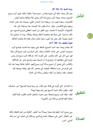 4
( ‫المجد‬ ‫رؤية‬1:9-16)
‫ة‬‫ر‬‫ي‬‫ز‬‫ج‬ ‫إلى‬ ‫ا‬ً‫منفي‬ ‫يوحنا‬ ‫كان‬ ‫حين‬‫ع‬‫يسو‬ ‫الرب‬ ‫ى‬‫لير‬ ‫التف‬‫و‬ ‫ا‬ً‫عظيم‬ ‫ا‬ً‫صوت‬ ‫سمع‬ ،‫بطمس‬
‫أبيض‬ ‫ه‬‫ر‬‫وشع‬ ‫ملوكية‬ ‫لة‬ُ‫ح‬ ‫تدي‬‫ر‬‫ي‬ ‫كان‬ ‫بأنه‬ ‫ع‬‫يسو‬ ‫الرب‬ ‫يوحنا‬ ‫وصف‬ .‫المسيح‬
،‫المياه‬ ‫هدير‬ ‫مثل‬ ‫وصوته‬ ،‫النقي‬ ‫النحاس‬ ‫شبه‬ ‫ورجليه‬ ،‫نار‬ ‫لهيب‬ ‫وعيناه‬ ،‫كالصوف‬
‫هذه‬ ‫فإن‬ ،‫ا‬ ً‫ومدهش‬ ‫ا‬ً‫حي‬ ‫الوصف‬ ‫هذا‬ ‫ن‬‫يكو‬ ‫قد‬ ‫ما‬ ‫وبقدر‬ .‫كالشمس‬ ‫يشع‬ ‫ووجهه‬
‫التشبي‬‫مع‬ .‫المسيح‬ ‫ع‬‫ليسو‬ ‫الحقيقي‬ ‫المجد‬ ‫من‬ ‫القليل‬ ‫سوى‬ ‫تنصف‬ ‫ال‬ ‫األرضية‬ ‫هات‬
‫هذا‬ ‫سنعاين‬ ‫ما‬ ‫ا‬ً‫يوم‬ .‫وجالله‬ ‫وجماله‬ ‫الملك‬ ‫مخلصنا‬ ‫قوة‬ ‫اك‬‫ر‬‫إد‬ ‫على‬ ‫تساعدنا‬ ،‫ذلك‬
.‫الالئقة‬ ‫بالعبادة‬ ‫هللا‬ ‫كلمة‬ ‫إعالن‬ ‫نقابل‬ ‫دعونا‬ ،‫اليوم‬ ‫هذا‬ ‫حتى‬ ‫لكن‬ ،‫بعيوننا‬ ‫المجد‬
( ‫وتكليف‬ ‫تعزية‬1:17-20)
‫يو‬ ‫يحتمل‬ ‫لك‬‫الرب‬ ‫فوضع‬ .‫قدميه‬ ‫عند‬ ‫وجهه‬ ‫على‬ ‫فسقط‬ ،‫المسيح‬ ‫السيد‬ ‫مجد‬ ‫حنا‬
،‫ا‬ً‫ميت‬ ‫كان‬ ‫ع‬‫يسو‬ ‫الرب‬ ‫من‬ ‫غم‬‫الر‬ ‫على‬ :‫اه‬‫ز‬‫وع‬ ‫الخائف‬ ‫خادمه‬ ‫على‬ ‫اليمنى‬ ‫يده‬ ‫ع‬‫يسو‬
‫ن‬‫يدو‬ ‫بأن‬ ‫ع‬‫يسو‬ ‫الرب‬ ‫كلفه‬ ‫ثم‬ .‫ذاته‬ ‫الموت‬ ‫على‬ ‫انتصر‬‫و‬ ‫األبد‬ ‫إلى‬ ‫اآلن‬ ‫حي‬ ‫فهو‬
‫السب‬‫و‬ ‫نجوم‬ ‫السبعة‬ ‫أن‬ ‫له‬ ‫أوضح‬‫و‬ ،‫له‬ ‫سيكشفها‬ ‫التي‬ ‫الرؤيا‬‫المالئكة‬ ‫هو‬ ‫مناير‬ ‫ع‬
‫بأنه‬ ‫هذه‬ ‫يوحنا‬ ‫مقابلة‬ ‫نا‬‫ر‬‫تذك‬ .‫إليهم‬ ‫ع‬‫يسو‬ ‫الرب‬ ‫رسالة‬ ‫تسمع‬ ‫أن‬ ‫ينبغي‬ ‫التي‬ ‫الكنائس‬‫و‬
‫قوة‬ ‫ويمنحنا‬ ‫يرفعنا‬ ‫فهو‬ ،‫هللا‬ ‫محضر‬ ‫في‬ ‫للوقوف‬ ‫استحقاقنا‬ ‫عدم‬ ‫من‬ ‫غم‬‫الر‬ ‫على‬
.‫العالم‬ ‫إلى‬ ‫رسالته‬ ‫ولنعلن‬ ،‫أجله‬ ‫من‬ ‫ولنحيا‬ ،‫عليه‬ ‫لنتعرف‬
‫التأمل‬
‫المشاعر‬ ‫ما‬،‫بأسلوبك‬ ‫عبر‬ ‫للمسيح؟‬ ‫يوحنا‬ ‫رؤية‬ ‫عن‬ ‫أت‬‫ر‬‫ق‬ ‫حين‬ ‫قلبك‬ ‫في‬ ‫ُثيرت‬‫أ‬ ‫التي‬
‫لوجه؟‬ ‫ا‬ً‫وجه‬ ‫اه‬‫ر‬‫ت‬ ‫حين‬ ‫المسيح‬ ‫السيد‬ ‫شكل‬ ‫ن‬‫سيكو‬ ‫كيف‬
‫كيف‬ ‫إليه؟‬ ‫لتقترب‬ ‫الشديد‬ ‫بالخجل‬ ‫شعرت‬ ‫حين‬ ‫وشجعك‬ ‫ع‬‫يسو‬ ‫الرب‬ ‫اك‬‫ز‬‫ع‬ ‫كيف‬
‫ين؟‬‫ر‬‫اآلخ‬ ‫إلى‬ ‫برسالته‬ ‫لتنادي‬ ‫القوة‬ ‫منحك‬
‫التطبيق‬
‫قوة‬ ‫أعظم‬ ‫أنت‬ ،‫ع‬‫يسو‬ ‫بي‬‫ر‬‫لذاتك‬ ‫كشفك‬ ‫أجل‬ ‫من‬ ‫أشكرك‬ .‫أتخيل‬ ‫مما‬ ً‫وجماال‬ ‫ا‬ً‫ومجد‬
‫ابنك‬ ‫اسم‬ ‫في‬ .‫العالم‬ ‫إلى‬ ‫برسالتك‬ ‫أنادي‬‫و‬ ‫باتضاع‬ ‫معرفتك‬ ‫على‬ ‫أعني‬ .‫كلمتك‬ ‫عبر‬
.‫آمين‬ .‫أصلي‬ ‫الصالة‬
 