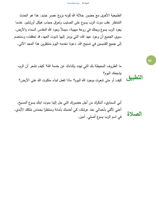 40
‫الحدث‬ ‫هو‬ ‫هذا‬ .‫جديد‬ ‫عصر‬ ‫غ‬‫بزو‬ ‫كونه‬ ‫هللا‬ ‫جاللة‬ ‫حضور‬ ‫مع‬ ‫ى‬‫األخر‬ ‫الطبيعية‬
‫عندما‬ .‫أورشليم‬ ‫هيكل‬ ‫حجاب‬ ‫ق‬‫وتمز‬ ‫الصليب‬ ‫على‬ ‫ع‬‫يسو‬ ‫الرب‬ ‫موت‬ ‫عقب‬ ‫نتظر‬ُ‫الم‬
.‫األرض‬‫و‬ ‫السماء‬ ‫المقدس‬ ‫هللا‬ ‫وجود‬ ‫سيمأل‬ ،‫مهيبة‬ ‫روعة‬ ‫في‬ ‫ويملك‬ ‫ع‬‫يسو‬ ‫الرب‬ ‫يعود‬
،‫هللا‬ ‫عهد‬ ‫وعود‬ ‫أن‬ ‫الجميع‬ ‫ى‬‫سير‬‫وسننضم‬ ،‫تحققت‬ ‫قد‬ ،‫العهد‬ ‫تابوت‬ ‫إليها‬ ‫يرمز‬ ‫التي‬
.‫اآلتي‬ ‫المجد‬ ‫هذا‬ ‫ين‬‫ر‬‫منتظ‬ ‫اليوم‬ ‫نخدمه‬ ‫دعونا‬ .‫هللا‬ ‫تسبيح‬ ‫في‬ ‫القديسين‬ ‫جميع‬ ‫إلى‬
‫هللا؟‬ ‫خدمة‬ ‫عن‬ ‫بإثناءك‬ ‫تهدد‬ ‫التي‬ ‫بك‬ ‫المحيطة‬ ‫الظروف‬ ‫ما‬ ‫الرب‬ ‫أن‬ ‫تشعر‬ ‫كيف‬
‫اليوم؟‬ ‫يشجعك‬
‫اليوم؟‬ ‫هللا‬ ‫بوجود‬ ‫شعرت‬ ‫متى‬ ‫أو‬ ‫كيف‬ ‫األرض؟‬ ‫على‬ ‫هللا‬ ‫ملكوت‬ ‫لبناء‬ ‫تفعل‬ ‫ماذا‬ ‫التطبيق‬
.‫المسيح‬ ‫ع‬‫يسو‬ ‫ابنك‬ ‫بموت‬ ‫إلينا‬ ‫حل‬ ‫التي‬ ‫حضورك‬ ‫أجل‬ ‫من‬ ‫أشكرك‬ ،‫السماوي‬ ‫أبي‬
.‫األبدي‬ ‫لكك‬ُ‫م‬ ‫بحماس‬ ‫ا‬ً‫ومنتظر‬ ‫بأمانة‬ ‫أخدمك‬ ‫كي‬ ،‫عرشك‬ ‫عند‬ ‫بأحمالي‬ ‫أللقي‬ ‫أعني‬
.‫آمين‬ .‫أصلي‬ ‫ع‬‫يسو‬ ‫الرب‬ ‫اسم‬ ‫في‬ ‫الصالة‬
 