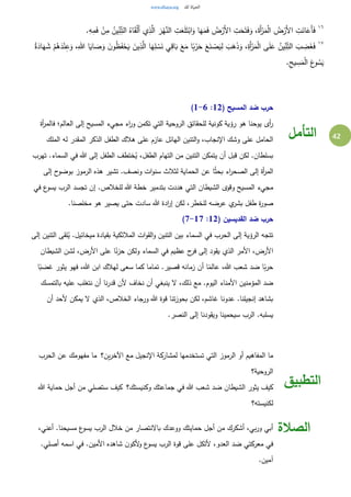 42
١٦ِ‫م‬َ‫ف‬ ْ‫ن‬ِ‫م‬ ُ‫ين‬ِ‫ن‬ِ‫الت‬ ُ‫اه‬َ‫ق‬ْ‫ل‬َ‫أ‬ ‫ي‬ِ‫ذ‬َّ‫ال‬ َ‫ر‬ْ‫ه‬َّ‫الن‬ ِ‫ت‬َ‫ع‬َ‫ل‬َ‫ت‬ْ‫اب‬َ‫و‬ ‫ا‬َ‫ه‬َ‫م‬َ‫ف‬ ُ‫ض‬ْ‫َر‬‫أل‬‫ا‬ ِ‫ت‬َ‫ح‬َ‫ت‬َ‫ف‬َ‫و‬ ،َ‫َة‬‫أ‬ْ‫ر‬َ‫م‬ْ‫ل‬‫ا‬ ُ‫ض‬ْ‫َر‬‫أل‬‫ا‬ ِ‫ت‬َ‫ان‬َ‫َع‬‫أ‬َ‫ف‬.ِ‫ه‬
١٧
َ‫ه‬ِ‫ل‬ ْ‫س‬َ‫ن‬ ‫ي‬ِ‫اق‬َ‫ب‬ َ‫ع‬َ‫م‬ ‫ا‬ً‫ب‬ْ‫ر‬َ‫ح‬ َ‫ع‬َ‫ن‬ ْ‫ص‬َ‫ي‬ِ‫ل‬ َ‫ب‬َ‫ه‬َ‫ذ‬َ‫و‬ ،ِ‫َة‬‫أ‬ْ‫ر‬َ‫م‬ْ‫ل‬‫ا‬ ‫ى‬َ‫ل‬َ‫ع‬ ُ‫ين‬ِ‫ن‬ِ‫الت‬ َ‫ب‬ ِ‫ض‬َ‫غ‬َ‫ف‬ُ‫ة‬َ‫اد‬َ‫ه‬ َ‫ش‬ ْ‫م‬ُ‫ه‬َ‫د‬ْ‫ن‬ِ‫ع‬َ‫و‬ ،ِ‫هللا‬ ‫ا‬َ‫اي‬ َ‫ص‬َ‫و‬ َ‫ن‬‫و‬ُ‫ظ‬َ‫ف‬ْ‫ح‬َ‫ي‬ َ‫ين‬ِ‫ذ‬َّ‫ال‬ ‫ا‬
.ِ‫يح‬ ِ‫س‬َ‫م‬ْ‫ل‬‫ا‬ َ‫ع‬‫و‬ ُ‫س‬َ‫ي‬
( ‫المسيح‬ ‫ضد‬ ‫حرب‬12:1-6)
‫أة‬‫ر‬‫فالم‬ ‫العالم؛‬ ‫إلى‬ ‫المسيح‬ ‫مجيء‬ ‫اء‬‫ر‬‫و‬ ‫تكمن‬ ‫التي‬ ‫الروحية‬ ‫للحقائق‬ ‫كونية‬ ‫رؤية‬ ‫هو‬ ‫يوحنا‬ ‫أى‬‫ر‬
‫على‬ ‫عازم‬ ‫الهائل‬ ‫التنين‬‫و‬ ،‫اإلنجاب‬ ‫وشك‬ ‫على‬ ‫الحامل‬‫الملك‬ ‫له‬ ‫المقدر‬ ‫الذكر‬ ‫الطفل‬ ‫هالك‬
‫تهرب‬ .‫السماء‬ ‫في‬ ‫هللا‬ ‫إلى‬ ‫الطفل‬ ‫ختطف‬ُ‫ي‬ ،‫الطفل‬ ‫التهام‬ ‫من‬ ‫التنين‬ ‫يتمكن‬ ‫أن‬ ‫قبل‬ ‫لكن‬ .‫بسلطان‬
‫إلى‬ ‫ح‬‫بوضو‬ ‫الرموز‬ ‫هذه‬ ‫تشير‬ .‫ونصف‬ ‫ات‬‫و‬‫سن‬ ‫لثالث‬ ‫الحماية‬ ‫عن‬ ‫ا‬ُ‫ث‬‫بح‬ ‫اء‬‫ر‬‫الصح‬ ‫إلى‬ ‫أة‬‫ر‬‫الم‬
‫للخال‬ ‫هللا‬ ‫خطة‬ ‫بتدمير‬ ‫هددت‬ ‫التي‬ ‫الشيطان‬ ‫وقوى‬ ‫المسيح‬ ‫مجيء‬‫في‬ ‫ع‬‫يسو‬ ‫الرب‬ ‫تجسد‬ ‫إن‬ .‫ص‬
.‫مخلصنا‬ ‫هو‬ ‫يصير‬ ‫حتى‬ ‫سادت‬ ‫هللا‬ ‫ادة‬‫ر‬‫إ‬ ‫لكن‬ ،‫للخطر‬ ‫عرضه‬ ‫ي‬‫بشر‬ ‫طفل‬ ‫ة‬‫ر‬‫صو‬
( ‫القديسين‬ ‫ضد‬ ‫حرب‬12:7-17)
‫إلى‬ ‫التنين‬ ‫لقى‬ُ‫ي‬ .‫ميخائيل‬ ‫بقيادة‬ ‫المالئكية‬ ‫ات‬‫و‬‫الق‬‫و‬ ‫التنين‬ ‫بين‬ ‫السماء‬ ‫في‬ ‫الحرب‬ ‫إلى‬ ‫الرؤية‬ ‫تتجه‬
‫السماء‬ ‫في‬ ‫عظيم‬ ‫ح‬‫فر‬ ‫إلى‬ ‫يقود‬ ‫الذي‬ ‫األمر‬ ،‫األرض‬‫الشيطان‬ ‫لشن‬ ،‫األرض‬ ‫على‬ ‫ا‬ً‫ن‬‫ز‬‫ح‬ ‫ولكن‬
‫ا‬ً‫غضب‬ ‫يثور‬ ‫فهو‬ ،‫هللا‬ ‫ابن‬ ‫لهالك‬ ‫سعى‬ ‫كما‬ ‫تماما‬ .‫قصير‬ ‫زمانه‬ ‫أن‬ ‫ا‬ً‫عالم‬ ،‫هللا‬ ‫شعب‬ ‫ضد‬ ‫ا‬ً‫ب‬‫ر‬‫ح‬
‫بالتمسك‬ ‫عليه‬ ‫نتغلب‬ ‫أن‬ ‫نا‬‫ر‬‫قد‬ ‫ألن‬ ‫نخاف‬ ‫أن‬ ‫ينبغي‬ ‫ال‬ ،‫ذلك‬ ‫مع‬ .‫اليوم‬ ‫األمناء‬ ‫المؤمنين‬ ‫ضد‬
‫ورج‬ ‫هللا‬ ‫قوة‬ ‫تنا‬‫ز‬‫بحو‬ ‫لكن‬ ،‫غاشم‬ ‫عدونا‬ .‫إنجيلنا‬ ‫بشاهد‬‫أن‬ ‫ألحد‬ ‫يمكن‬ ‫ال‬ ‫الذي‬ ،‫الخالص‬ ‫اء‬
.‫النصر‬ ‫إلى‬ ‫ويقودنا‬ ‫سيحمينا‬ ‫الرب‬ .‫يسلبه‬
‫التأمل‬
‫ين؟‬‫ر‬‫اآلخ‬ ‫مع‬ ‫اإلنجيل‬ ‫لمشاركة‬ ‫تستخدمها‬ ‫التي‬ ‫الرموز‬ ‫أو‬ ‫المفاهيم‬ ‫ما‬ ‫الحرب‬ ‫عن‬ ‫مفهومك‬ ‫ما‬
‫الروحية؟‬
‫وكنيستك؟‬ ‫جماعتك‬ ‫في‬ ‫هللا‬ ‫شعب‬ ‫ضد‬ ‫الشيطان‬ ‫يثور‬ ‫كيف‬ ‫هللا‬ ‫حماية‬ ‫أجل‬ ‫من‬ ‫ستصلي‬ ‫كيف‬
‫لكنيسته؟‬
‫التطبيق‬
،‫أعني‬ .‫مسيحنا‬ ‫ع‬‫يسو‬ ‫الرب‬ ‫خالل‬ ‫من‬ ‫باالنتصار‬ ‫ووعدك‬ ‫حمايتك‬ ‫أجل‬ ‫من‬ ‫أشكرك‬ ،‫بي‬‫ر‬‫و‬ ‫أبي‬
.‫أصلي‬ ‫اسمه‬ ‫في‬ .‫األمين‬ ‫شاهده‬ ‫ن‬‫ألكو‬‫و‬ ‫ع‬‫يسو‬ ‫الرب‬ ‫قوة‬ ‫على‬ ‫ألتكل‬ ،‫العدو‬ ‫ضد‬ ‫معركتي‬ ‫في‬
.‫آمين‬
‫الصالة‬
 