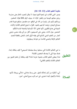 46
( ‫الكذاب‬ ‫التعليم‬ ‫مقاومة‬13:16-18)
‫يص‬‫ممارسة‬ ‫حتى‬ ‫العالم‬ ‫لشعوب‬ ‫يمكن‬ ‫ال‬ ‫بحيث‬ ‫ة‬‫ر‬‫كبي‬ ‫شعبية‬ ‫ذي‬ ‫الكاذب‬ ‫النبي‬ ‫ير‬
‫الرقم‬ ‫يعرف‬ .‫له‬ ‫الء‬‫و‬‫ال‬ ‫إظهار‬ ‫ن‬‫دو‬ ‫اليومية‬ ‫حياتهم‬ ‫روتين‬666‫المعلمين‬ ‫الء‬‫ؤ‬‫ه‬
‫تخدم‬ ‫دنيوية‬ ‫افع‬‫و‬‫بد‬ ‫ن‬‫مدفوعو‬ ‫عم‬ ،‫اقع‬‫و‬‫ال‬ ‫في‬ .‫هللا‬ ‫من‬ ‫ا‬‫و‬‫وليس‬ ‫بشر‬ ‫بأنهم‬ ‫ورسالتهم‬
‫كثي‬ .‫بالعبيد‬ ‫أتباعهم‬ ‫نعت‬ُ‫وي‬ ‫الوحش؛‬ ‫مصالح‬‫اآليات‬‫و‬ ‫الكاذبة‬ ‫التعاليم‬ ‫تنجح‬ ‫ما‬ ‫ا‬ً‫ر‬
‫للتأكيد‬ ‫الماسة‬ ‫الحاجة‬‫و‬ ‫اإلنسانية‬ ‫األنا‬ ‫تغذي‬ ‫ألنها‬ ‫ين‬‫ر‬‫الكثي‬ ‫خداع‬ ‫في‬ ‫الدينية‬
‫توخي‬ ،‫مضى‬ ‫وقت‬ ‫أي‬ ‫من‬ ‫أكثر‬ ،‫المسيحيين‬ ‫على‬ ‫ينبغي‬ .‫الذات‬ ‫حول‬ ‫المتمحور‬
‫لتحديد‬ ‫بالفطنة‬ ‫لنتحلى‬ .‫العام‬ ‫أي‬‫ر‬‫ال‬ ‫يقبله‬ ‫الذي‬ ‫الشائع‬ ‫الديني‬ ‫التعليم‬ ‫من‬ ‫الحذر‬
‫ا‬.‫تها‬‫ر‬‫وسيط‬ ‫نفوذها‬ ‫من‬ ‫كنائسنا‬ ‫ولنحمي‬ ‫ائفة‬‫ز‬‫ال‬ ‫لتعاليم‬
‫المسيحي؟‬ ‫مجتمعك‬ ‫وسط‬ ‫سمعتها‬ ‫التي‬ ‫الكاذبة‬ ‫التعاليم‬ ‫هي‬ ‫ما‬ ‫إعداد‬ ‫يمكنك‬ ‫كيف‬
‫الكذبة؟‬ ‫ن‬‫المعلمو‬ ‫يخدعك‬ ‫ال‬ ‫كي‬ ‫ا‬ً‫جيد‬ ‫نفسك‬
‫ا؟‬ً‫دائم‬ ‫عارمة‬ ‫بشعبية‬ ‫الكاذب‬ ‫التعليم‬ ‫يحظى‬ ‫لماذا‬ ‫بين‬ ‫التمييز‬ ‫تتعلم‬ ‫أن‬ ‫يمكنك‬ ‫كيف‬
‫الكتابي؟‬ ‫التعليم‬‫و‬ ‫الكاذبة‬ ‫التعاليم‬
‫التطبيق‬
‫ألشهد‬ ‫بروحك‬ ‫امألني‬ ،‫معاناتي‬ ‫وسط‬ ‫حتى‬ .‫للحق‬ ‫إعالنك‬ ‫أجل‬ ‫من‬ ‫أشكرك‬ ،‫أبي‬
.‫آمين‬ .‫أصلي‬ ‫ع‬‫يسو‬ ‫الرب‬ ‫اسم‬ ‫في‬ .‫تدعوني‬ ‫أينما‬ ‫باإلنجيل‬ ‫بأمانة‬
‫الصالة‬
 