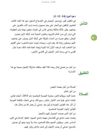 48
( ‫ة‬‫أخير‬ ‫دعوة‬14:1-13)
‫الكامل‬ ‫العدد‬ ‫هنا‬ ‫ى‬‫نر‬ ،‫السابق‬ ‫اإلصحاح‬ ‫في‬ ‫الوحوش‬ ‫صور‬ ‫مع‬ ‫كبير‬ ‫تناقض‬ ‫في‬
‫ن‬‫صهيو‬ ‫جبل‬ ‫على‬ ‫الحمل‬ ‫مع‬ ‫اقفين‬‫و‬‫ال‬ ‫للمفديين‬‫على‬ ‫مكتوبين‬ ‫األب‬ ‫اسم‬‫و‬ ‫اسمه‬‫و‬
،‫العظيمة‬ ‫بابل‬ ‫نهاية‬ ‫معلنين‬ ،‫التوبة‬ ‫إلى‬ ‫الناس‬ ‫وتنادي‬ ‫مالئكة‬ ‫ثالثة‬ ‫يطير‬ .‫جباههم‬
‫ن‬‫يعبدو‬ ‫الذين‬ ‫أولئك‬ ‫ضد‬ ‫الدينونة‬ ‫ن‬‫وتعلنو‬ ،‫ة‬‫ر‬‫ي‬‫ر‬‫الش‬ ‫العالم‬ ‫مدن‬ ‫إلى‬ ‫ترمز‬ ‫التي‬
،‫إيمانهم‬ ‫على‬ ‫ن‬‫يموتو‬ ‫الذين‬ ‫أولئك‬ ‫على‬ ‫بالبركة‬ ‫السماء‬ ‫من‬ ‫صوت‬ ‫ينطق‬ .‫الوحش‬
‫ألنهم‬‫للشعوب‬ ‫عديدة‬ ‫ا‬ ً‫فرص‬ ،‫برحمته‬ ،‫الرب‬ ‫يقدم‬ .‫هللا‬ ‫احة‬‫ر‬ ‫ن‬‫سيدخلو‬-‫هم‬‫أكثر‬ ‫حتى‬
‫ا‬ً‫شر‬-‫نبذل‬ ‫دعونا‬ ‫لذلك‬ ،‫فيه‬ ‫الحياة‬ ‫يجاد‬‫ا‬‫و‬ ‫للتوبة‬ ‫ا‬ً‫أبد‬ ‫ان‬‫و‬‫األ‬ ‫يفت‬ ‫لم‬ .‫إليه‬ ‫للذهاب‬
.‫األرض‬ ‫أقاصي‬ ‫إلى‬ ‫اإلنجيل‬ ‫لنشر‬ ‫وسعنا‬ ‫في‬ ‫ما‬ ‫أقصى‬
‫التأمل‬
‫هللا؟‬ ‫رحمه‬ ‫لينال‬ ‫تصلي‬ ‫من‬ ‫أجل‬ ‫من‬ ‫يمكنك‬ ‫كيف‬‫هذا‬ ‫مع‬ ‫بمحبة‬ ‫اإلنجيل‬ ‫مشاركة‬
‫اإلنسان؟‬
‫التطبيق‬
‫البعض‬ ‫بعضنا‬ ‫أجل‬ ‫من‬ ‫الصالة‬
‫العالم‬ ‫أجل‬ ‫من‬
‫عام‬ ‫ة‬‫ر‬‫المعاص‬ ‫العبودية‬ ‫بة‬‫ر‬‫محا‬ ‫ن‬‫قانو‬ ‫يطانيا‬‫ر‬‫ب‬ ‫أقرت‬ ‫عندما‬2015‫انين‬‫و‬‫ق‬ ‫أدخلت‬ ،
‫العبودية‬ ‫مكافحة‬ ‫نشطاء‬ ‫يدعي‬ ،‫ذلك‬ ‫ومع‬ .‫بالبشر‬ ‫االتجار‬ ‫ضد‬ ‫قوية‬ ‫تدابير‬ ‫اتخذت‬
‫هذه‬ ‫آثار‬ ‫أن‬‫هذه‬ ‫خالل‬ ‫من‬ ‫هللا‬ ‫يعمل‬ ‫أن‬ ‫نصلي‬ .‫بعد‬ ‫ى‬‫ر‬ُ‫ت‬ ‫لم‬ ‫الجديدة‬ ‫انين‬‫و‬‫الق‬
.‫ة‬‫ر‬‫المعاص‬ ‫العبودية‬ ‫إلنهاء‬ ‫انين‬‫و‬‫الق‬
‫باإلنجيل‬ ‫إليهم‬ ‫الوصول‬ ‫يصعب‬ ‫الذين‬ ‫أجل‬ ‫من‬
‫ن‬‫القر‬ ‫في‬ ‫اإلسالم‬ ‫ا‬‫و‬‫اعتنق‬ .‫ة‬‫ز‬‫الممي‬ ‫باشاي‬ ‫بلهجة‬ ‫أفغانستان‬ ‫في‬ ‫باشاي‬ ‫شعب‬ ‫يتحدث‬
‫سنة‬ ‫كمسلمين‬ ‫ا‬ً‫حالي‬ ‫أنفسهم‬ ‫ن‬‫فو‬‫ويعر‬ ،‫عشر‬ ‫السادس‬‫مؤمنين‬ ‫أي‬ ‫بينهم‬ ‫يوجد‬ ‫ال‬‫و‬ ،
.‫فيهم‬ ‫ويثمر‬ ‫باشاى‬ ‫شعب‬ ‫إلى‬ ‫اإلنجيل‬ ‫يصل‬ ‫أن‬ ‫نصلي‬ .‫بالمسيح‬
‫الصالة‬
 