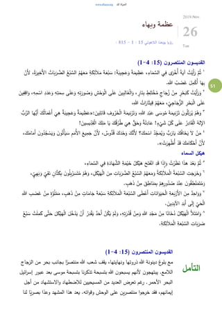51
‫وبهاء‬ ‫عظمة‬
‫الالهوتي‬ ‫يوحنا‬ ‫رؤيا‬15:1-15: 8
2019.Nov.
26
Tue
( ‫ن‬‫المنتصرو‬ ‫ن‬‫القديسو‬15:1-4)
١
َ‫أل‬‫ا‬ ُ‫ات‬َ‫ب‬َ‫ر‬ َّ‫الض‬ ُ‫ع‬ْ‫ب‬ َّ‫الس‬ ُ‫م‬ُ‫ه‬َ‫ع‬َ‫م‬ ٍ‫ة‬َ‫ك‬ِ‫ئ‬َ‫ال‬َ‫م‬ َ‫ة‬َ‫ع‬ْ‫ب‬ َ‫س‬ :ً‫ة‬َ‫يب‬ِ‫ج‬َ‫ع‬َ‫و‬ ً‫ة‬َ‫يم‬ ِ‫ظ‬َ‫ع‬ ،ِ‫اء‬َ‫م‬ َّ‫الس‬ ‫ي‬ِ‫ف‬ ‫ى‬َ‫ر‬ْ‫ُخ‬‫أ‬ ً‫ة‬َ‫آي‬ ُ‫ت‬ْ‫َي‬‫أ‬َ‫ر‬ َّ‫م‬ُ‫ث‬ْ‫َن‬‫أل‬ ،ُ‫ة‬َ‫ير‬ِ‫خ‬
.ِ‫هللا‬ ُ‫ب‬ َ‫ض‬َ‫غ‬ َ‫ل‬ِ‫م‬ْ‫ُك‬‫أ‬ ‫ا‬َ‫ه‬ِ‫ب‬
٢ِ‫ش‬ْ‫ح‬َ‫و‬ْ‫ل‬‫ا‬ ‫ى‬َ‫ل‬َ‫ع‬ َ‫ين‬ِ‫ب‬ِ‫ال‬َ‫غ‬ْ‫ل‬‫ا‬َ‫و‬ ، ٍ‫ار‬َ‫ن‬ِ‫ب‬ ٍ‫ط‬ِ‫ل‬َ‫ت‬ْ‫خ‬ُ‫م‬ ٍ‫اج‬َ‫ج‬ُ‫ز‬ ْ‫ن‬ِ‫م‬ ٍ‫ر‬ْ‫ح‬َ‫ب‬َ‫ك‬ ُ‫ت‬ْ‫َي‬‫أ‬َ‫ر‬َ‫و‬َ‫ين‬ِ‫ف‬ِ‫اق‬َ‫و‬ ،ِ‫ه‬ِ‫م‬ ْ‫اس‬ ِ‫د‬َ‫د‬َ‫ع‬َ‫و‬ ِ‫ه‬ِ‫ت‬َ‫م‬ ِ‫س‬ ‫ى‬َ‫ل‬َ‫ع‬َ‫و‬ ِ‫ه‬ِ‫ت‬َ‫ور‬ ُ‫ص‬َ‫و‬
،ِ‫هللا‬ ُ‫ات‬َ‫ار‬َ‫ث‬‫ي‬ِ‫ق‬ ْ‫م‬ُ‫ه‬َ‫ع‬َ‫م‬ ، ِ‫ي‬ِ‫ج‬‫ا‬َ‫ج‬ُّ‫الز‬ ِ‫ر‬ْ‫ح‬َ‫ب‬ْ‫ل‬‫ا‬ ‫ى‬َ‫ل‬َ‫ع‬
٣
: َ‫ين‬ِ‫ل‬ِ‫ائ‬َ‫ق‬ ِ‫وف‬ُ‫ر‬َ‫خ‬ْ‫ل‬‫ا‬ َ‫ة‬َ‫يم‬ِ‫ن‬ْ‫ر‬َ‫ت‬َ‫و‬ ،ِ‫هللا‬ ِ‫د‬ْ‫ب‬َ‫ع‬ ‫ى‬ َ‫وس‬ُ‫م‬ َ‫ة‬َ‫يم‬ِ‫ن‬ْ‫ر‬َ‫ت‬ َ‫ن‬‫و‬ُ‫ل‬ِ‫ت‬َ‫ر‬ُ‫ي‬ ْ‫م‬ُ‫ه‬َ‫و‬«َ‫ُّه‬‫َي‬‫أ‬ َ‫ك‬ُ‫ل‬‫ا‬َ‫م‬ْ‫َع‬‫أ‬
َ
‫ي‬ِ‫ه‬ ٌ‫ة‬َ‫يب‬ِ‫ج‬َ‫ع‬َ‫و‬ ٌ‫ة‬َ‫يم‬ ِ‫ظ‬َ‫ع‬ُّ‫ب‬َّ‫الر‬ ‫ا‬
! َ‫ين‬ ِ‫يس‬ِ‫د‬ِ‫ق‬ْ‫ل‬‫ا‬ َ‫ك‬ِ‫ل‬َ‫م‬ ‫ا‬َ‫ي‬ َ‫ك‬ُ‫ق‬ُ‫ر‬ُ‫ط‬
َ
‫ي‬ِ‫ه‬ ٌّ‫ق‬َ‫ح‬َ‫و‬ ٌ‫ة‬َ‫ل‬ِ‫اد‬َ‫ع‬ !ٍ‫ء‬
ْ
‫ي‬ َ‫ش‬ ِ‫ل‬ُ‫ك‬ ‫ى‬َ‫ل‬َ‫ع‬ ُ‫ر‬ِ‫اد‬َ‫ق‬ْ‫ل‬‫ا‬ ُ‫له‬ِ‫اإل‬
٤
َ‫ن‬‫و‬ُ‫د‬ُ‫ج‬ ْ‫س‬َ‫ي‬َ‫و‬ َ‫ن‬‫و‬ُ‫ْت‬‫أ‬َ‫ي‬ َ‫س‬ ِ‫م‬َ‫ُم‬‫أل‬‫ا‬ َ‫يع‬ِ‫م‬َ‫ج‬ َّ‫َن‬‫أل‬ ، ٌ‫وس‬ُّ‫د‬ُ‫ق‬ َ‫ك‬َ‫د‬ْ‫ح‬َ‫و‬ َ‫ك‬َّ‫َن‬‫أل‬ ‫؟‬َ‫ك‬َ‫م‬ ْ‫اس‬ ُ‫د‬ِ‫ج‬َ‫م‬ُ‫ي‬َ‫و‬ ُّ‫ب‬َ‫ار‬َ‫ي‬ َ‫ك‬ُ‫ف‬‫ا‬َ‫خ‬َ‫ي‬ َ‫ال‬ ْ‫ن‬َ‫م‬،َ‫ك‬َ‫ام‬َ‫َم‬‫أ‬
َّ‫َن‬‫أل‬ْ‫ت‬َ‫ر‬ِ‫ه‬ْ‫ظ‬ُ‫أ‬ ْ‫د‬َ‫ق‬ َ‫ك‬َ‫ام‬َ‫ك‬ْ‫َح‬‫أ‬.»
‫السماء‬ ‫هيكل‬
٥
،ِ‫اء‬َ‫م‬ َّ‫الس‬ ‫ي‬ِ‫ف‬ ِ‫ة‬َ‫اد‬َ‫ه‬ َّ‫الش‬ ِ‫ة‬َ‫م‬ْ‫ي‬َ‫خ‬ ُ‫ل‬َ‫ك‬ْ‫ي‬َ‫ه‬ َ‫ح‬َ‫ت‬َ‫ف‬ْ‫ان‬ ِ‫د‬َ‫ق‬ ‫ا‬َ‫ذ‬ِ‫ا‬َ‫و‬ ُ‫ت‬ْ‫ر‬َ‫ظ‬َ‫ن‬ ‫ا‬َ‫ذ‬‫ه‬ َ‫د‬ْ‫ع‬َ‫ب‬ َّ‫م‬ُ‫ث‬
٦
َ‫ن‬ ٍ‫ان‬َّ‫ت‬َ‫ك‬ِ‫ب‬ َ‫ن‬‫و‬ُ‫ل‬ِ‫ب‬ْ‫ر‬ َ‫س‬َ‫ت‬ُ‫م‬ ْ‫م‬ُ‫ه‬َ‫و‬ ، ِ‫ل‬َ‫ك‬ْ‫ي‬َ‫ه‬ْ‫ل‬‫ا‬ َ‫ن‬ِ‫م‬ ِ‫ات‬َ‫ب‬َ‫ر‬ َّ‫الض‬ ُ‫ع‬ْ‫ب‬ َّ‫الس‬ ُ‫م‬ُ‫ه‬َ‫ع‬َ‫م‬َ‫و‬ ُ‫ة‬َ‫ك‬ِ‫ئ‬َ‫ال‬َ‫م‬ْ‫ل‬‫ا‬ ُ‫ة‬َ‫ع‬ْ‫ب‬ َّ‫الس‬ ِ‫ت‬َ‫ج‬َ‫ر‬َ‫خ‬َ‫و‬، ٍ‫ي‬ِ‫ه‬َ‫ب‬َ‫و‬ ٍ‫ي‬ِ‫ق‬
. ٍ‫ب‬َ‫ه‬َ‫ذ‬ ْ‫ن‬ِ‫م‬ َ‫ق‬ ِ‫اط‬َ‫ن‬َ‫م‬ِ‫ب‬ ْ‫م‬ِ‫ه‬ِ‫ور‬ُ‫د‬ ُ‫ص‬ َ‫د‬ْ‫ن‬ِ‫ع‬ َ‫ن‬‫و‬ُ‫ق‬ ِ‫ط‬ْ‫ن‬َ‫م‬َ‫ت‬ُ‫م‬َ‫و‬
٧
ْ‫َع‬‫أ‬ ِ‫ات‬َ‫ان‬َ‫و‬َ‫ي‬َ‫ح‬ْ‫ل‬‫ا‬ ِ‫ة‬َ‫ع‬َ‫ب‬ْ‫َر‬‫أل‬‫ا‬ َ‫ن‬ِ‫م‬ ٌ‫د‬ِ‫اح‬َ‫و‬َ‫و‬ِ‫هللا‬ ِ‫ب‬ َ‫ض‬َ‫غ‬ ْ‫ن‬ِ‫م‬ ٍ‫ة‬َّ‫و‬ُ‫ل‬ْ‫م‬َ‫م‬ ، ٍ‫ب‬َ‫ه‬َ‫ذ‬ ْ‫ن‬ِ‫م‬ ٍ‫ات‬َ‫ام‬َ‫ج‬ َ‫ة‬َ‫ع‬ْ‫ب‬ َ‫س‬ ِ‫ة‬َ‫ك‬ِ‫ئ‬َ‫ال‬َ‫م‬ْ‫ل‬‫ا‬ َ‫ة‬َ‫ع‬ْ‫ب‬ َّ‫الس‬ ‫ى‬َ‫ط‬
. َ‫ين‬ِ‫د‬ِ‫ب‬‫اآل‬ ِ‫د‬َ‫َب‬‫أ‬ ‫ى‬َ‫ل‬ِ‫إ‬ ِ‫ي‬َ‫ح‬ْ‫ل‬‫ا‬
٨
َ‫ل‬َ‫ك‬ْ‫ي‬َ‫ه‬ْ‫ل‬‫ا‬ َ‫ل‬ُ‫خ‬ْ‫د‬َ‫ي‬ ْ‫َن‬‫أ‬ ُ‫ر‬ِ‫د‬ْ‫ق‬َ‫ي‬ ٌ‫د‬َ‫َح‬‫أ‬ ْ‫ن‬ُ‫ك‬َ‫ي‬ ْ‫م‬َ‫ل‬َ‫و‬ ،ِ‫ه‬ِ‫ت‬َ‫ر‬ْ‫د‬ُ‫ق‬ ْ‫ن‬ِ‫م‬َ‫و‬ ِ‫هللا‬ ِ‫د‬ْ‫ج‬َ‫م‬ ْ‫ن‬ِ‫م‬ ‫ا‬ً‫ان‬َ‫خ‬ُ‫د‬ ُ‫ل‬َ‫ك‬ْ‫ي‬َ‫ه‬ْ‫ل‬‫ا‬ َ‫أل‬َ‫ت‬ْ‫ام‬َ‫و‬َّ‫ت‬َ‫ح‬ُ‫ع‬ْ‫ب‬ َ‫س‬ ْ‫ت‬َ‫ل‬ِ‫م‬َ‫ك‬ ‫ى‬
.ِ‫ة‬َ‫ك‬ِ‫ئ‬َ‫ال‬َ‫م‬ْ‫ل‬‫ا‬ ِ‫ة‬َ‫ع‬ْ‫ب‬ َّ‫الس‬ ِ‫ات‬َ‫ب‬َ‫ر‬ َ‫ض‬
( ‫ن‬‫المنتصرو‬ ‫ن‬‫القديسو‬15:1-4)
‫الزجاج‬ ‫من‬ ‫بحر‬ ‫بجانب‬ ‫ا‬ً‫منتصر‬ ‫هللا‬ ‫شعب‬ ‫يقف‬ ،‫ونهايتها‬ ‫ذروتها‬ ‫هللا‬ ‫دينونة‬ ‫غ‬‫بلو‬ ‫مع‬
‫ائيل‬‫ر‬‫إس‬ ‫عبور‬ ‫بعد‬ ‫موسى‬ ‫بتسبحة‬ ‫نا‬‫ر‬‫تذك‬ ‫بتسبحة‬ ‫هللا‬ ‫ن‬‫يسبحو‬ ‫ألنهم‬ ‫ن‬‫يبتهجو‬ .‫الالمع‬
‫أجل‬ ‫من‬ ‫االستشهاد‬‫و‬ ‫لالضطهاد‬ ‫المسيحيين‬ ‫من‬ ‫العديد‬ ‫تعرض‬ ‫غم‬‫ر‬ .‫األحمر‬ ‫البحر‬
‫على‬ ‫ين‬‫ر‬‫منتص‬ ‫ا‬‫و‬‫خرج‬ ‫فقد‬ ،‫إيمانهم‬‫لنا‬ ‫ا‬ً‫ي‬‫ر‬‫بص‬ ‫ا‬ً‫وعد‬ ‫المشهد‬ ‫هذا‬ ‫يعد‬ .‫اته‬‫و‬‫وق‬ ‫الوحش‬
‫التأمل‬
 
