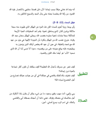 52
‫هللا‬ ‫بقوة‬ ‫باالنتصار‬ ‫ستنتهي‬ ‫قصتنا‬ ‫فإن‬ ،‫اآلن‬ ‫إيماننا‬ ‫بسبب‬ ‫ا‬ً‫مؤقت‬ ‫نعاني‬ ‫قد‬ ‫بينما‬ ‫أنه‬
.‫به‬ ‫الالئقين‬ ‫التسبيح‬‫و‬ ‫المجد‬ ‫ينال‬ ‫حتى‬ ‫بعمله‬ ‫يخلصنا‬ ‫هللا‬ ‫أفة‬‫ر‬ ‫من‬ .‫ة‬‫ر‬‫القدي‬
( ‫السماء‬ ‫هيكل‬15:5-8)
‫للسماء‬ ‫ى‬‫أخر‬ ‫رؤية‬ ‫يوحنا‬ ‫أى‬‫ر‬-‫ه‬ ‫لكن‬‫سبعة‬ ‫منه‬ ‫ظهرت‬ ‫الذي‬ ‫الهيكل‬ ‫عن‬ ‫ة‬‫ر‬‫الم‬ ‫ذه‬
‫بعة‬‫ر‬‫األ‬ ‫الحية‬ ‫المخلوقات‬ ‫أحد‬ ‫يقدم‬ .‫ذهبية‬ ‫ومناطق‬ ‫المع‬ ‫كتان‬ ‫ن‬‫تدو‬‫ر‬‫ي‬ ‫مالئكة‬
‫هللا‬ ‫مجد‬ ‫بدخان‬ ‫الهيكل‬ ‫ويمتلئ‬ ،‫هللا‬ ‫بغضب‬ ‫مملوءة‬ ‫ذهبية‬ ‫جامات‬ ‫سبعة‬ ‫للمالئكة‬
‫عهد‬ ‫من‬ ‫ء‬‫جز‬ ‫هي‬ ‫اإللهية‬ ‫الدينونة‬ ‫بأن‬ ‫نا‬‫ر‬‫يذك‬ ‫الهيكل‬ ‫من‬ ‫هللا‬ ‫غضب‬ ‫ج‬‫خرو‬ .‫وقوته‬
‫هللا‬‫به‬ ‫ن‬‫يؤمنو‬ ‫الذين‬ ‫أولئك‬ ‫يخلص‬ ‫هللا‬ ‫عهد‬ ‫أن‬ ‫حين‬ ‫في‬ .‫الخليقة‬‫و‬ ‫شعبه‬ ‫مع‬
‫الذي‬ ‫هللا‬ ‫أن‬ ‫ا‬ً‫أبد‬ ‫ننسى‬ ‫أال‬ ‫دعونا‬ .‫يرفضونه‬ ‫من‬ ‫على‬ ‫دينونته‬ ‫يوقع‬ ‫فإنه‬ ،‫ويطيعونه‬
.‫وقاضيه‬ ‫ن‬‫الكو‬ ‫ملك‬ ‫ا‬ ً‫أيض‬ ‫هو‬ "‫"األب‬ ‫نسميه‬
‫أن‬ ‫يمكنك‬ ‫كيف‬ ‫العظيمة؟‬ ‫هللا‬ ‫بأعمال‬ ‫تك‬‫ر‬‫مس‬ ‫عن‬ ‫تعبر‬ ‫كيف‬‫شجاعة‬ ‫أكثر‬ ‫ن‬‫تكو‬
‫إيمانك؟‬ ‫ن‬‫دو‬ ‫بالحياة‬
‫من‬ ‫ع‬‫تصار‬ ‫حياتك‬ ‫انب‬‫و‬‫ج‬ ‫من‬ ‫أي‬ ‫في‬ ‫حياتك؟‬ ‫في‬ ‫وقاضي‬ ‫كملك‬ ‫باهلل‬ ‫تعترف‬ ‫كيف‬
‫هللا؟‬ ‫لسيادة‬ ‫ع‬‫الخضو‬ ‫أجل‬
‫التطبيق‬
‫من‬ ‫أشكرك‬ !‫بك‬ ‫ن‬‫يقار‬ ‫أن‬ ‫يمكن‬ ‫شيء‬ ‫من‬ ‫ما‬ ،‫ومجيد‬ ‫وقوي‬ ‫مهيب‬ ‫أنت‬ ،‫لهي‬‫ا‬‫و‬ ‫بي‬‫ر‬
‫أن‬ ‫ا‬ً‫دائم‬ ‫هبني‬ .‫وقوتك‬ ‫بنعمتك‬ ‫لي‬ ‫خالصك‬ ‫أجل‬‫القاضي‬‫و‬ ‫أبي‬ ‫بصفتك‬ ‫أمجدك‬
.‫آمين‬ .‫أصلي‬ ‫ع‬‫يسو‬ ‫الرب‬ ‫اسم‬ ‫في‬ .‫الملك‬‫و‬ ‫الصالة‬
 