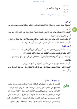 53
‫الغضب‬ ‫بات‬‫ر‬‫ض‬
‫الالهوتي‬ ‫يوحنا‬ ‫رؤيا‬16:1-16: 9
2019.Nov.
27
Wed
‫عارم‬ ‫شر‬
١
:ِ‫ة‬َ‫ك‬ِ‫ئ‬َ‫ال‬َ‫م‬ْ‫ل‬‫ا‬ ِ‫ة‬َ‫ع‬ْ‫ب‬ َّ‫لس‬ِ‫ل‬ ً‫ال‬ِ‫ائ‬َ‫ق‬ ِ‫ل‬َ‫ك‬ْ‫ي‬َ‫ه‬ْ‫ل‬‫ا‬ َ‫ن‬ِ‫م‬ ‫ا‬ً‫يم‬ ِ‫ظ‬َ‫ع‬ ‫ا‬ً‫ت‬ْ‫و‬ َ‫ص‬ ُ‫ت‬ْ‫ع‬ِ‫م‬ َ‫س‬َ‫و‬«‫ى‬َ‫ل‬َ‫ع‬ ِ‫هللا‬ ِ‫ب‬ َ‫ض‬َ‫غ‬ ِ‫ات‬َ‫ام‬َ‫ج‬ ‫ا‬‫و‬ُ‫ب‬ُ‫ك‬ ْ‫اس‬َ‫و‬ ‫ا‬‫و‬ ُ‫ض‬ْ‫ام‬
ِ‫ض‬ْ‫َر‬‫أل‬‫ا‬.»
٢
‫ا‬ ِ‫اس‬َّ‫الن‬ ‫ى‬َ‫ل‬َ‫ع‬ ٌ‫ة‬َّ‫ي‬ِ‫د‬َ‫ر‬َ‫و‬ ٌ‫ة‬َ‫ث‬‫ي‬ِ‫ب‬َ‫خ‬ ُ‫ل‬ِ‫ام‬َ‫م‬َ‫د‬ ْ‫ت‬َ‫ث‬َ‫د‬َ‫ح‬َ‫ف‬ ، ِ‫ض‬ْ‫َر‬‫أل‬‫ا‬ ‫ى‬َ‫ل‬َ‫ع‬ ُ‫ه‬َ‫ام‬َ‫ج‬ َ‫ب‬َ‫ك‬ َ‫س‬َ‫و‬ ُ‫ل‬َّ‫َو‬‫أل‬‫ا‬ ‫ى‬ َ‫ض‬َ‫م‬َ‫ف‬ُ‫ة‬َ‫م‬ ِ‫س‬ ْ‫م‬ِ‫ه‬ِ‫ب‬ َ‫ين‬ِ‫ذ‬َّ‫ل‬
.ِ‫ه‬ِ‫ت‬َ‫ور‬ ُ‫ص‬ِ‫ل‬ َ‫ن‬‫و‬ُ‫د‬ُ‫ج‬ ْ‫س‬َ‫ي‬ َ‫ين‬ِ‫ذ‬َّ‫ال‬َ‫و‬ ِ‫ش‬ْ‫ح‬َ‫و‬ْ‫ل‬‫ا‬
٣
‫ا‬ ‫ي‬ِ‫ف‬ ْ‫ت‬َ‫ات‬َ‫م‬ ٍ‫َّة‬‫ي‬َ‫ح‬ ٍ‫س‬ْ‫ف‬َ‫ن‬ ُّ‫ل‬ُ‫ك‬َ‫و‬ . ٍ‫ت‬ِ‫ي‬َ‫م‬ ِ‫م‬َ‫د‬َ‫ك‬ ‫ا‬ً‫م‬َ‫د‬ َ‫ار‬ َ‫ص‬َ‫ف‬ ، ِ‫ر‬ْ‫ح‬َ‫ب‬ْ‫ل‬‫ا‬ ‫ى‬َ‫ل‬َ‫ع‬ ُ‫ه‬َ‫ام‬َ‫ج‬ ‫ي‬ِ‫ان‬َّ‫ث‬‫ال‬ ُ‫ك‬َ‫ال‬َ‫م‬ْ‫ل‬‫ا‬ َ‫ب‬َ‫ك‬ َ‫س‬ َّ‫م‬ُ‫ث‬. ِ‫ر‬ْ‫ح‬َ‫ب‬ْ‫ل‬
٤
َ‫ل‬َ‫ع‬ ُ‫ه‬َ‫ام‬َ‫ج‬ ُ‫ث‬ِ‫ال‬َّ‫ث‬‫ال‬ ُ‫ك‬َ‫ال‬َ‫م‬ْ‫ل‬‫ا‬ َ‫ب‬َ‫ك‬ َ‫س‬ َّ‫م‬ُ‫ث‬.‫ا‬ً‫م‬َ‫د‬ ْ‫ت‬َ‫ار‬ َ‫ص‬َ‫ف‬ ،ِ‫اه‬َ‫ي‬ِ‫م‬ْ‫ل‬‫ا‬ ِ‫يع‬ِ‫ب‬‫ا‬َ‫ن‬َ‫ي‬ ‫ى‬َ‫ل‬َ‫ع‬َ‫و‬ ِ‫ار‬َ‫ه‬ْ‫َن‬‫أل‬‫ا‬ ‫ى‬
5‫التوبة‬ ‫رفض‬
:ُ‫ول‬ُ‫ق‬َ‫ي‬ ِ‫اه‬َ‫ي‬ِ‫م‬ْ‫ل‬‫ا‬ َ‫ك‬َ‫ال‬َ‫م‬ ُ‫ت‬ْ‫ع‬ِ‫م‬ َ‫س‬َ‫و‬«.‫ا‬َ‫ذ‬َ‫هك‬ َ‫ت‬ْ‫م‬َ‫ك‬َ‫ح‬ َ‫ك‬َّ‫َن‬‫أل‬ ، ُ‫ن‬‫و‬ُ‫ك‬َ‫ي‬ ‫ي‬ِ‫ذ‬َّ‫ال‬َ‫و‬ َ‫ان‬َ‫ك‬ ‫ي‬ِ‫ذ‬َّ‫ال‬َ‫و‬ ُ‫ن‬ِ‫ائ‬َ‫ك‬ْ‫ل‬‫ا‬ ‫ا‬َ‫ُّه‬‫َي‬‫أ‬ َ‫ت‬ْ‫َن‬‫أ‬ ٌ‫ل‬ِ‫اد‬َ‫ع‬
٦
ْ‫َن‬‫أ‬َ‫و‬ َ‫ين‬ ِ‫يس‬ِ‫د‬ِ‫ق‬ َ‫م‬َ‫د‬ ‫ا‬‫و‬ُ‫ك‬َ‫ف‬ َ‫س‬ ْ‫م‬ُ‫ه‬َّ‫َن‬‫أل‬! َ‫ن‬‫و‬ُّ‫ق‬ِ‫ح‬َ‫ت‬ ْ‫س‬ُ‫م‬ ْ‫م‬ُ‫ه‬َّ‫َن‬‫أل‬ .‫ا‬‫و‬ُ‫ب‬َ‫ر‬ ْ‫ش‬َ‫ي‬ِ‫ل‬ ‫ا‬ً‫م‬َ‫د‬ ْ‫م‬ُ‫ه‬َ‫ت‬ْ‫ي‬َ‫ط‬ْ‫َع‬‫أ‬َ‫ف‬ ،َ‫اء‬َ‫ي‬ِ‫ب‬»
٧
:ً‫ال‬ِ‫ائ‬َ‫ق‬ ِ‫ح‬َ‫ب‬ْ‫ذ‬َ‫م‬ْ‫ل‬‫ا‬ َ‫ن‬ِ‫م‬ َ‫ر‬َ‫آخ‬ ُ‫ت‬ْ‫ع‬ِ‫م‬ َ‫س‬َ‫و‬«
َ
‫ي‬ِ‫ه‬ ٌ‫ة‬َ‫ل‬ِ‫اد‬َ‫ع‬َ‫و‬ ٌّ‫ق‬َ‫ح‬ !ٍ‫ء‬
ْ
‫ي‬ َ‫ش‬ ِ‫ل‬ُ‫ك‬ ‫ى‬َ‫ل‬َ‫ع‬ ُ‫ر‬ِ‫اد‬َ‫ق‬ْ‫ل‬‫ا‬ ُ‫له‬ِ‫اإل‬ ُّ‫ب‬َّ‫الر‬ ‫ا‬َ‫ُّه‬‫َي‬‫أ‬ ْ‫م‬َ‫ع‬َ‫ن‬
َ‫ك‬ُ‫ام‬َ‫ك‬ْ‫َح‬‫أ‬.»
٨
ُ‫ابع‬َّ‫الر‬ ُ‫ك‬َ‫ال‬َ‫م‬ْ‫ل‬‫ا‬ َ‫ب‬َ‫ك‬ َ‫س‬ َّ‫م‬ُ‫ث‬، ٍ‫ار‬َ‫ن‬ِ‫ب‬ َ‫اس‬َّ‫الن‬ َ‫ِق‬‫ر‬ْ‫ح‬ُ‫ت‬ ْ‫َن‬‫أ‬ ْ‫ت‬َ‫ي‬ ِ‫ط‬ْ‫ُع‬‫أ‬َ‫ف‬ ، ِ‫س‬ْ‫م‬ َّ‫الش‬ ‫ى‬َ‫ل‬َ‫ع‬ ُ‫ه‬َ‫ام‬َ‫ج‬
٩
َ‫ل‬َ‫و‬ ، ِ‫ات‬َ‫ب‬َ‫ر‬ َّ‫الض‬ ِ‫ه‬ِ‫هذ‬ ‫ى‬َ‫ل‬َ‫ع‬ ٌ‫ان‬َ‫ط‬ْ‫ل‬ ُ‫س‬ ُ‫ه‬َ‫ل‬ ‫ي‬ِ‫ذ‬َّ‫ال‬ ِ‫هللا‬ ِ‫م‬ ْ‫اس‬ ‫ى‬َ‫ل‬َ‫ع‬ ‫ا‬‫و‬ُ‫ف‬َّ‫د‬َ‫ج‬َ‫و‬ ،‫ا‬ً‫يم‬ ِ‫ظ‬َ‫ع‬ ‫ا‬ً‫ق‬‫ا‬َ‫ر‬ِ‫ت‬ْ‫اح‬ ُ‫اس‬َّ‫الن‬ َ‫ق‬َ‫ر‬َ‫ت‬ْ‫اح‬َ‫ف‬‫ا‬‫و‬ُ‫وب‬ُ‫ت‬َ‫ي‬ ْ‫م‬
.‫ا‬ً‫د‬ْ‫ج‬َ‫م‬ ُ‫وه‬ُ‫ط‬ْ‫ع‬ُ‫ي‬ِ‫ل‬
( ‫عارم‬ ‫شر‬16:1-4)
‫غضب‬ ‫جامات‬ ‫سكب‬ ‫قرب‬ ‫عن‬ ‫السبعة‬ ‫المالئكة‬ ‫إلى‬ ‫الهيكل‬ ‫من‬ ‫عظيم‬ ‫صوت‬ ‫تكلم‬
‫الوحش؛‬ ‫يعبدن‬ ‫من‬ ‫على‬ ‫خبيثة‬ ‫دمامل‬ ‫في‬ ‫تتسبب‬ ‫األولى‬ .‫األرض‬ ‫على‬ ‫السبع‬ ‫هللا‬
‫ذاته‬ ‫بة‬‫ر‬‫الض‬ ‫الثالثة‬‫و‬ ‫داخله؛‬ ‫الحية‬ ‫الكائنات‬ ‫جميع‬ ‫وتقتل‬ ‫دم‬ ‫إلى‬ ‫البحر‬ ‫تحول‬ ‫الثانية‬
‫مثل‬ ‫ا‬ً‫تمام‬ .‫المائية‬ ‫الينابيع‬‫و‬ ‫األنهار‬ ‫في‬‫على‬ ‫القضاء‬ ‫يقع‬ ‫ال‬ ،‫ج‬‫الخرو‬ ‫سفر‬ ‫بات‬‫ر‬‫ض‬
‫ها‬‫آثار‬ ‫في‬ ‫النطاق‬ ‫اسعة‬‫و‬ ‫الخطيئة‬ ‫إن‬ .‫ا‬ ً‫أيض‬ ‫الطبيعية‬ ‫البيئة‬ ‫على‬ ‫بل‬ ،‫فحسب‬ ‫الشعب‬
‫القتالع‬ ‫القوة‬‫و‬ ‫الفطنة‬ ‫الرب‬ ‫ليمنحنا‬ .‫نفسها‬ ‫الطبيعة‬ ‫إصابة‬ ‫لدرجة‬ ‫حتى‬ ،‫ومداها‬
‫التأمل‬
 