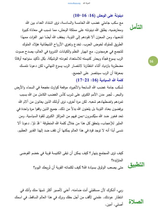 56
( ‫الوحش‬ ‫على‬ ‫دينونة‬16:10-16)
‫هللا‬ ‫بين‬ ‫العداء‬ ‫اشتداد‬ ‫ى‬‫نر‬ ،‫السادسة‬‫و‬ ‫الخامسة‬ ‫هللا‬ ‫غضب‬ ‫جامتي‬ ‫سكب‬ ‫مع‬
‫ة‬‫ر‬‫كبي‬ ‫معاناة‬ ‫في‬ ‫تسبب‬ ‫مما‬ ،‫الوحش‬ ‫مملكة‬ ‫على‬ ‫دينونته‬ ‫هللا‬ ‫يطلق‬ .‫ومعارضيه‬
‫ا‬ً‫ممهد‬ ‫ات‬‫ر‬‫الف‬ ‫نهر‬ ‫ا‬ ً‫أيض‬ ‫هللا‬ ‫يجفف‬ .‫التوبة‬ ‫إلى‬ ‫تقودهم‬ ‫أال‬ ‫ن‬‫المحز‬ ‫ومن‬ ،‫لشعبها‬
‫للملوك‬ ‫يق‬‫ر‬‫الط‬‫الملوك‬ ‫الء‬‫ؤ‬‫ه‬ ‫الشيطانية‬ ‫اح‬‫و‬‫األر‬ ‫ي‬‫وتغر‬ ‫تخدع‬ .‫الحرب‬ ‫لخوض‬
‫صوت‬ ‫يصدح‬ ،‫العالم‬ ‫في‬ ‫ة‬‫ر‬‫ي‬‫ر‬‫الش‬ ‫الكيانات‬‫و‬ ‫النظم‬ ‫انهيار‬ ‫مع‬ .‫ن‬‫هرمجدو‬ ‫في‬ ‫للتجمع‬
‫ا‬ً‫أوقات‬ ‫اجه‬‫و‬‫سن‬ ‫تأكيد‬ ‫بكل‬ .‫الوشيكة‬ ‫لعودته‬ ‫لالستعداد‬ ‫كنيسته‬ ‫ويحذر‬ ‫فجأة‬ ‫ع‬‫يسو‬ ‫الرب‬
‫ا‬ ‫ع‬‫يسو‬ ‫الرب‬ ‫النتصار‬ ‫نا‬‫ر‬‫انتظا‬ ‫أثناء‬ ‫بازدياد‬ ‫بة‬‫ر‬‫مضط‬‫نتمسك‬ ‫دعونا‬ ‫لكن‬ ،‫لنهائي‬
.‫الجميع‬ ‫على‬ ‫سينتصر‬ ‫الرب‬ ‫أن‬ ‫بمعرفة‬
( ‫السيادية‬ ‫هللا‬ ‫كلمة‬16:17-21)
‫األرض‬‫و‬ ‫السماء‬ ‫في‬ ‫مفجعة‬ ‫ارث‬‫و‬‫ك‬ ‫موقعة‬ ،‫ة‬‫ر‬‫األخي‬‫و‬ ‫السابعة‬ ‫هللا‬ ‫غضب‬ ‫جامة‬ ‫سكب‬ُ‫ت‬
‫بسبب‬ ‫هللا‬ ‫من‬ ‫الكامل‬ ‫الغضب‬ ‫كأس‬ ‫شرب‬ ‫على‬ ‫ى‬‫الكبر‬ ‫األمم‬ ‫مدن‬ ‫جبر‬ُ‫ت‬ .‫البحر‬‫و‬
‫ل‬ .‫شعبه‬ ‫اضطهادهم‬‫و‬ ‫تمردهم‬‫هللا‬ ‫آالم‬ ‫من‬ ‫ن‬‫يعانو‬ ‫الذين‬ ‫أولئك‬ ‫ى‬‫نر‬ ،‫ى‬‫أخر‬ ‫ة‬‫ر‬‫م‬ ‫كن‬
‫في‬ ‫احدة‬‫و‬ ‫ة‬‫ر‬‫م‬ ‫ا‬‫و‬‫وقف‬ ‫الذين‬ ‫جميع‬ .‫ذلك‬ ‫من‬ ً‫ال‬‫بد‬ ‫هللا‬ ‫ن‬‫يلعنو‬ ‫بل‬ ‫التوبة‬ ‫بعناد‬ ‫ن‬‫يرفضو‬
‫ن‬‫كسرو‬ُ‫سي‬ ‫هللا‬ ‫ضد‬ ‫فخور‬ ‫تحد‬-‫ومن‬ .‫السياسية‬ ‫للقوة‬ ‫ى‬‫الكبر‬ ‫اكز‬‫ر‬‫الم‬ ‫من‬ ‫فيهم‬ ‫بمن‬
‫المنطوقة‬ ‫هللا‬ ‫كلمة‬ ‫خالل‬ ‫من‬ ‫هذا‬ ‫كل‬ ‫يتحقق‬ ،‫لإلعجاب‬ ‫المثير‬‫أال‬ ‫دعونا‬ ."َّ‫م‬َ‫ت‬ ْ‫د‬َ‫ق‬ "
.‫العظيم‬ ‫القدير‬ ‫إلهنا‬ ‫ضد‬ ‫تقف‬ ‫أن‬ ‫يمكنها‬ ‫العالم‬ ‫هذا‬ ‫في‬ ‫قوة‬ ‫توجد‬ ‫ال‬ ‫أنه‬ ‫ا‬ً‫أبد‬ ‫ننسى‬
‫التأمل‬
‫الفوضى‬ ‫خضم‬ ‫في‬ ‫قوية‬ ‫الكنيسة‬ ‫تبقى‬ ‫أن‬ ‫يمكن‬ ‫كيف‬ ‫ينهار؟‬ ‫المجتمع‬ ‫ى‬‫تر‬ ‫كيف‬
‫ايدة؟‬‫ز‬‫المت‬
‫يحك‬‫ر‬ُ‫ت‬ ‫أن‬ ‫القوية‬ ‫لكلماته‬ ‫كيف‬ ‫هللا؟‬ ‫بسيادة‬ ‫ق‬‫الوثو‬ ‫يصعب‬ ‫متى‬‫اليوم؟‬ ‫التطبيق‬
‫في‬ ‫أنك‬‫و‬ ‫منك‬ ‫ا‬ً‫شبه‬ ‫أكثر‬ ‫ألصير‬ ‫أعني‬ .‫ضامنه‬ ‫أنت‬ ‫مستقبلي‬ ‫ألن‬ ‫أشكرك‬ ،‫بي‬‫ر‬
‫اسمك‬ ‫في‬ .‫الساقط‬ ‫العالم‬ ‫هذا‬ ‫في‬ ‫وبرك‬ ‫حقك‬ ‫أجل‬ ‫من‬ ‫ألقف‬ ‫علمني‬ .‫عودتك‬ ‫انتظار‬
.‫آمين‬ .‫أصلي‬ ‫الصالة‬
 