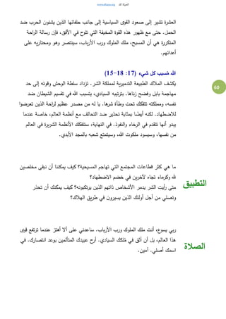 60
‫ضد‬ ‫الحرب‬ ‫ن‬‫يشنو‬ ‫الذين‬ ‫حلفائها‬ ‫جانب‬ ‫إلى‬ ‫السياسية‬ ‫القوى‬ ‫صعود‬ ‫إلى‬ ‫تشير‬ ‫ة‬‫ر‬‫العش‬
‫رسالة‬ ‫فإن‬ ،‫األفق‬ ‫في‬ ‫ح‬‫تلو‬ ‫التي‬ ‫المخيفة‬ ‫القوة‬ ‫هذه‬ ‫ظهور‬ ‫مع‬ ‫حتى‬ .‫الحمل‬‫احة‬‫ر‬‫ال‬
‫على‬ ‫يه‬‫ر‬‫ومحتا‬ ‫وهو‬ ‫سينتصر‬ ،‫باب‬‫ر‬‫األ‬ ‫ورب‬ ‫الملوك‬ ‫ملك‬ ،‫المسيح‬ ‫أن‬ ‫هي‬ ‫ة‬‫ر‬‫المتكر‬
.‫أعدائهم‬
( ‫شيء‬ ‫كل‬ ‫سبب‬ُ‫م‬ ‫هللا‬17:15-18)
‫حد‬ ‫إلى‬ ‫وقوته‬ ‫الوحش‬ ‫سلطة‬ ‫تزداد‬ .‫الشر‬ ‫لمملكة‬ ‫ية‬‫ر‬‫التدمي‬ ‫الطبيعة‬ ‫المالك‬ ‫يكشف‬
‫الش‬ ‫تقسيم‬ ‫في‬ ‫هللا‬ ‫يتسبب‬ ،‫السيادي‬ ‫تيبه‬‫ر‬‫بت‬ .‫ناها‬‫ز‬ ‫وفضح‬ ‫بابل‬ ‫مهاجمة‬‫ضد‬ ‫يطان‬
‫ا‬‫و‬‫تعرض‬ ‫الذين‬ ‫احة‬‫ر‬‫ل‬ ‫عظيم‬ ‫مصدر‬ ‫من‬ ‫له‬ ‫يا‬ .‫ها‬‫شر‬ ‫وطأة‬ ‫تحت‬ ‫تتفكك‬ ‫ومملكته‬ ،‫نفسه‬
‫عندما‬ ‫خاصة‬ ،‫العالم‬ ‫أنظمة‬ ‫مع‬ ‫التحالف‬ ‫ضد‬ ‫تحذير‬ ‫بمثابة‬ ‫ا‬ ً‫أيض‬ ‫لكنه‬ .‫لالضطهاد‬
‫العالم‬ ‫في‬ ‫ة‬‫ر‬‫ي‬‫ر‬‫الش‬ ‫األنظمة‬ ‫ستتفكك‬ ،‫النهاية‬ ‫في‬ .‫النفوذ‬‫و‬ ‫الرخاء‬ ‫في‬ ‫تتقدم‬ ‫أنها‬ ‫يبدو‬
‫ملكوت‬ ‫وسيسود‬ ،‫نفسها‬ ‫من‬.‫األبدي‬ ‫بالمجد‬ ‫شعبه‬ ‫وسيتمتع‬ ،‫هللا‬
‫مخلصين‬ ‫نبقى‬ ‫أن‬ ‫يمكننا‬ ‫كيف‬ ‫المسيحية؟‬ ‫تهاجم‬ ‫التي‬ ‫المجتمع‬ ‫قطاعات‬ ‫ـكثر‬ ‫هي‬ ‫ما‬
‫االضطهاد؟‬ ‫خضم‬ ‫في‬ ‫ين‬‫ر‬‫آلخ‬ ‫تجاه‬ ‫وكرماء‬ ‫هلل‬
‫تحذر‬ ‫أن‬ ‫يمكنك‬ ‫كيف‬ ‫تكبونه؟‬‫ر‬‫ي‬ ‫الذين‬ ‫ذاتهم‬ ‫األشخاص‬ ‫يدمر‬ ‫الشر‬ ‫أيت‬‫ر‬ ‫متى‬
‫الذين‬ ‫أولئك‬ ‫أجل‬ ‫من‬ ‫وتصلي‬‫الهالك؟‬ ‫يق‬‫ر‬‫ط‬ ‫في‬ ‫ن‬‫يسيرو‬
‫التطبيق‬
‫قوى‬ ‫تفع‬‫ر‬‫ت‬ ‫عندما‬ ‫أهتز‬ ‫أال‬ ‫على‬ ‫ساعدني‬ .‫باب‬‫ر‬‫األ‬ ‫ورب‬ ‫الملوك‬ ‫ملك‬ ‫أنت‬ ،‫ع‬‫يسو‬ ‫بي‬‫ر‬
‫في‬ .‫انتصارك‬ ‫بوعد‬ ‫المتألمين‬ ‫عبيدك‬ ‫ح‬‫أر‬ .‫السيادي‬ ‫لكك‬ُ‫م‬ ‫في‬ ‫أثق‬ ‫أن‬ ‫بل‬ ،‫العالم‬ ‫هذا‬
.‫آمين‬ .‫أصلي‬ ‫اسمك‬ ‫الصالة‬
 