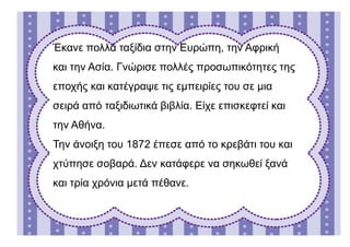 Έκανε πολλά ταξίδια στην Ευρώπη, την Αφρική
και την Ασία. Γνώρισε πολλές προσωπικότητες της
εποχής και κατέγραψε τις εμπειρίες του σε μια
σειρά από ταξιδιωτικά βιβλία. Είχε επισκεφτεί και
την Αθήνα.
Την άνοιξη του 1872 έπεσε από το κρεβάτι του και
χτύπησε σοβαρά. Δεν κατάφερε να σηκωθεί ξανά
και τρία χρόνια μετά πέθανε.
 
