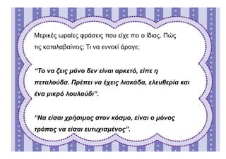 Μερικές ωραίες φράσεις που είχε πει ο ίδιος. Πώς
τις καταλαβαίνεις; Τι να εννοεί άραγε;
“Το να ζεις μόνο δεν είναι αρκετό, είπε η
πεταλούδα. Πρέπει να έχεις λιακάδα, ελευθερία και
ένα μικρό λουλούδι”.
“Να είσαι χρήσιμος στον κόσμο, είναι ο μόνος
τρόπος να είσαι ευτυχισμένος”.
 