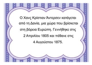 Ο Χανς Κρίστιαν Άντεσεν κατάγεται
από τη Δανία, μια χώρα που βρίσκεται
στη βόρεια Ευρώπη. Γεννήθηκε στις
2 Απριλίου 1805 και πέθανε στις
4 Αυγούστου 1875.
 