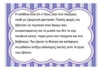 Η αλήθεια είναι ότι ο Χανς ήταν ένα περίεργο
παιδί με εξαιρετική φαντασία. Πολλές φορές τον
έβλεπαν να περπατά στον δρόμο σαν
ονειροπαρμένος και το μυαλό του δεν το είχε
πουθενά αλλού, παρά μόνο στα ποιήματα και στο
διάβασμα. Του άρεσε το θέατρο και κατάφερνε
να μαθαίνει απέξω ολόκληρες σκηνές από τα έργα
που έβλεπε.
 