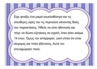 Είχε φτιάξει ένα μικρό κουκλοθέατρο και τις
ελεύθερες ώρες του τις περνούσε κάνοντας δικές
του παραστάσεις. Ήθελε να γίνει ηθοποιός και
πήγε να δώσει εξετάσεις σε σχολή, όταν ήταν ακόμα
14 ετών. Όμως τον απέρριψαν, γιατί είπαν ότι είναι
άσχημος και πολύ αδύνατος. Αυτό τον
στεναχώρησε πολύ.
 