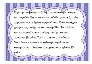 Είχε ωραία φωνή και θέλησε να ασχοληθεί και με
το τραγούδι. Ξεκίνησε να σπουδάζει μουσική, αλλά
αρρώστησε και έχασε τη φωνή του. Έτσι, συνέχισε
γράφοντας ποιήματα και παραμύθια. Το ταλέντο
του ήταν μεγάλο και η φήμη του έφτασε στα
αυτιά του βασιλιά. Τον έστειλε να σπουδάσει
δωρεάν σε ένα από τα καλύτερα σχολεία και
κατάφερε να τελειώσει το γυμνάσιο σε ηλικία 23
ετών.
 