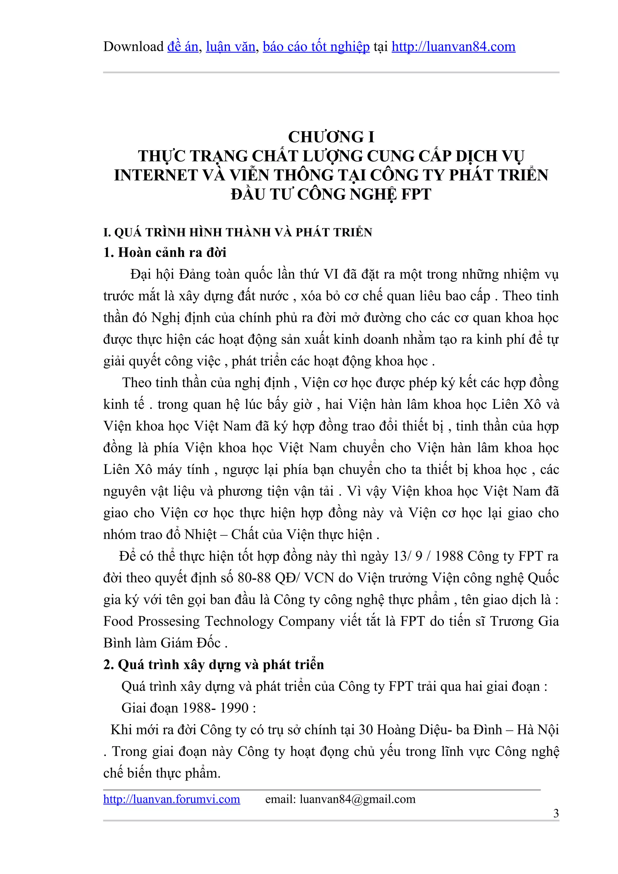 Download đề án, luận văn, báo cáo tốt nghiệp tại http://luanvan84.com




                    CHƯƠNG I
     THỰC TRẠNG CHẤT LƯỢNG CUNG CẤP DỊCH VỤ
  INTERNET VÀ VIỄN THÔNG TẠI CÔNG TY PHÁT TRIỂN
              ĐẦU TƯ CÔNG NGHỆ FPT

I. QUÁ TRÌNH HÌNH THÀNH VÀ PHÁT TRIỂN
1. Hoàn cảnh ra đời
     Đại hội Đảng toàn quốc lần thứ VI đã đặt ra một trong những nhiệm vụ
trước mắt là xây dựng đất nước , xóa bỏ cơ chế quan liêu bao cấp . Theo tinh
thần đó Nghị định của chính phủ ra đời mở đường cho các cơ quan khoa học
được thực hiện các hoạt động sản xuất kinh doanh nhằm tạo ra kinh phí để tự
giải quyết công việc , phát triển các hoạt động khoa học .
   Theo tinh thần của nghị định , Viện cơ học được phép ký kết các hợp đồng
kinh tế . trong quan hệ lúc bấy giờ , hai Viện hàn lâm khoa học Liên Xô và
Viện khoa học Việt Nam đã ký hợp đồng trao đổi thiết bị , tinh thần của hợp
đồng là phía Viện khoa học Việt Nam chuyển cho Viện hàn lâm khoa học
Liên Xô máy tính , ngược lại phía bạn chuyển cho ta thiết bị khoa học , các
nguyên vật liệu và phương tiện vận tải . Vì vậy Viện khoa học Việt Nam đã
giao cho Viện cơ học thực hiện hợp đồng này và Viện cơ học lại giao cho
nhóm trao đổ Nhiệt – Chất của Viện thực hiện .
   Để có thể thực hiện tốt hợp đồng này thì ngày 13/ 9 / 1988 Công ty FPT ra
đời theo quyết định số 80-88 QĐ/ VCN do Viện trưởng Viện công nghệ Quốc
gia ký với tên gọi ban đầu là Công ty công nghệ thực phẩm , tên giao dịch là :
Food Prossesing Technology Company viết tắt là FPT do tiến sĩ Trương Gia
Bình làm Giám Đốc .
2. Quá trình xây dựng và phát triển
   Quá trình xây dựng và phát triển của Công ty FPT trải qua hai giai đoạn :
   Giai đoạn 1988- 1990 :
  Khi mới ra đời Công ty có trụ sở chính tại 30 Hoàng Diệu- ba Đình – Hà Nội
. Trong giai đoạn này Công ty hoạt đọng chủ yếu trong lĩnh vực Công nghệ
chế biến thực phẩm.
http://luanvan.forumvi.com   email: luanvan84@gmail.com
                                                                            3
 