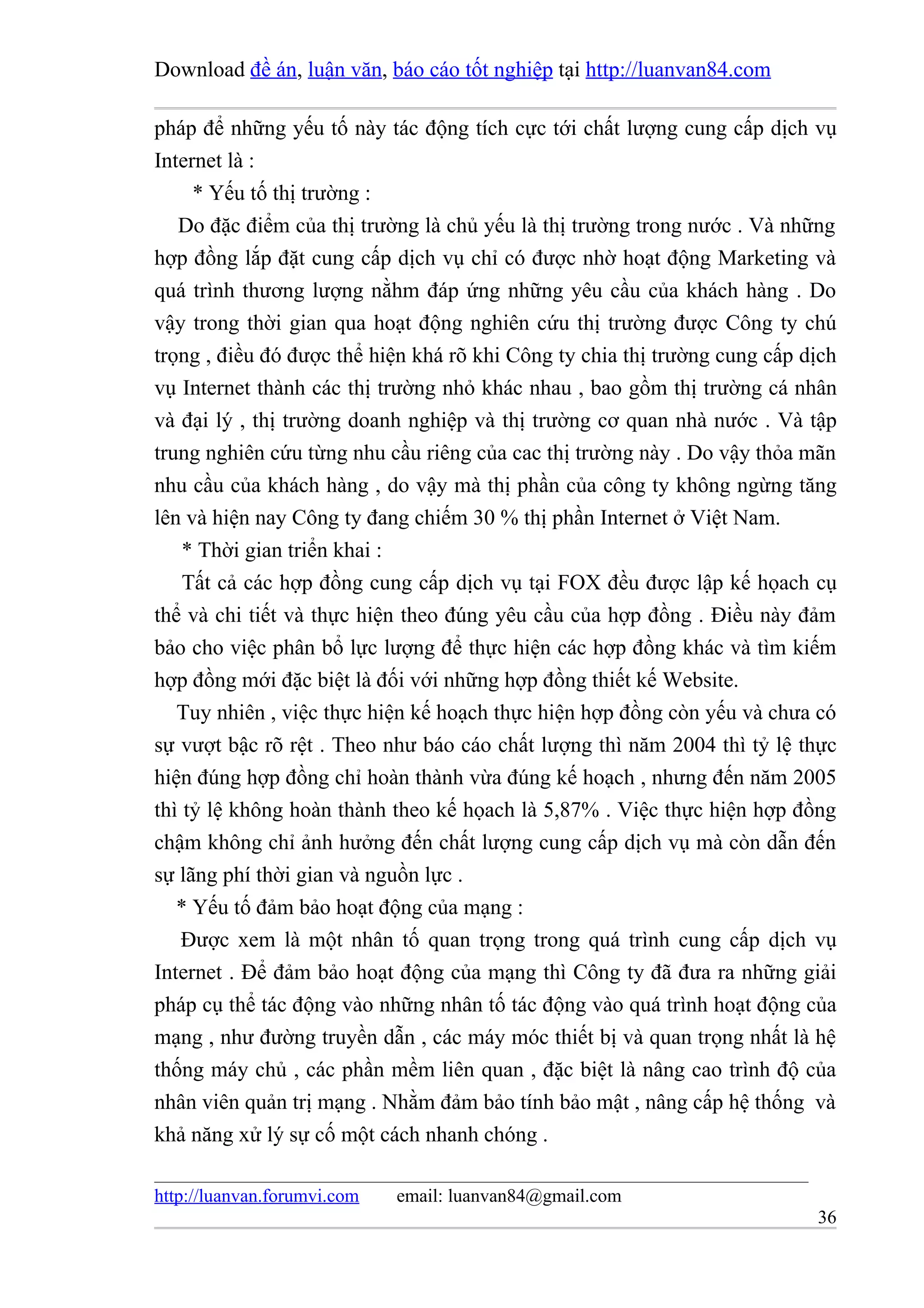 Download đề án, luận văn, báo cáo tốt nghiệp tại http://luanvan84.com

pháp để những yếu tố này tác động tích cực tới chất lượng cung cấp dịch vụ
Internet là :
     * Yếu tố thị trường :
   Do đặc điểm của thị trường là chủ yếu là thị trường trong nước . Và những
hợp đồng lắp đặt cung cấp dịch vụ chỉ có được nhờ hoạt động Marketing và
quá trình thương lượng nằhm đáp ứng những yêu cầu của khách hàng . Do
vậy trong thời gian qua hoạt động nghiên cứu thị trường được Công ty chú
trọng , điều đó được thể hiện khá rõ khi Công ty chia thị trường cung cấp dịch
vụ Internet thành các thị trường nhỏ khác nhau , bao gồm thị trường cá nhân
và đại lý , thị trường doanh nghiệp và thị trường cơ quan nhà nước . Và tập
trung nghiên cứu từng nhu cầu riêng của cac thị trường này . Do vậy thỏa mãn
nhu cầu của khách hàng , do vậy mà thị phần của công ty không ngừng tăng
lên và hiện nay Công ty đang chiếm 30 % thị phần Internet ở Việt Nam.
    * Thời gian triển khai :
    Tất cả các hợp đồng cung cấp dịch vụ tại FOX đều được lập kế họach cụ
thể và chi tiết và thực hiện theo đúng yêu cầu của hợp đồng . Điều này đảm
bảo cho việc phân bổ lực lượng để thực hiện các hợp đồng khác và tìm kiếm
hợp đồng mới đặc biệt là đối với những hợp đồng thiết kế Website.
   Tuy nhiên , việc thực hiện kế hoạch thực hiện hợp đồng còn yếu và chưa có
sự vượt bậc rõ rệt . Theo như báo cáo chất lượng thì năm 2004 thì tỷ lệ thực
hiện đúng hợp đồng chỉ hoàn thành vừa đúng kế hoạch , nhưng đến năm 2005
thì tỷ lệ không hoàn thành theo kế họach là 5,87% . Việc thực hiện hợp đồng
chậm không chỉ ảnh hưởng đến chất lượng cung cấp dịch vụ mà còn dẫn đến
sự lãng phí thời gian và nguồn lực .
   * Yếu tố đảm bảo hoạt động của mạng :
    Được xem là một nhân tố quan trọng trong quá trình cung cấp dịch vụ
Internet . Để đảm bảo hoạt động của mạng thì Công ty đã đưa ra những giải
pháp cụ thể tác động vào những nhân tố tác động vào quá trình hoạt động của
mạng , như đường truyền dẫn , các máy móc thiết bị và quan trọng nhất là hệ
thống máy chủ , các phần mềm liên quan , đặc biệt là nâng cao trình độ của
nhân viên quản trị mạng . Nhằm đảm bảo tính bảo mật , nâng cấp hệ thống và
khả năng xử lý sự cố một cách nhanh chóng .

http://luanvan.forumvi.com   email: luanvan84@gmail.com
                                                                           36
 