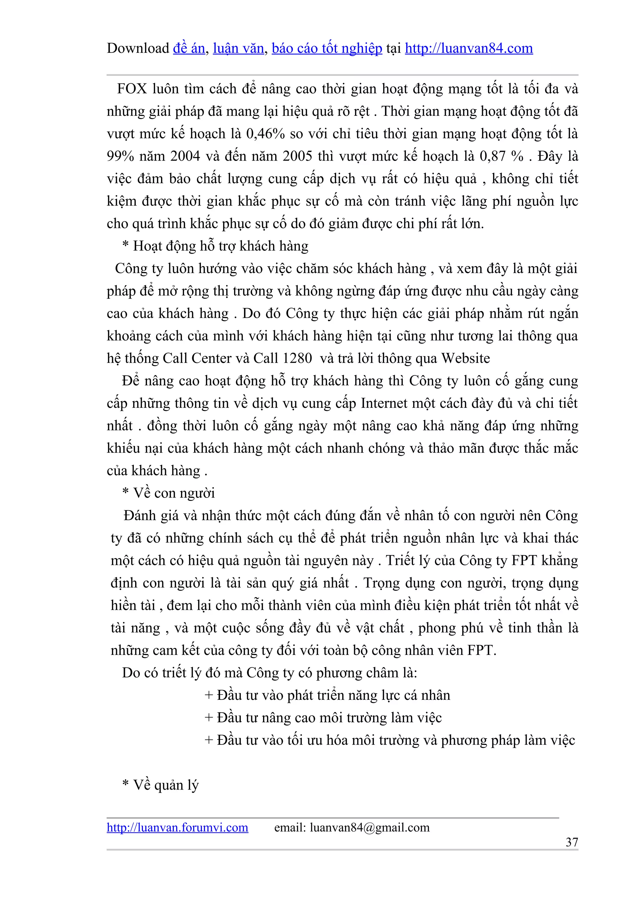 Download đề án, luận văn, báo cáo tốt nghiệp tại http://luanvan84.com

  FOX luôn tìm cách để nâng cao thời gian hoạt động mạng tốt là tối đa và
những giải pháp đã mang lại hiệu quả rõ rệt . Thời gian mạng hoạt động tốt đã
vượt mức kế hoạch là 0,46% so với chỉ tiêu thời gian mạng hoạt động tốt là
99% năm 2004 và đến năm 2005 thì vượt mức kế hoạch là 0,87 % . Đây là
việc đảm bảo chất lượng cung cấp dịch vụ rất có hiệu quả , không chỉ tiết
kiệm được thời gian khắc phục sự cố mà còn tránh việc lãng phí nguồn lực
cho quá trình khắc phục sự cố do đó giảm được chi phí rất lớn.
   * Hoạt động hỗ trợ khách hàng
  Công ty luôn hướng vào việc chăm sóc khách hàng , và xem đây là một giải
pháp để mở rộng thị trường và không ngừng đáp ứng được nhu cầu ngày càng
cao của khách hàng . Do đó Công ty thực hiện các giải pháp nhằm rút ngắn
khoảng cách của mình với khách hàng hiện tại cũng như tương lai thông qua
hệ thống Call Center và Call 1280 và trả lời thông qua Website
   Để nâng cao hoạt động hỗ trợ khách hàng thì Công ty luôn cố gắng cung
cấp những thông tin về dịch vụ cung cấp Internet một cách đày đủ và chi tiết
nhất . đồng thời luôn cố gắng ngày một nâng cao khả năng đáp ứng những
khiếu nại của khách hàng một cách nhanh chóng và thảo mãn được thắc mắc
của khách hàng .
   * Về con người
   Đánh giá và nhận thức một cách đúng đắn về nhân tố con người nên Công
 ty đã có những chính sách cụ thể để phát triển nguồn nhân lực và khai thác
 một cách có hiệu quả nguồn tài nguyên này . Triết lý của Công ty FPT khẳng
 định con người là tài sản quý giá nhất . Trọng dụng con người, trọng dụng
 hiền tài , đem lại cho mỗi thành viên của mình điều kiện phát triển tốt nhất về
 tài năng , và một cuộc sống đầy đủ về vật chất , phong phú về tinh thần là
 những cam kết của công ty đối với toàn bộ công nhân viên FPT.
   Do có triết lý đó mà Công ty có phương châm là:
                  + Đầu tư vào phát triển năng lực cá nhân
                  + Đầu tư nâng cao môi trường làm việc
                  + Đầu tư vào tối ưu hóa môi trường và phương pháp làm việc

  * Về quản lý

http://luanvan.forumvi.com   email: luanvan84@gmail.com
                                                                             37
 