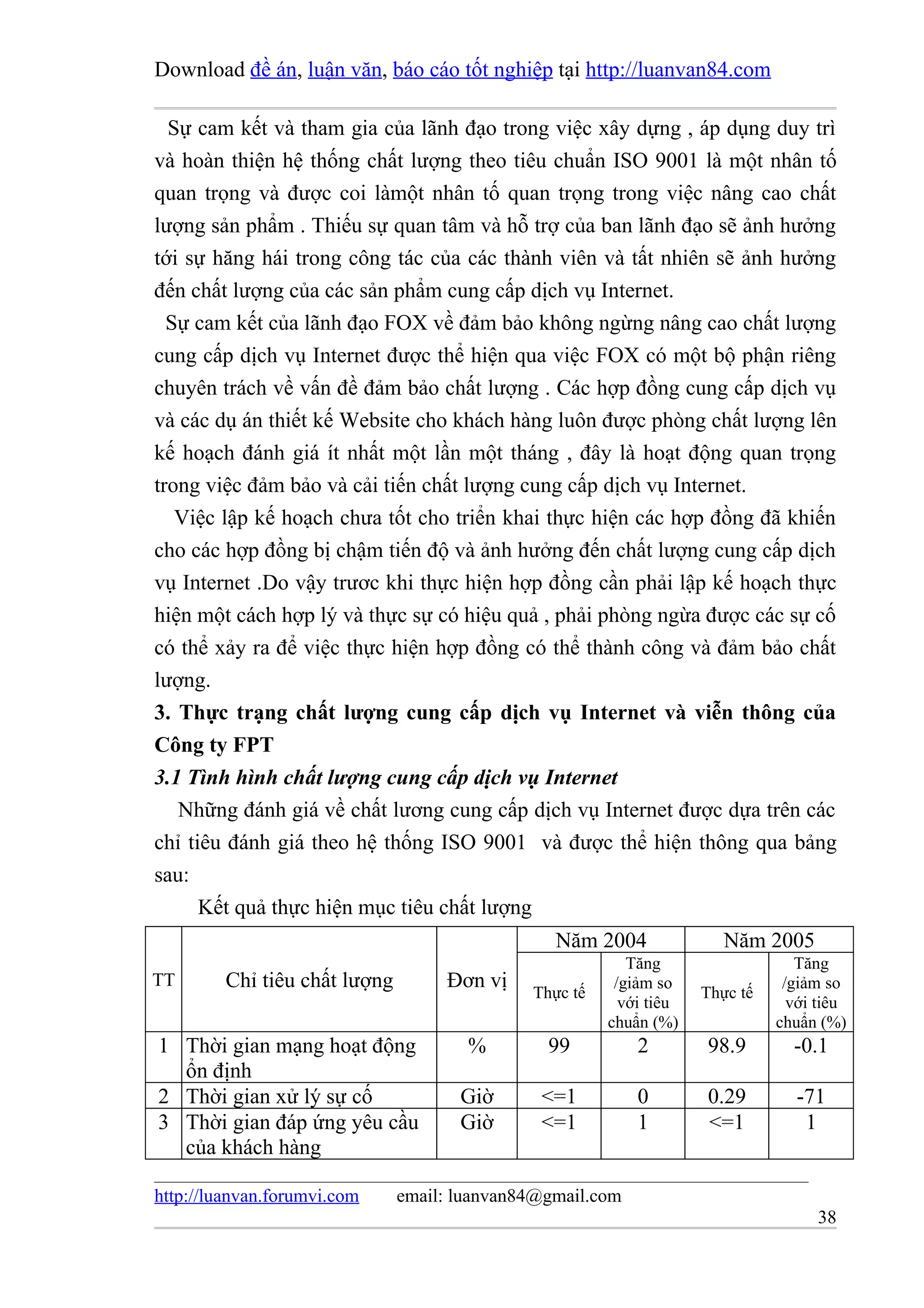 Download đề án, luận văn, báo cáo tốt nghiệp tại http://luanvan84.com

  Sự cam kết và tham gia của lãnh đạo trong việc xây dựng , áp dụng duy trì
và hoàn thiện hệ thống chất lượng theo tiêu chuẩn ISO 9001 là một nhân tố
quan trọng và được coi làmột nhân tố quan trọng trong việc nâng cao chất
lượng sản phẩm . Thiếu sự quan tâm và hỗ trợ của ban lãnh đạo sẽ ảnh hưởng
tới sự hăng hái trong công tác của các thành viên và tất nhiên sẽ ảnh hưởng
đến chất lượng của các sản phẩm cung cấp dịch vụ Internet.
  Sự cam kết của lãnh đạo FOX về đảm bảo không ngừng nâng cao chất lượng
cung cấp dịch vụ Internet được thể hiện qua việc FOX có một bộ phận riêng
chuyên trách về vấn đề đảm bảo chất lượng . Các hợp đồng cung cấp dịch vụ
và các dụ án thiết kế Website cho khách hàng luôn được phòng chất lượng lên
kế hoạch đánh giá ít nhất một lần một tháng , đây là hoạt động quan trọng
trong việc đảm bảo và cải tiến chất lượng cung cấp dịch vụ Internet.
   Việc lập kế hoạch chưa tốt cho triển khai thực hiện các hợp đồng đã khiến
cho các hợp đồng bị chậm tiến độ và ảnh hưởng đến chất lượng cung cấp dịch
vụ Internet .Do vậy trươc khi thực hiện hợp đồng cần phải lập kế hoạch thực
hiện một cách hợp lý và thực sự có hiệu quả , phải phòng ngừa được các sự cố
có thể xảy ra để việc thực hiện hợp đồng có thể thành công và đảm bảo chất
lượng.
3. Thực trạng chất lượng cung cấp dịch vụ Internet và viễn thông của
Công ty FPT
3.1 Tình hình chất lượng cung cấp dịch vụ Internet
   Những đánh giá về chất lương cung cấp dịch vụ Internet được dựa trên các
chỉ tiêu đánh giá theo hệ thống ISO 9001 và được thể hiện thông qua bảng
sau:
      Kết quả thực hiện mục tiêu chất lượng
                                                 Năm 2004               Năm 2005
                                                           Tăng                   Tăng
TT       Chỉ tiêu chất lượng        Đơn vị               /giảm so               /giảm so
                                              Thực tế                Thực tế
                                                          với tiêu               với tiêu
                                                        chuẩn (%)              chuẩn (%)
1 Thời gian mạng hoạt động             %        99          2        98.9        -0.1
  ổn định
2 Thời gian xử lý sự cố               Giờ      <=1          0        0.29        -71
3 Thời gian đáp ứng yêu cầu           Giờ      <=1          1        <=1          1
  của khách hàng

http://luanvan.forumvi.com     email: luanvan84@gmail.com
                                                                                    38
 