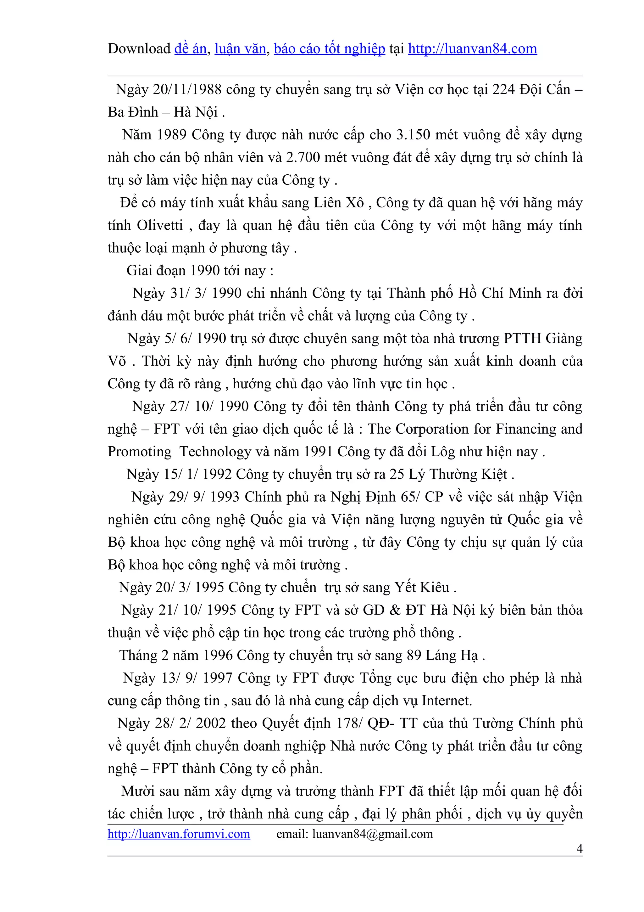Download đề án, luận văn, báo cáo tốt nghiệp tại http://luanvan84.com

  Ngày 20/11/1988 công ty chuyển sang trụ sở Viện cơ học tại 224 Đội Cấn –
Ba Đình – Hà Nội .
   Năm 1989 Công ty được nàh nước cấp cho 3.150 mét vuông để xây dựng
nàh cho cán bộ nhân viên và 2.700 mét vuông đát để xây dựng trụ sở chính là
trụ sở làm việc hiện nay của Công ty .
   Để có máy tính xuất khẩu sang Liên Xô , Công ty đã quan hệ với hãng máy
tính Olivetti , đay là quan hệ đầu tiên của Công ty với một hãng máy tính
thuộc loại mạnh ở phương tây .
    Giai đoạn 1990 tới nay :
     Ngày 31/ 3/ 1990 chi nhánh Công ty tại Thành phố Hồ Chí Minh ra đời
đánh dáu một bước phát triển về chất và lượng của Công ty .
    Ngày 5/ 6/ 1990 trụ sở được chuyên sang một tòa nhà trương PTTH Giảng
Võ . Thời kỳ này định hướng cho phương hướng sản xuất kinh doanh của
Công ty đã rõ ràng , hướng chủ đạo vào lĩnh vực tin học .
     Ngày 27/ 10/ 1990 Công ty đổi tên thành Công ty phá triển đầu tư công
nghệ – FPT với tên giao dịch quốc tế là : The Corporation for Financing and
Promoting Technology và năm 1991 Công ty đã đổi Lôg như hiện nay .
    Ngày 15/ 1/ 1992 Công ty chuyển trụ sở ra 25 Lý Thường Kiệt .
     Ngày 29/ 9/ 1993 Chính phủ ra Nghị Định 65/ CP về việc sát nhập Viện
nghiên cứu công nghệ Quốc gia và Viện năng lượng nguyên tử Quốc gia về
Bộ khoa học công nghệ và môi trường , từ đây Công ty chịu sự quản lý của
Bộ khoa học công nghệ và môi trường .
  Ngày 20/ 3/ 1995 Công ty chuển trụ sở sang Yết Kiêu .
   Ngày 21/ 10/ 1995 Công ty FPT và sở GD & ĐT Hà Nội ký biên bản thỏa
thuận về việc phổ cập tin học trong các trường phổ thông .
  Tháng 2 năm 1996 Công ty chuyển trụ sở sang 89 Láng Hạ .
   Ngày 13/ 9/ 1997 Công ty FPT được Tổng cục bưu điện cho phép là nhà
cung cấp thông tin , sau đó là nhà cung cấp dịch vụ Internet.
  Ngày 28/ 2/ 2002 theo Quyết định 178/ QĐ- TT của thủ Tường Chính phủ
về quyết định chuyển doanh nghiệp Nhà nước Công ty phát triển đầu tư công
nghệ – FPT thành Công ty cổ phần.
   Mười sau năm xây dựng và trưởng thành FPT đã thiết lập mối quan hệ đối
tác chiến lược , trở thành nhà cung cấp , đại lý phân phối , dịch vụ ủy quyền
http://luanvan.forumvi.com   email: luanvan84@gmail.com
                                                                           4
 