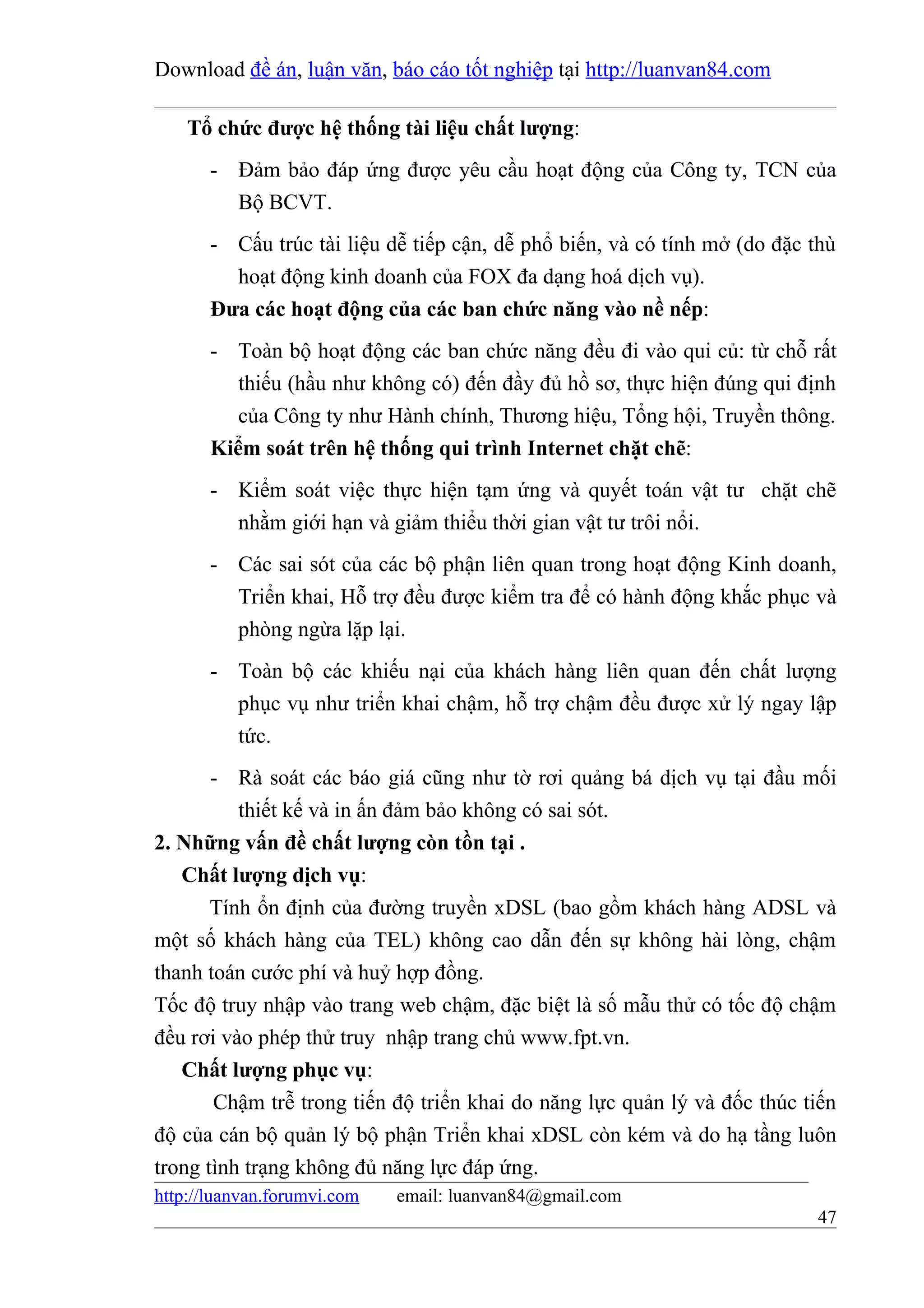 Download đề án, luận văn, báo cáo tốt nghiệp tại http://luanvan84.com

    Tổ chức được hệ thống tài liệu chất lượng:
       - Đảm bảo đáp ứng được yêu cầu hoạt động của Công ty, TCN của
         Bộ BCVT.
       - Cấu trúc tài liệu dễ tiếp cận, dễ phổ biến, và có tính mở (do đặc thù
         hoạt động kinh doanh của FOX đa dạng hoá dịch vụ).
       Đưa các hoạt động của các ban chức năng vào nề nếp:
       - Toàn bộ hoạt động các ban chức năng đều đi vào qui củ: từ chỗ rất
          thiếu (hầu như không có) đến đầy đủ hồ sơ, thực hiện đúng qui định
          của Công ty như Hành chính, Thương hiệu, Tổng hội, Truyền thông.
       Kiểm soát trên hệ thống qui trình Internet chặt chẽ:
       - Kiểm soát việc thực hiện tạm ứng và quyết toán vật tư chặt chẽ
         nhằm giới hạn và giảm thiểu thời gian vật tư trôi nổi.
       - Các sai sót của các bộ phận liên quan trong hoạt động Kinh doanh,
         Triển khai, Hỗ trợ đều được kiểm tra để có hành động khắc phục và
         phòng ngừa lặp lại.
       - Toàn bộ các khiếu nại của khách hàng liên quan đến chất lượng
         phục vụ như triển khai chậm, hỗ trợ chậm đều được xử lý ngay lập
         tức.
       - Rà soát các báo giá cũng như tờ rơi quảng bá dịch vụ tại đầu mối
          thiết kế và in ấn đảm bảo không có sai sót.
2. Những vấn đề chất lượng còn tồn tại .
   Chất lượng dịch vụ:
       Tính ổn định của đường truyền xDSL (bao gồm khách hàng ADSL và
một số khách hàng của TEL) không cao dẫn đến sự không hài lòng, chậm
thanh toán cước phí và huỷ hợp đồng.
Tốc độ truy nhập vào trang web chậm, đặc biệt là số mẫu thử có tốc độ chậm
đều rơi vào phép thử truy nhập trang chủ www.fpt.vn.
   Chất lượng phục vụ:
       Chậm trễ trong tiến độ triển khai do năng lực quản lý và đốc thúc tiến
độ của cán bộ quản lý bộ phận Triển khai xDSL còn kém và do hạ tầng luôn
trong tình trạng không đủ năng lực đáp ứng.
http://luanvan.forumvi.com   email: luanvan84@gmail.com
                                                                           47
 