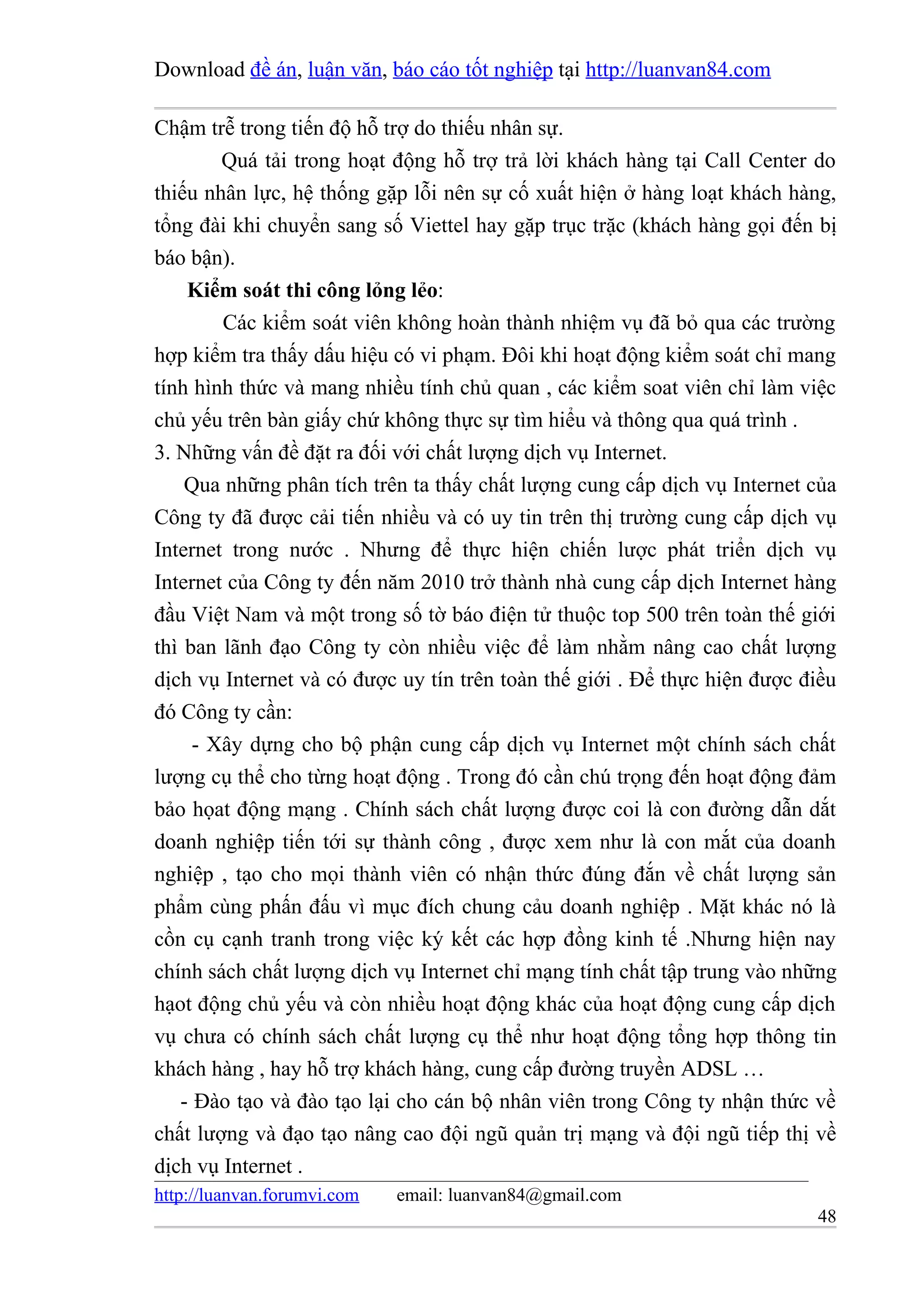 Download đề án, luận văn, báo cáo tốt nghiệp tại http://luanvan84.com

Chậm trễ trong tiến độ hỗ trợ do thiếu nhân sự.
        Quá tải trong hoạt động hỗ trợ trả lời khách hàng tại Call Center do
thiếu nhân lực, hệ thống gặp lỗi nên sự cố xuất hiện ở hàng loạt khách hàng,
tổng đài khi chuyển sang số Viettel hay gặp trục trặc (khách hàng gọi đến bị
báo bận).
    Kiểm soát thi công lỏng lẻo:
        Các kiểm soát viên không hoàn thành nhiệm vụ đã bỏ qua các trường
hợp kiểm tra thấy dấu hiệu có vi phạm. Đôi khi hoạt động kiểm soát chỉ mang
tính hình thức và mang nhiều tính chủ quan , các kiểm soat viên chỉ làm việc
chủ yếu trên bàn giấy chứ không thực sự tìm hiểu và thông qua quá trình .
3. Những vấn đề đặt ra đối với chất lượng dịch vụ Internet.
    Qua những phân tích trên ta thấy chất lượng cung cấp dịch vụ Internet của
Công ty đã được cải tiến nhiều và có uy tin trên thị trường cung cấp dịch vụ
Internet trong nước . Nhưng để thực hiện chiến lược phát triển dịch vụ
Internet của Công ty đến năm 2010 trở thành nhà cung cấp dịch Internet hàng
đầu Việt Nam và một trong số tờ báo điện tử thuộc top 500 trên toàn thế giới
thì ban lãnh đạo Công ty còn nhiều việc để làm nhằm nâng cao chất lượng
dịch vụ Internet và có được uy tín trên toàn thế giới . Để thực hiện được điều
đó Công ty cần:
     - Xây dựng cho bộ phận cung cấp dịch vụ Internet một chính sách chất
lượng cụ thể cho từng hoạt động . Trong đó cần chú trọng đến hoạt động đảm
bảo họat động mạng . Chính sách chất lượng được coi là con đường dẫn dắt
doanh nghiệp tiến tới sự thành công , được xem như là con mắt của doanh
nghiệp , tạo cho mọi thành viên có nhận thức đúng đắn về chất lượng sản
phẩm cùng phấn đấu vì mục đích chung cảu doanh nghiệp . Mặt khác nó là
cồn cụ cạnh tranh trong việc ký kết các hợp đồng kinh tế .Nhưng hiện nay
chính sách chất lượng dịch vụ Internet chỉ mạng tính chất tập trung vào những
hạot động chủ yếu và còn nhiều hoạt động khác của hoạt động cung cấp dịch
vụ chưa có chính sách chất lượng cụ thể như hoạt động tổng hợp thông tin
khách hàng , hay hỗ trợ khách hàng, cung cấp đường truyền ADSL …
   - Đào tạo và đào tạo lại cho cán bộ nhân viên trong Công ty nhận thức về
chất lượng và đạo tạo nâng cao đội ngũ quản trị mạng và đội ngũ tiếp thị về
dịch vụ Internet .
http://luanvan.forumvi.com   email: luanvan84@gmail.com
                                                                           48
 