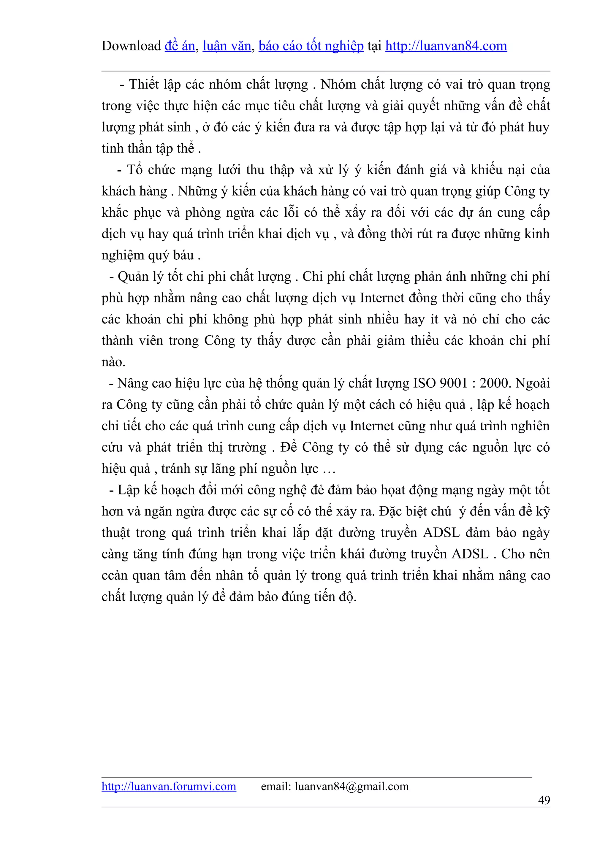Download đề án, luận văn, báo cáo tốt nghiệp tại http://luanvan84.com

     - Thiết lập các nhóm chất lượng . Nhóm chất lượng có vai trò quan trọng
trong việc thực hiện các mục tiêu chất lượng và giải quyết những vấn đề chất
lượng phát sinh , ở đó các ý kiến đưa ra và được tập hợp lại và từ đó phát huy
tinh thần tập thể .
    - Tổ chức mạng lưới thu thập và xử lý ý kiến đánh giá và khiếu nại của
khách hàng . Những ý kiến của khách hàng có vai trò quan trọng giúp Công ty
khắc phục và phòng ngừa các lỗi có thể xẩy ra đối với các dự án cung cấp
dịch vụ hay quá trình triển khai dịch vụ , và đồng thời rút ra được những kinh
nghiệm quý báu .
  - Quản lý tốt chi phi chất lượng . Chi phí chất lượng phản ánh những chi phí
phù hợp nhằm nâng cao chất lượng dịch vụ Internet đồng thời cũng cho thấy
các khoản chi phí không phù hợp phát sinh nhiều hay ít và nó chỉ cho các
thành viên trong Công ty thấy được cần phải giảm thiểu các khoản chi phí
nào.
  - Nâng cao hiệu lực của hệ thống quản lý chất lượng ISO 9001 : 2000. Ngoài
ra Công ty cũng cần phải tổ chức quản lý một cách có hiệu quả , lập kế hoạch
chi tiết cho các quá trình cung cấp dịch vụ Internet cũng như quá trình nghiên
cứu và phát triển thị trường . Để Công ty có thể sử dụng các nguồn lực có
hiệu quả , tránh sự lãng phí nguồn lực …
  - Lập kế hoạch đổi mới công nghệ đẻ đảm bảo họat động mạng ngày một tốt
hơn và ngăn ngừa được các sự cố có thể xảy ra. Đặc biệt chú ý đến vấn đề kỹ
thuật trong quá trình triển khai lắp đặt đường truyền ADSL đảm bảo ngày
càng tăng tính đúng hạn trong việc triển khái đường truyền ADSL . Cho nên
ccàn quan tâm đến nhân tố quản lý trong quá trình triển khai nhằm nâng cao
chất lượng quản lý để đảm bảo đúng tiến độ.




http://luanvan.forumvi.com   email: luanvan84@gmail.com
                                                                           49
 