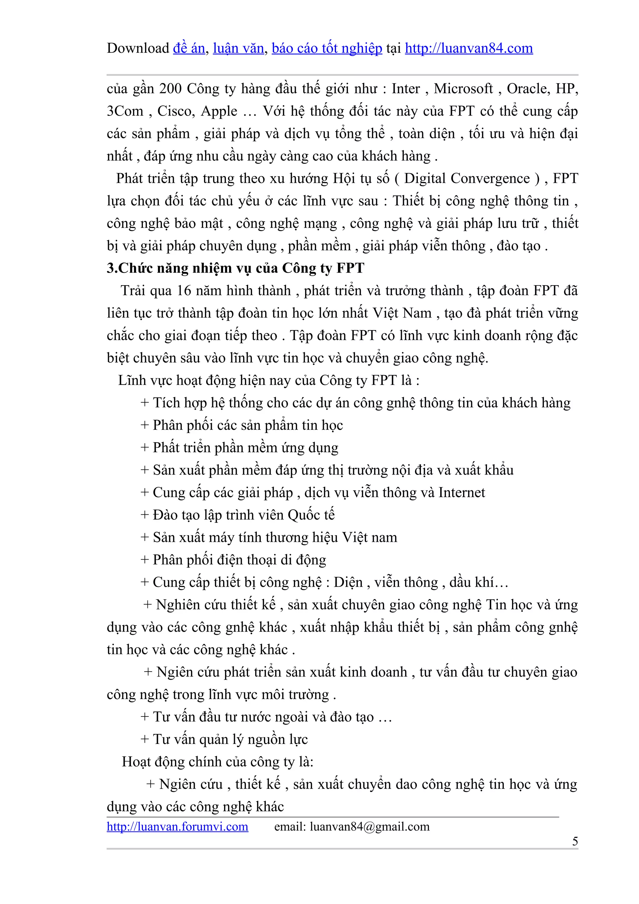 Download đề án, luận văn, báo cáo tốt nghiệp tại http://luanvan84.com

của gần 200 Công ty hàng đầu thế giới như : Inter , Microsoft , Oracle, HP,
3Com , Cisco, Apple … Với hệ thống đối tác này của FPT có thể cung cấp
các sản phẩm , giải pháp và dịch vụ tổng thể , toàn diện , tối ưu và hiện đại
nhất , đáp ứng nhu cầu ngày càng cao của khách hàng .
  Phát triển tập trung theo xu hướng Hội tụ số ( Digital Convergence ) , FPT
lựa chọn đối tác chủ yếu ở các lĩnh vực sau : Thiết bị công nghệ thông tin ,
công nghệ bảo mật , công nghệ mạng , công nghệ và giải pháp lưu trữ , thiết
bị và giải pháp chuyên dụng , phần mềm , giải pháp viễn thông , đào tạo .
3.Chức năng nhiệm vụ của Công ty FPT
   Trải qua 16 năm hình thành , phát triển và trưởng thành , tập đoàn FPT đã
liên tục trở thành tập đoàn tin học lớn nhất Việt Nam , tạo đà phát triển vững
chắc cho giai đoạn tiếp theo . Tập đoàn FPT có lĩnh vực kinh doanh rộng đặc
biệt chuyên sâu vào lĩnh vực tin học và chuyển giao công nghệ.
  Lĩnh vực hoạt động hiện nay của Công ty FPT là :
      + Tích hợp hệ thống cho các dự án công gnhệ thông tin của khách hàng
      + Phân phối các sản phẩm tin học
      + Phất triển phần mềm ứng dụng
      + Sản xuất phần mềm đáp ứng thị trường nội địa và xuất khẩu
      + Cung cấp các giải pháp , dịch vụ viễn thông và Internet
      + Đào tạo lập trình viên Quốc tế
      + Sản xuất máy tính thương hiệu Việt nam
      + Phân phối điện thoại di động
      + Cung cấp thiết bị công nghệ : Diện , viễn thông , dầu khí…
       + Nghiên cứu thiết kế , sản xuất chuyên giao công nghệ Tin học và ứng
dụng vào các công gnhệ khác , xuất nhập khẩu thiết bị , sản phẩm công gnhệ
tin học và các công nghệ khác .
       + Ngiên cứu phát triển sản xuất kinh doanh , tư vấn đầu tư chuyên giao
công nghệ trong lĩnh vực môi trường .
      + Tư vấn đầu tư nước ngoài và đào tạo …
      + Tư vấn quản lý nguồn lực
   Hoạt động chính của công ty là:
       + Ngiên cứu , thiết kế , sản xuất chuyển dao công nghệ tin học và ứng
dụng vào các công nghệ khác
http://luanvan.forumvi.com   email: luanvan84@gmail.com
                                                                            5
 