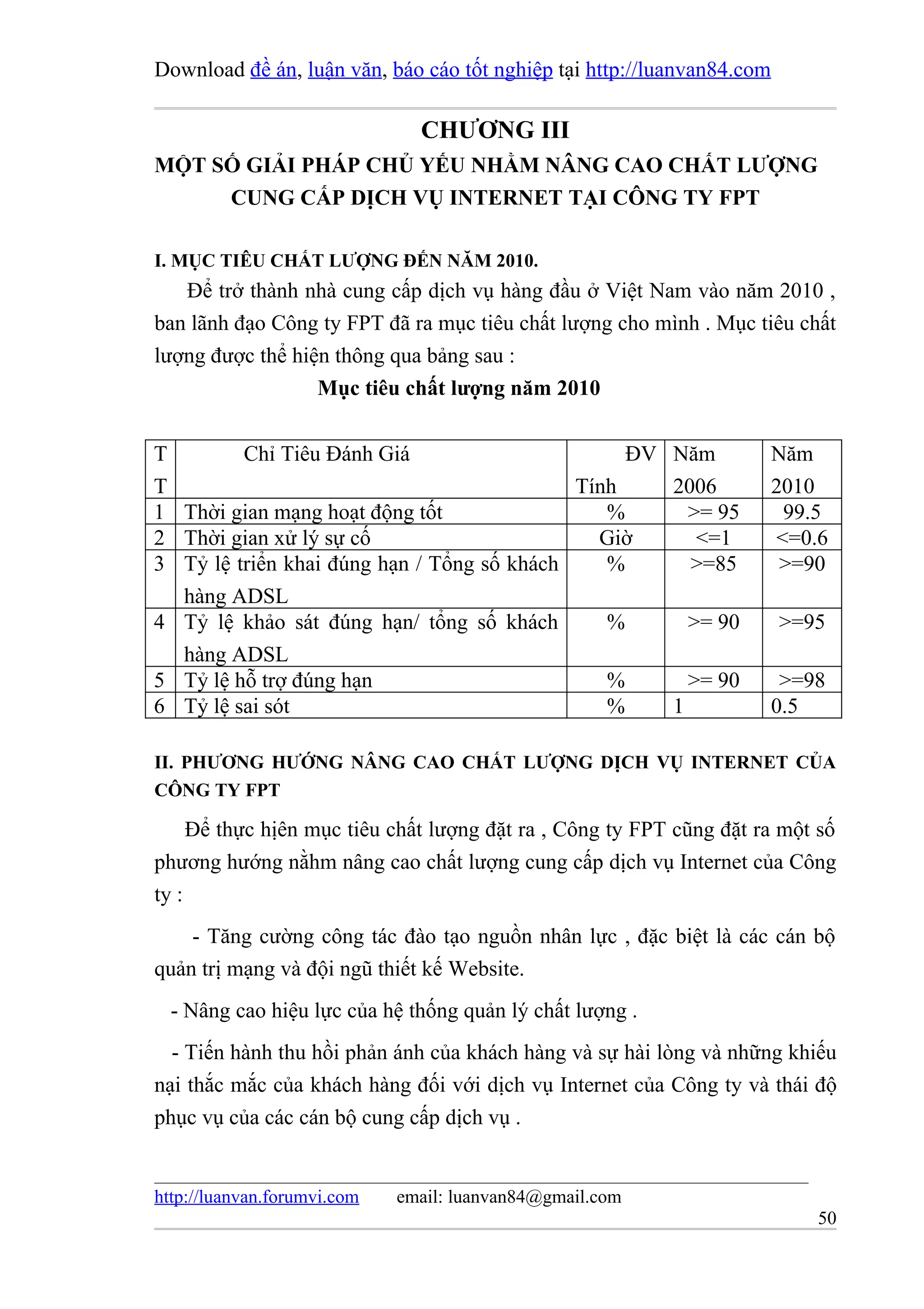 Download đề án, luận văn, báo cáo tốt nghiệp tại http://luanvan84.com

                               CHƯƠNG III
MỘT SỐ GIẢI PHÁP CHỦ YẾU NHẰM NÂNG CAO CHẤT LƯỢNG
     CUNG CẤP DỊCH VỤ INTERNET TẠI CÔNG TY FPT

I. MỤC TIÊU CHẤT LƯỢNG ĐẾN NĂM 2010.
   Để trở thành nhà cung cấp dịch vụ hàng đầu ở Việt Nam vào năm 2010 ,
ban lãnh đạo Công ty FPT đã ra mục tiêu chất lượng cho mình . Mục tiêu chất
lượng được thể hiện thông qua bảng sau :
                  Mục tiêu chất lượng năm 2010


T        Chỉ Tiêu Đánh Giá                       ĐV Năm                 Năm
T                                           Tính    2006                2010
1 Thời gian mạng hoạt động tốt                 %      >= 95              99.5
2 Thời gian xử lý sự cố                       Giờ      <=1              <=0.6
3 Tỷ lệ triển khai đúng hạn / Tổng số khách    %      >=85               >=90
  hàng ADSL
4 Tỷ lệ khảo sát đúng hạn/ tổng số khách       %      >= 90             >=95
  hàng ADSL
5 Tỷ lệ hỗ trợ đúng hạn                        %      >= 90              >=98
6 Tỷ lệ sai sót                                %    1                   0.5

II. PHƯƠNG HƯỚNG NÂNG CAO CHẤT LƯỢNG DỊCH VỤ INTERNET CỦA
CÔNG TY FPT

     Để thực hịên mục tiêu chất lượng đặt ra , Công ty FPT cũng đặt ra một số
phương hướng nằhm nâng cao chất lượng cung cấp dịch vụ Internet của Công
ty :
    - Tăng cường công tác đào tạo nguồn nhân lực , đặc biệt là các cán bộ
quản trị mạng và đội ngũ thiết kế Website.
  - Nâng cao hiệu lực của hệ thống quản lý chất lượng .
  - Tiến hành thu hồi phản ánh của khách hàng và sự hài lòng và những khiếu
nại thắc mắc của khách hàng đối với dịch vụ Internet của Công ty và thái độ
phục vụ của các cán bộ cung cấp dịch vụ .


http://luanvan.forumvi.com   email: luanvan84@gmail.com
                                                                            50
 