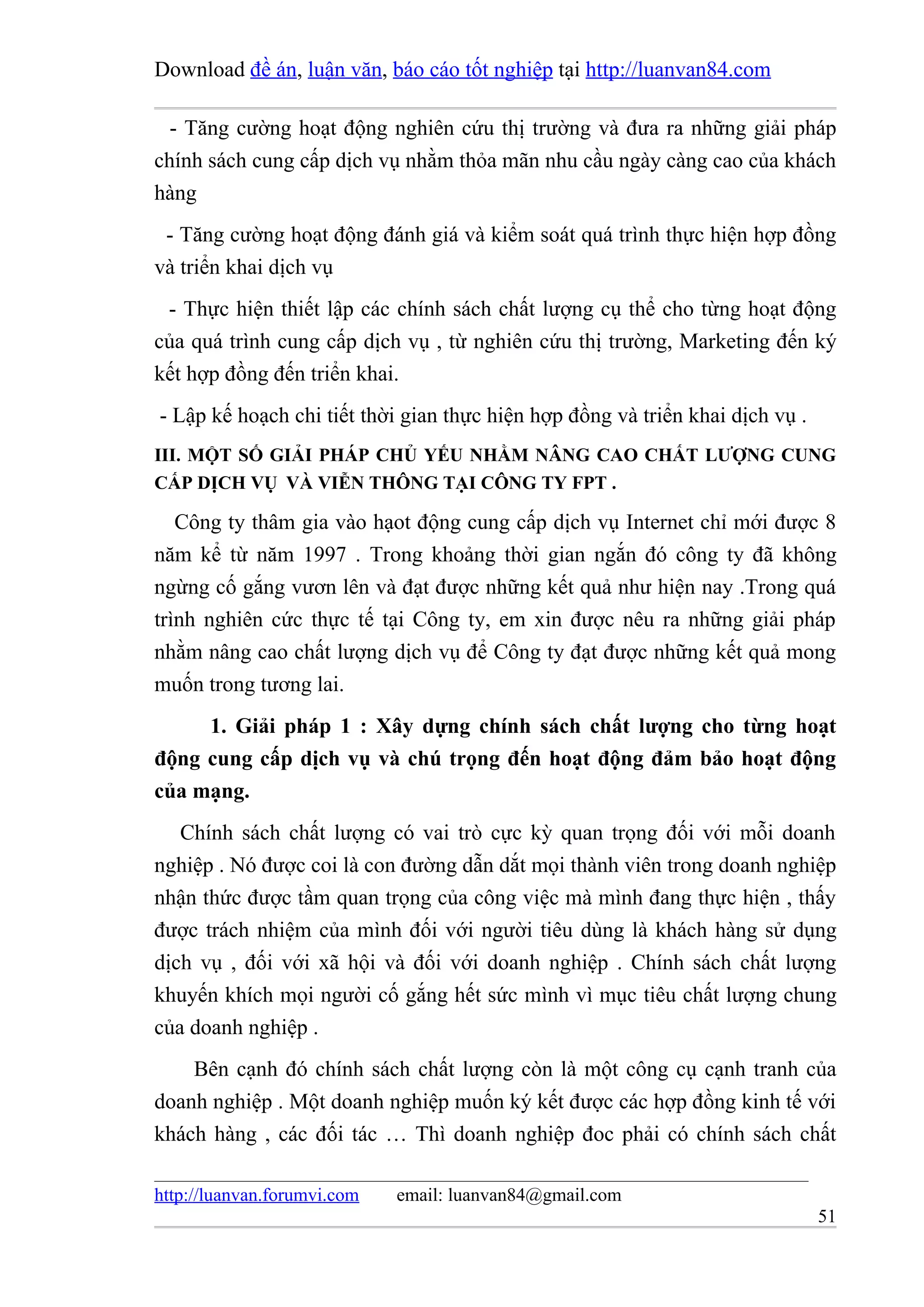 Download đề án, luận văn, báo cáo tốt nghiệp tại http://luanvan84.com

  - Tăng cường hoạt động nghiên cứu thị trường và đưa ra những giải pháp
chính sách cung cấp dịch vụ nhằm thỏa mãn nhu cầu ngày càng cao của khách
hàng
 - Tăng cường hoạt động đánh giá và kiểm soát quá trình thực hiện hợp đồng
và triển khai dịch vụ
 - Thực hiện thiết lập các chính sách chất lượng cụ thể cho từng hoạt động
của quá trình cung cấp dịch vụ , từ nghiên cứu thị trường, Marketing đến ký
kết hợp đồng đến triển khai.
- Lập kế hoạch chi tiết thời gian thực hiện hợp đồng và triển khai dịch vụ .
III. MỘT SỐ GIẢI PHÁP CHỦ YẾU NHẰM NÂNG CAO CHẤT LƯỢNG CUNG
CẤP DỊCH VỤ VÀ VIỄN THÔNG TẠI CÔNG TY FPT .

   Công ty thâm gia vào hạot động cung cấp dịch vụ Internet chỉ mới được 8
năm kể từ năm 1997 . Trong khoảng thời gian ngắn đó công ty đã không
ngừng cố gắng vươn lên và đạt được những kết quả như hiện nay .Trong quá
trình nghiên cức thực tế tại Công ty, em xin được nêu ra những giải pháp
nhằm nâng cao chất lượng dịch vụ để Công ty đạt được những kết quả mong
muốn trong tương lai.
     1. Giải pháp 1 : Xây dựng chính sách chất lượng cho từng hoạt
động cung cấp dịch vụ và chú trọng đến hoạt động đảm bảo hoạt động
của mạng.
   Chính sách chất lượng có vai trò cực kỳ quan trọng đối với mỗi doanh
nghiệp . Nó được coi là con đường dẫn dắt mọi thành viên trong doanh nghiệp
nhận thức được tầm quan trọng của công việc mà mình đang thực hiện , thấy
được trách nhiệm của mình đối với người tiêu dùng là khách hàng sử dụng
dịch vụ , đối với xã hội và đối với doanh nghiệp . Chính sách chất lượng
khuyến khích mọi người cố gắng hết sức mình vì mục tiêu chất lượng chung
của doanh nghiệp .
    Bên cạnh đó chính sách chất lượng còn là một công cụ cạnh tranh của
doanh nghiệp . Một doanh nghiệp muốn ký kết được các hợp đồng kinh tế với
khách hàng , các đối tác … Thì doanh nghiệp đoc phải có chính sách chất

http://luanvan.forumvi.com   email: luanvan84@gmail.com
                                                                               51
 