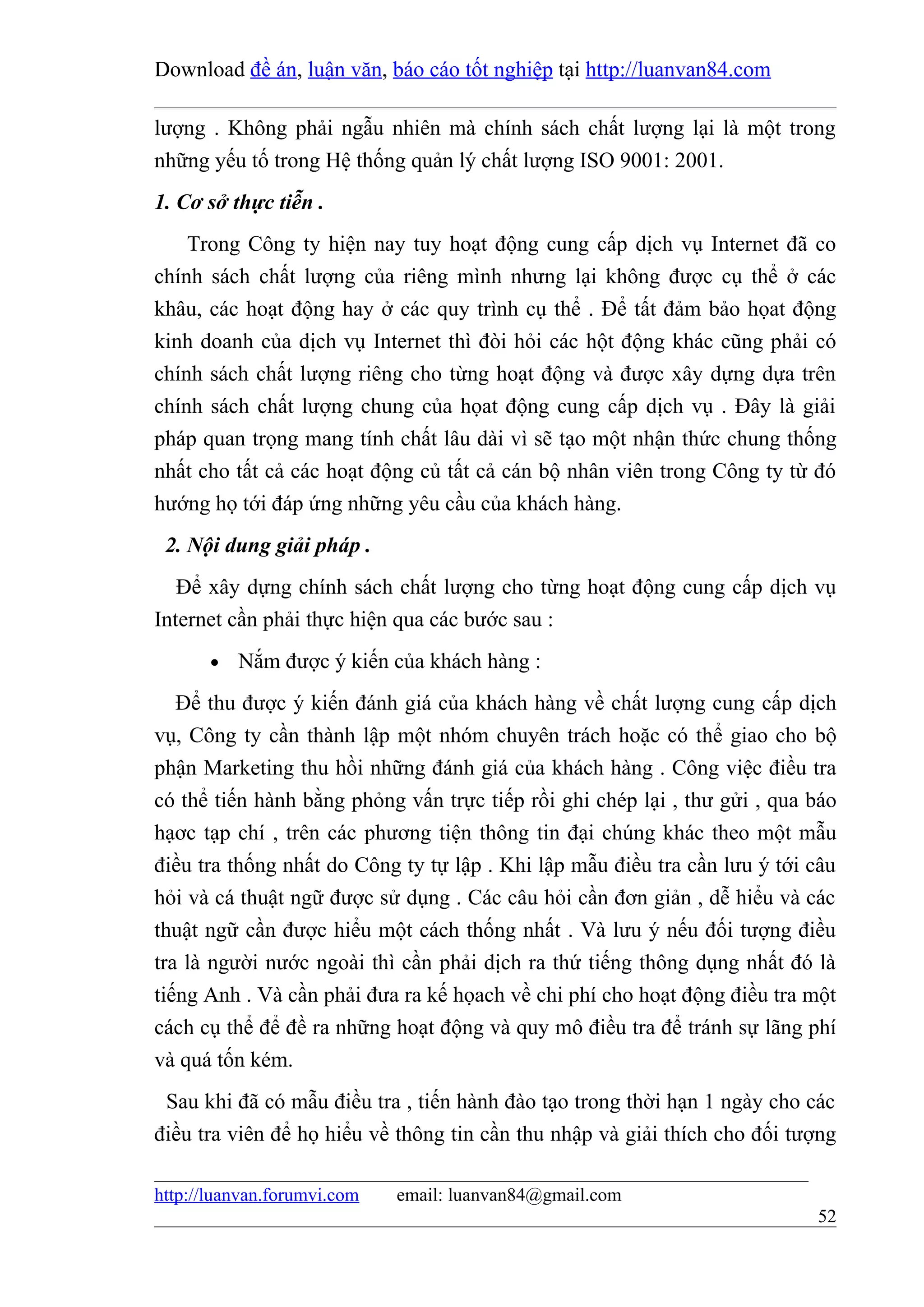 Download đề án, luận văn, báo cáo tốt nghiệp tại http://luanvan84.com

lượng . Không phải ngẫu nhiên mà chính sách chất lượng lại là một trong
những yếu tố trong Hệ thống quản lý chất lượng ISO 9001: 2001.
1. Cơ sở thực tiễn .
    Trong Công ty hiện nay tuy hoạt động cung cấp dịch vụ Internet đã co
chính sách chất lượng của riêng mình nhưng lại không được cụ thể ở các
khâu, các hoạt động hay ở các quy trình cụ thể . Để tất đảm bảo họat động
kinh doanh của dịch vụ Internet thì đòi hỏi các hột động khác cũng phải có
chính sách chất lượng riêng cho từng hoạt động và được xây dựng dựa trên
chính sách chất lượng chung của họat động cung cấp dịch vụ . Đây là giải
pháp quan trọng mang tính chất lâu dài vì sẽ tạo một nhận thức chung thống
nhất cho tất cả các hoạt động củ tất cả cán bộ nhân viên trong Công ty từ đó
hướng họ tới đáp ứng những yêu cầu của khách hàng.
 2. Nội dung giải pháp .
   Để xây dựng chính sách chất lượng cho từng hoạt động cung cấp dịch vụ
Internet cần phải thực hiện qua các bước sau :
       •   Nắm được ý kiến của khách hàng :
   Để thu được ý kiến đánh giá của khách hàng về chất lượng cung cấp dịch
vụ, Công ty cần thành lập một nhóm chuyên trách hoặc có thể giao cho bộ
phận Marketing thu hồi những đánh giá của khách hàng . Công việc điều tra
có thể tiến hành bằng phỏng vấn trực tiếp rồi ghi chép lại , thư gửi , qua báo
hạơc tạp chí , trên các phương tiện thông tin đại chúng khác theo một mẫu
điều tra thống nhất do Công ty tự lập . Khi lập mẫu điều tra cần lưu ý tới câu
hỏi và cá thuật ngữ được sử dụng . Các câu hỏi cần đơn giản , dễ hiểu và các
thuật ngữ cần được hiểu một cách thống nhất . Và lưu ý nếu đối tượng điều
tra là người nước ngoài thì cần phải dịch ra thứ tiếng thông dụng nhất đó là
tiếng Anh . Và cần phải đưa ra kế họach về chi phí cho hoạt động điều tra một
cách cụ thể để đề ra những hoạt động và quy mô điều tra để tránh sự lãng phí
và quá tốn kém.
 Sau khi đã có mẫu điều tra , tiến hành đào tạo trong thời hạn 1 ngày cho các
điều tra viên để họ hiểu về thông tin cần thu nhập và giải thích cho đối tượng

http://luanvan.forumvi.com   email: luanvan84@gmail.com
                                                                           52
 