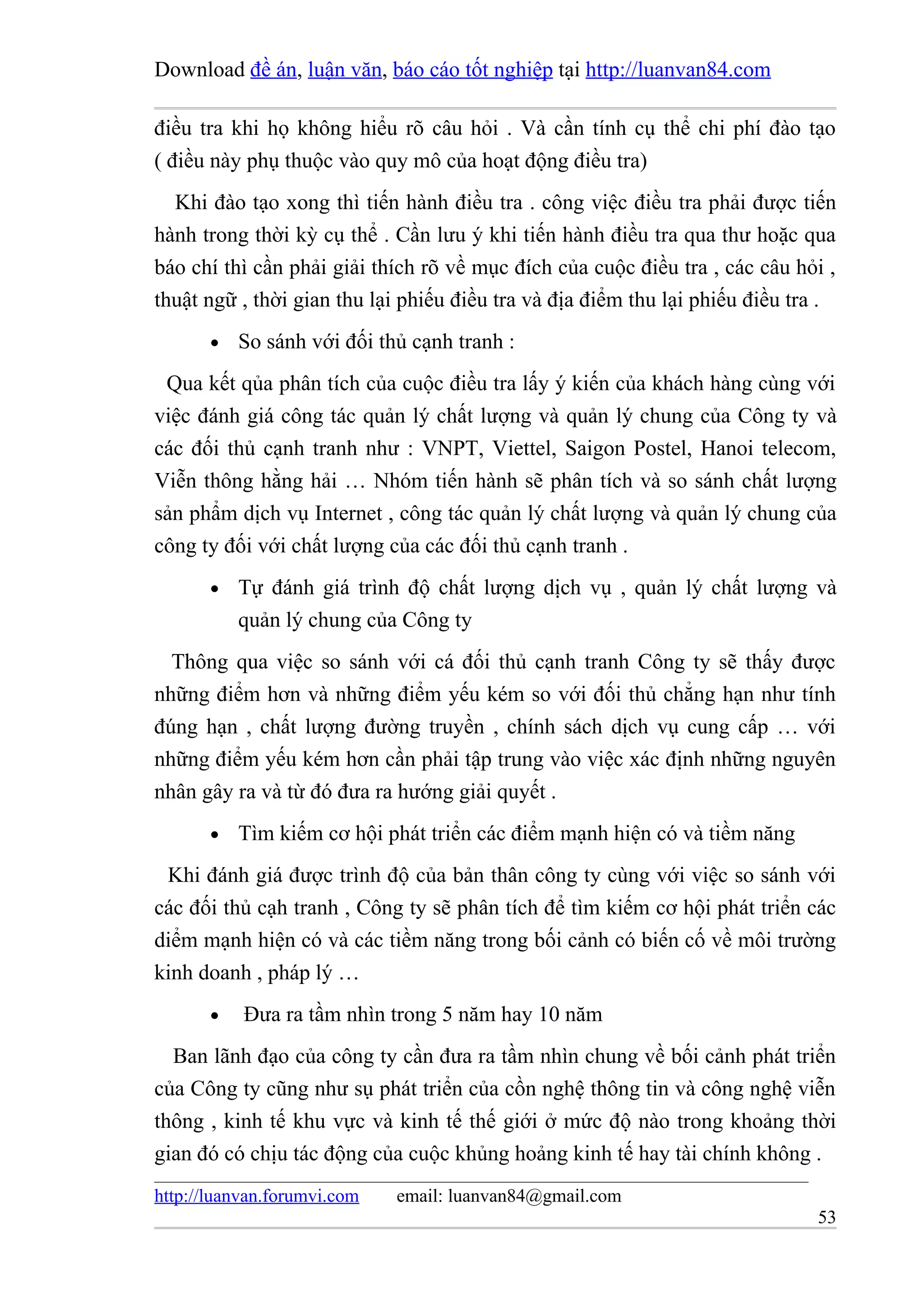 Download đề án, luận văn, báo cáo tốt nghiệp tại http://luanvan84.com

điều tra khi họ không hiểu rõ câu hỏi . Và cần tính cụ thể chi phí đào tạo
( điều này phụ thuộc vào quy mô của hoạt động điều tra)
  Khi đào tạo xong thì tiến hành điều tra . công việc điều tra phải được tiến
hành trong thời kỳ cụ thể . Cần lưu ý khi tiến hành điều tra qua thư hoặc qua
báo chí thì cần phải giải thích rõ về mục đích của cuộc điều tra , các câu hỏi ,
thuật ngữ , thời gian thu lại phiếu điều tra và địa điểm thu lại phiếu điều tra .
       •   So sánh với đối thủ cạnh tranh :
 Qua kết qủa phân tích của cuộc điều tra lấy ý kiến của khách hàng cùng với
việc đánh giá công tác quản lý chất lượng và quản lý chung của Công ty và
các đối thủ cạnh tranh như : VNPT, Viettel, Saigon Postel, Hanoi telecom,
Viễn thông hằng hải … Nhóm tiến hành sẽ phân tích và so sánh chất lượng
sản phẩm dịch vụ Internet , công tác quản lý chất lượng và quản lý chung của
công ty đối với chất lượng của các đối thủ cạnh tranh .
       •   Tự đánh giá trình độ chất lượng dịch vụ , quản lý chất lượng và
           quản lý chung của Công ty
  Thông qua việc so sánh với cá đối thủ cạnh tranh Công ty sẽ thấy được
những điểm hơn và những điểm yếu kém so với đối thủ chẳng hạn như tính
đúng hạn , chất lượng đường truyền , chính sách dịch vụ cung cấp … với
những điểm yếu kém hơn cần phải tập trung vào việc xác định những nguyên
nhân gây ra và từ đó đưa ra hướng giải quyết .
       •   Tìm kiếm cơ hội phát triển các điểm mạnh hiện có và tiềm năng
 Khi đánh giá được trình độ của bản thân công ty cùng với việc so sánh với
các đối thủ cạh tranh , Công ty sẽ phân tích để tìm kiếm cơ hội phát triển các
diểm mạnh hiện có và các tiềm năng trong bối cảnh có biến cố về môi trường
kinh doanh , pháp lý …
       •   Đưa ra tầm nhìn trong 5 năm hay 10 năm
  Ban lãnh đạo của công ty cần đưa ra tầm nhìn chung về bối cảnh phát triển
của Công ty cũng như sụ phát triển của cồn nghệ thông tin và công nghệ viễn
thông , kinh tế khu vực và kinh tế thế giới ở mức độ nào trong khoảng thời
gian đó có chịu tác động của cuộc khủng hoảng kinh tế hay tài chính không .
http://luanvan.forumvi.com   email: luanvan84@gmail.com
                                                                              53
 