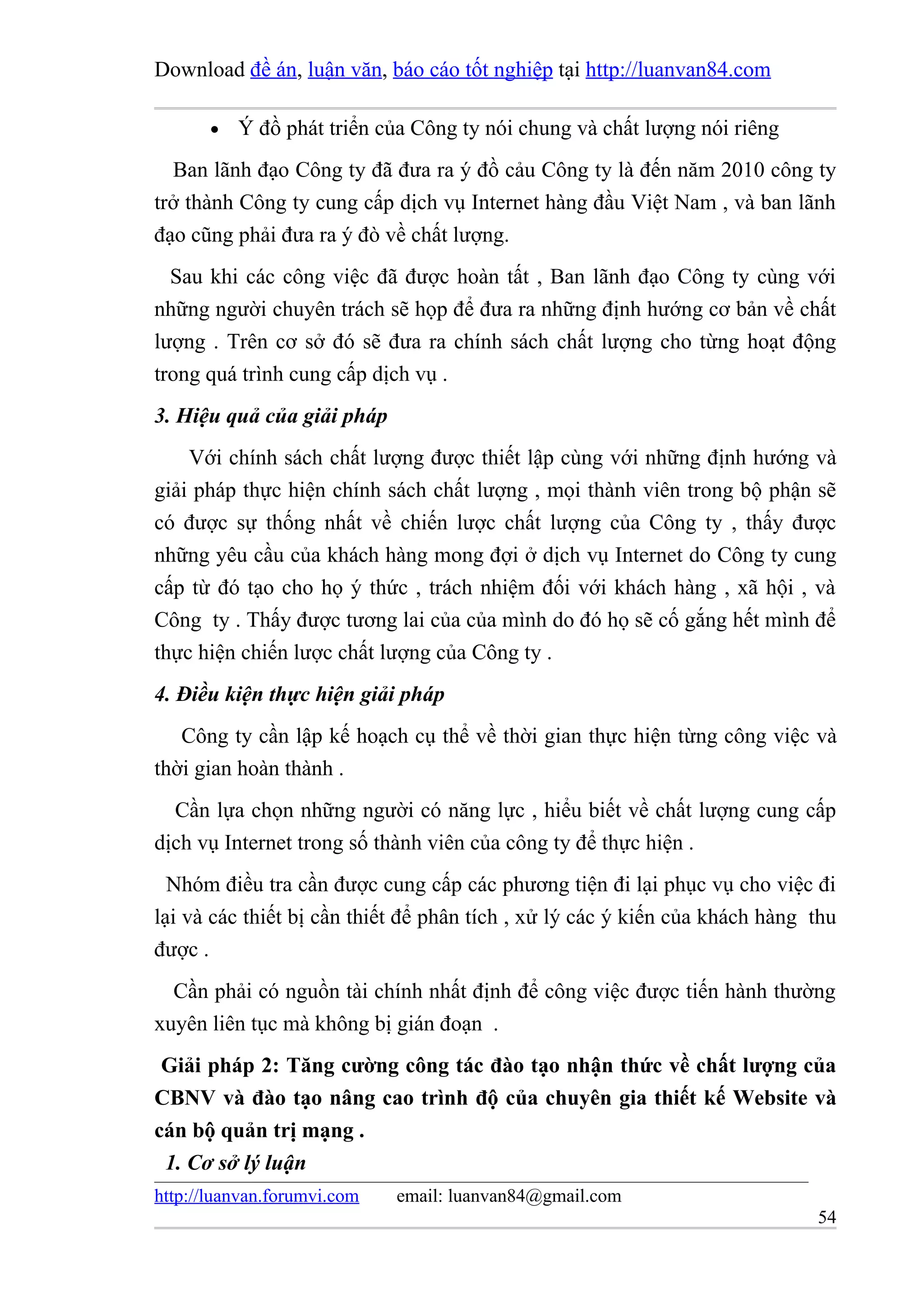 Download đề án, luận văn, báo cáo tốt nghiệp tại http://luanvan84.com

       •   Ý đồ phát triển của Công ty nói chung và chất lượng nói riêng
  Ban lãnh đạo Công ty đã đưa ra ý đồ cảu Công ty là đến năm 2010 công ty
trở thành Công ty cung cấp dịch vụ Internet hàng đầu Việt Nam , và ban lãnh
đạo cũng phải đưa ra ý đò về chất lượng.
  Sau khi các công việc đã được hoàn tất , Ban lãnh đạo Công ty cùng với
những người chuyên trách sẽ họp để đưa ra những định hướng cơ bản về chất
lượng . Trên cơ sở đó sẽ đưa ra chính sách chất lượng cho từng hoạt động
trong quá trình cung cấp dịch vụ .
3. Hiệu quả của giải pháp
    Với chính sách chất lượng được thiết lập cùng với những định hướng và
giải pháp thực hiện chính sách chất lượng , mọi thành viên trong bộ phận sẽ
có được sự thống nhất về chiến lược chất lượng của Công ty , thấy được
những yêu cầu của khách hàng mong đợi ở dịch vụ Internet do Công ty cung
cấp từ đó tạo cho họ ý thức , trách nhiệm đối với khách hàng , xã hội , và
Công ty . Thấy được tương lai của của mình do đó họ sẽ cố gắng hết mình để
thực hiện chiến lược chất lượng của Công ty .
4. Điều kiện thực hiện giải pháp
   Công ty cần lập kế hoạch cụ thể về thời gian thực hiện từng công việc và
thời gian hoàn thành .
  Cần lựa chọn những người có năng lực , hiểu biết về chất lượng cung cấp
dịch vụ Internet trong số thành viên của công ty để thực hiện .
  Nhóm điều tra cần được cung cấp các phương tiện đi lại phục vụ cho việc đi
lại và các thiết bị cần thiết để phân tích , xử lý các ý kiến của khách hàng thu
được .
  Cần phải có nguồn tài chính nhất định để công việc được tiến hành thường
xuyên liên tục mà không bị gián đoạn .
 Giải pháp 2: Tăng cường công tác đào tạo nhận thức về chất lượng của
CBNV và đào tạo nâng cao trình độ của chuyên gia thiết kế Website và
cán bộ quản trị mạng .
 1. Cơ sở lý luận
http://luanvan.forumvi.com   email: luanvan84@gmail.com
                                                                             54
 