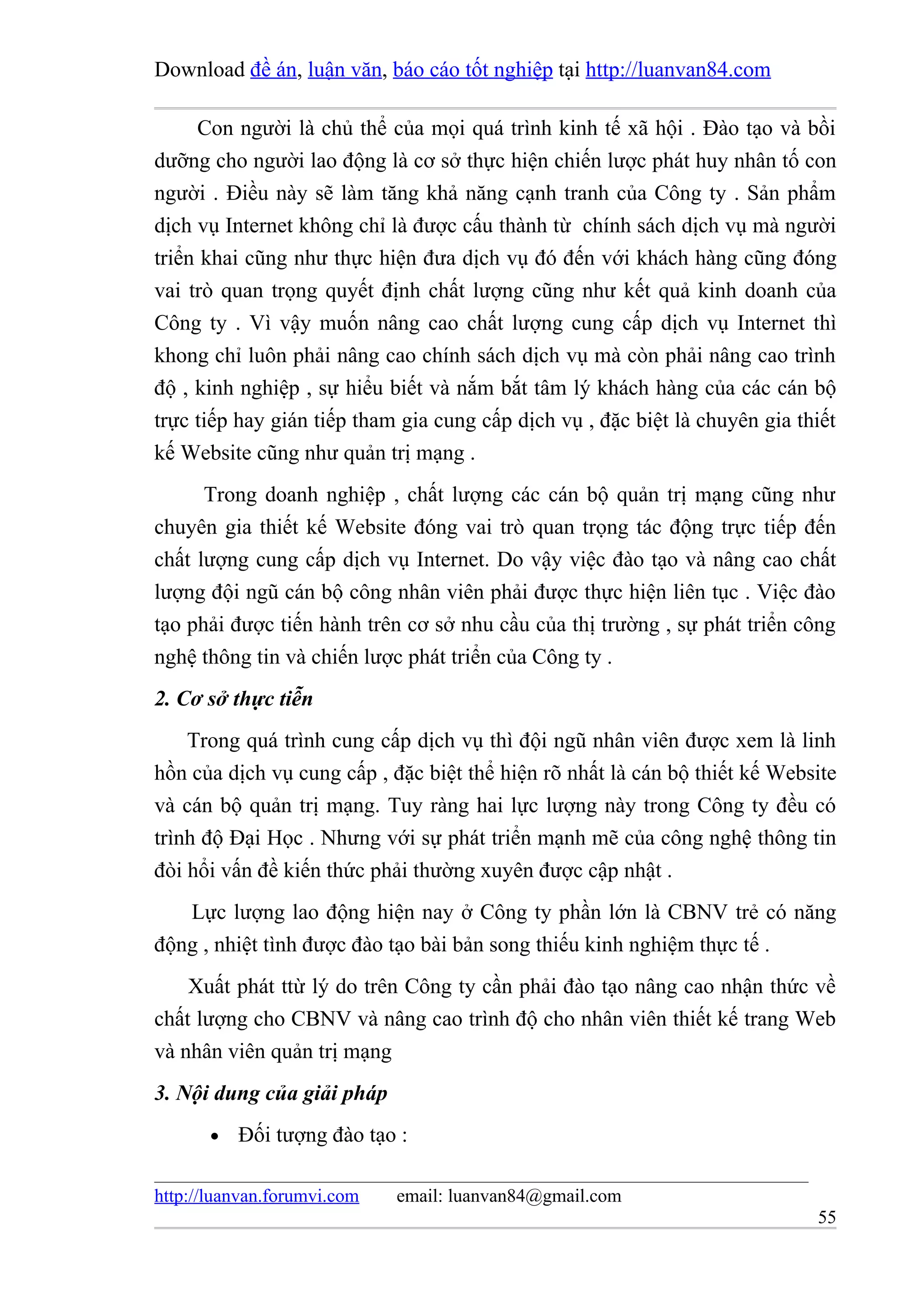 Download đề án, luận văn, báo cáo tốt nghiệp tại http://luanvan84.com

     Con người là chủ thể của mọi quá trình kinh tế xã hội . Đào tạo và bồi
dưỡng cho người lao động là cơ sở thực hiện chiến lược phát huy nhân tố con
người . Điều này sẽ làm tăng khả năng cạnh tranh của Công ty . Sản phẩm
dịch vụ Internet không chỉ là được cấu thành từ chính sách dịch vụ mà người
triển khai cũng như thực hiện đưa dịch vụ đó đến với khách hàng cũng đóng
vai trò quan trọng quyết định chất lượng cũng như kết quả kinh doanh của
Công ty . Vì vậy muốn nâng cao chất lượng cung cấp dịch vụ Internet thì
khong chỉ luôn phải nâng cao chính sách dịch vụ mà còn phải nâng cao trình
độ , kinh nghiệp , sự hiểu biết và nắm bắt tâm lý khách hàng của các cán bộ
trực tiếp hay gián tiếp tham gia cung cấp dịch vụ , đặc biệt là chuyên gia thiết
kế Website cũng như quản trị mạng .
      Trong doanh nghiệp , chất lượng các cán bộ quản trị mạng cũng như
chuyên gia thiết kế Website đóng vai trò quan trọng tác động trực tiếp đến
chất lượng cung cấp dịch vụ Internet. Do vậy việc đào tạo và nâng cao chất
lượng đội ngũ cán bộ công nhân viên phải được thực hiện liên tục . Việc đào
tạo phải được tiến hành trên cơ sở nhu cầu của thị trường , sự phát triển công
nghệ thông tin và chiến lược phát triển của Công ty .
2. Cơ sở thực tiễn
    Trong quá trình cung cấp dịch vụ thì đội ngũ nhân viên được xem là linh
hồn của dịch vụ cung cấp , đặc biệt thể hiện rõ nhất là cán bộ thiết kế Website
và cán bộ quản trị mạng. Tuy ràng hai lực lượng này trong Công ty đều có
trình độ Đại Học . Nhưng với sự phát triển mạnh mẽ của công nghệ thông tin
đòi hổi vấn đề kiến thức phải thường xuyên được cập nhật .
   Lực lượng lao động hiện nay ở Công ty phần lớn là CBNV trẻ có năng
động , nhiệt tình được đào tạo bài bản song thiếu kinh nghiệm thực tế .
    Xuất phát ttừ lý do trên Công ty cần phải đào tạo nâng cao nhận thức về
chất lượng cho CBNV và nâng cao trình độ cho nhân viên thiết kế trang Web
và nhân viên quản trị mạng
3. Nội dung của giải pháp
       •   Đối tượng đào tạo :

http://luanvan.forumvi.com   email: luanvan84@gmail.com
                                                                             55
 