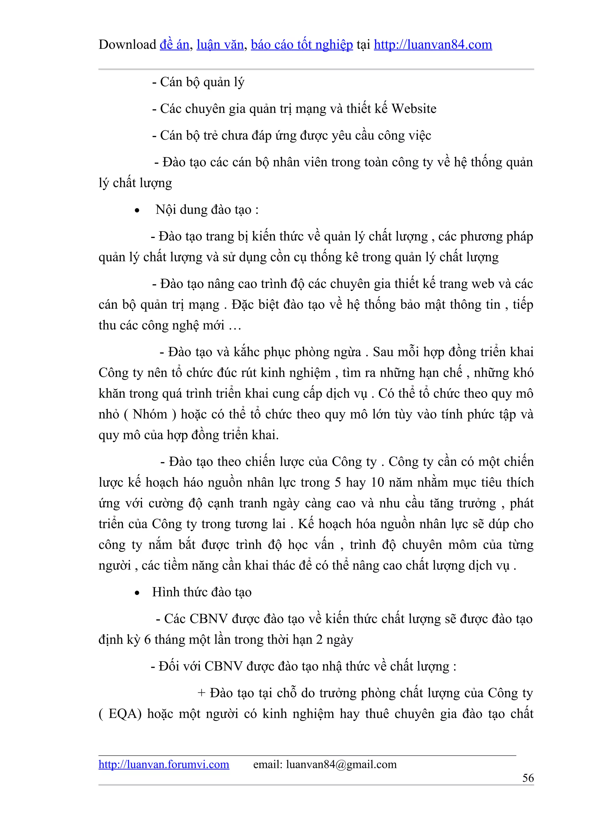 Download đề án, luận văn, báo cáo tốt nghiệp tại http://luanvan84.com

           - Cán bộ quản lý
           - Các chuyên gia quản trị mạng và thiết kế Website
           - Cán bộ trẻ chưa đáp ứng được yêu cầu công việc
          - Đào tạo các cán bộ nhân viên trong toàn công ty về hệ thống quản
lý chất lượng
       •   Nội dung đào tạo :
         - Đào tạo trang bị kiến thức về quản lý chất lượng , các phương pháp
quản lý chất lượng và sử dụng cồn cụ thống kê trong quản lý chất lượng
          - Đào tạo nâng cao trình độ các chuyên gia thiết kế trang web và các
cán bộ quản trị mạng . Đặc biệt đào tạo về hệ thống bảo mật thông tin , tiếp
thu các công nghệ mới …
          - Đào tạo và kắhc phục phòng ngừa . Sau mỗi hợp đồng triển khai
Công ty nên tổ chức đúc rút kinh nghiệm , tìm ra những hạn chế , những khó
khăn trong quá trình triển khai cung cấp dịch vụ . Có thể tổ chức theo quy mô
nhỏ ( Nhóm ) hoặc có thể tổ chức theo quy mô lớn tùy vào tính phức tập và
quy mô của hợp đồng triển khai.
           - Đào tạo theo chiến lược của Công ty . Công ty cần có một chiến
lược kế hoạch háo nguồn nhân lực trong 5 hay 10 năm nhằm mục tiêu thích
ứng với cường độ cạnh tranh ngày càng cao và nhu cầu tăng trưởng , phát
triển của Công ty trong tương lai . Kế hoạch hóa nguồn nhân lực sẽ dúp cho
công ty nắm bắt được trình độ học vấn , trình độ chuyên môm của từng
người , các tiềm năng cần khai thác để có thể nâng cao chất lượng dịch vụ .
       •   Hình thức đào tạo
          - Các CBNV được đào tạo về kiến thức chất lượng sẽ được đào tạo
định kỳ 6 tháng một lần trong thời hạn 2 ngày
           - Đối với CBNV được đào tạo nhậ thức về chất lượng :
              + Đào tạo tại chỗ do trưởng phòng chất lượng của Công ty
( EQA) hoặc một người có kinh nghiệm hay thuê chuyên gia đào tạo chất


http://luanvan.forumvi.com     email: luanvan84@gmail.com
                                                                           56
 