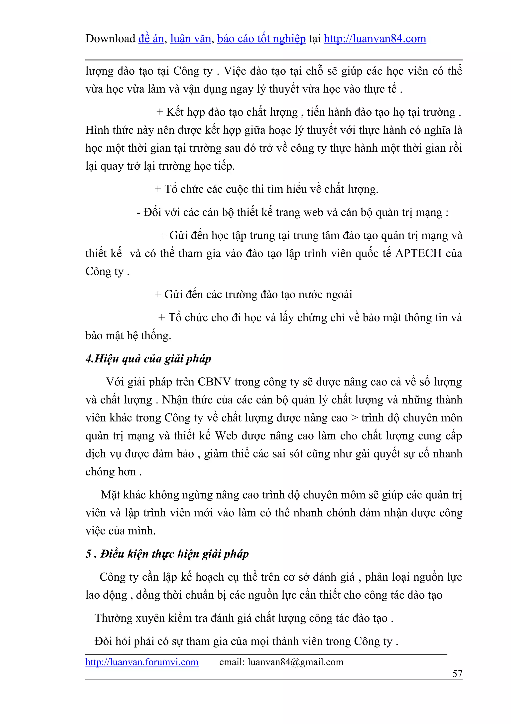 Download đề án, luận văn, báo cáo tốt nghiệp tại http://luanvan84.com

lượng đào tạo tại Công ty . Việc đào tạo tại chỗ sẽ giúp các học viên có thể
vừa học vừa làm và vận dụng ngay lý thuyết vừa học vào thực tế .
                + Kết hợp đào tạo chất lượng , tiến hành đào tạo họ tại trường .
Hình thức này nên được kết hợp giữa hoạc lý thuyết với thực hành có nghĩa là
học một thời gian tại trường sau đó trở về công ty thực hành một thời gian rồi
lại quay trở lại trường học tiếp.
               + Tổ chức các cuộc thi tìm hiểu về chất lượng.
           - Đối với các cán bộ thiết kế trang web và cán bộ quản trị mạng :
               + Gửi đến học tập trung tại trung tâm đào tạo quản trị mạng và
thiết kế và có thể tham gia vào đào tạo lập trình viên quốc tế APTECH của
Công ty .
               + Gửi đến các trường đào tạo nước ngoài
              + Tổ chức cho đi học và lấy chứng chỉ về bảo mật thông tin và
bảo mật hệ thống.
4.Hiệu quả của giải pháp
    Với giải pháp trên CBNV trong công ty sẽ được nâng cao cả về số lượng
và chất lượng . Nhận thức của các cán bộ quản lý chất lượng và những thành
viên khác trong Công ty về chất lượng được nâng cao > trình độ chuyên môn
quản trị mạng và thiết kế Web được nâng cao làm cho chất lượng cung cấp
dịch vụ được đảm bảo , giảm thiể các sai sót cũng như gải quyết sự cố nhanh
chóng hơn .
   Mặt khác không ngừng nâng cao trình độ chuyên môm sẽ giúp các quản trị
viên và lập trình viên mới vào làm có thể nhanh chónh đảm nhận được công
việc của mình.
5 . Điều kiện thực hiện giải pháp
   Công ty cần lập kế hoạch cụ thể trên cơ sở đánh giá , phân loại nguồn lực
lao động , đồng thời chuẩn bị các nguồn lực cần thiết cho công tác đào tạo
  Thường xuyên kiểm tra đánh giá chất lượng công tác đào tạo .
  Đòi hỏi phải có sự tham gia của mọi thành viên trong Công ty .
http://luanvan.forumvi.com   email: luanvan84@gmail.com
                                                                               57
 