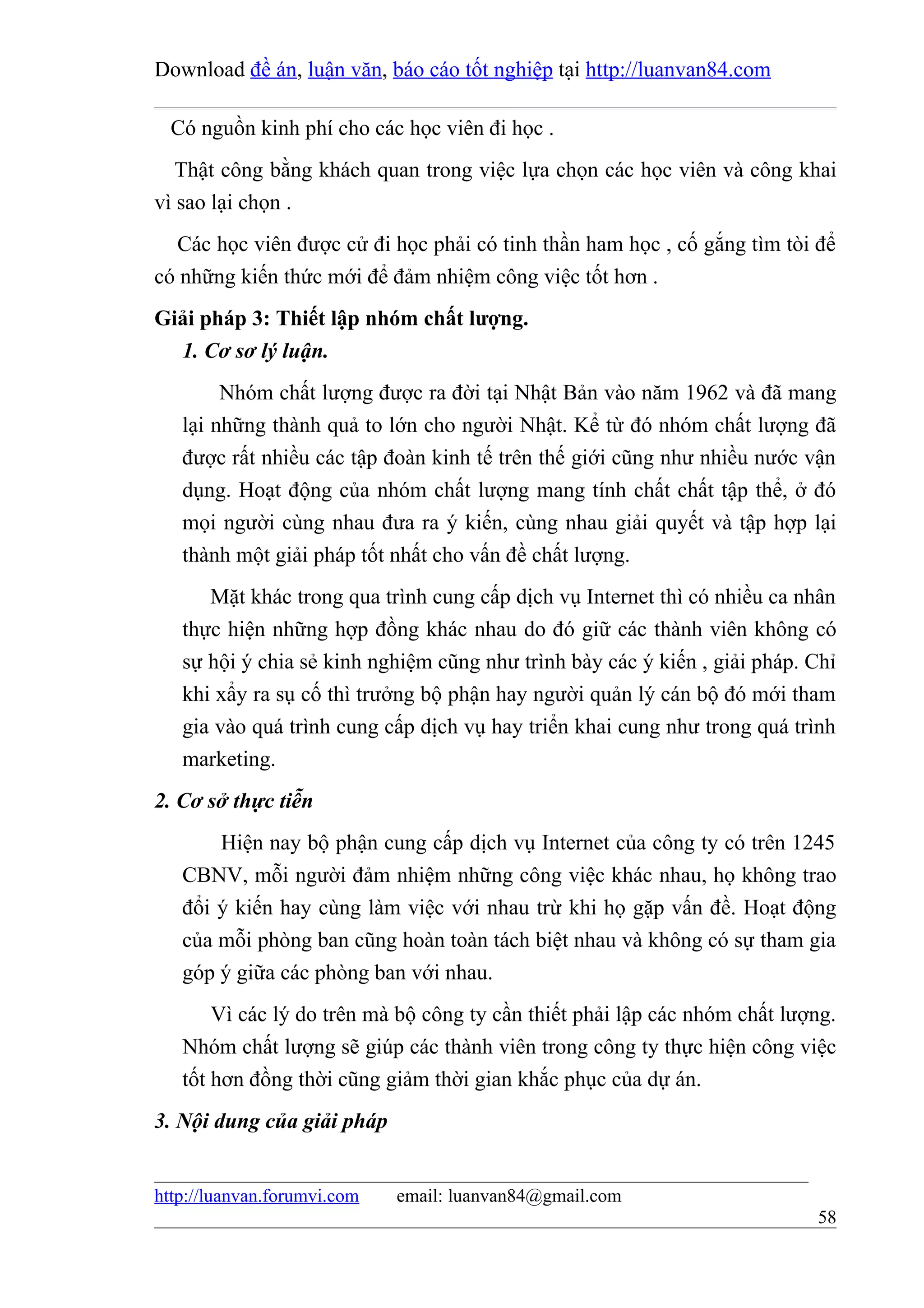 Download đề án, luận văn, báo cáo tốt nghiệp tại http://luanvan84.com

  Có nguồn kinh phí cho các học viên đi học .
   Thật công bằng khách quan trong việc lựa chọn các học viên và công khai
vì sao lại chọn .
  Các học viên được cử đi học phải có tinh thần ham học , cố gắng tìm tòi để
có những kiến thức mới để đảm nhiệm công việc tốt hơn .
Giải pháp 3: Thiết lập nhóm chất lượng.
  1. Cơ sơ lý luận.
        Nhóm chất lượng được ra đời tại Nhật Bản vào năm 1962 và đã mang
   lại những thành quả to lớn cho người Nhật. Kể từ đó nhóm chất lượng đã
   được rất nhiều các tập đoàn kinh tế trên thế giới cũng như nhiều nước vận
   dụng. Hoạt động của nhóm chất lượng mang tính chất chất tập thể, ở đó
   mọi người cùng nhau đưa ra ý kiến, cùng nhau giải quyết và tập hợp lại
   thành một giải pháp tốt nhất cho vấn đề chất lượng.
      Mặt khác trong qua trình cung cấp dịch vụ Internet thì có nhiều ca nhân
   thực hiện những hợp đồng khác nhau do đó giữ các thành viên không có
   sự hội ý chia sẻ kinh nghiệm cũng như trình bày các ý kiến , giải pháp. Chỉ
   khi xẩy ra sụ cố thì trưởng bộ phận hay người quản lý cán bộ đó mới tham
   gia vào quá trình cung cấp dịch vụ hay triển khai cung như trong quá trình
   marketing.
2. Cơ sở thực tiễn
       Hiện nay bộ phận cung cấp dịch vụ Internet của công ty có trên 1245
   CBNV, mỗi người đảm nhiệm những công việc khác nhau, họ không trao
   đổi ý kiến hay cùng làm việc với nhau trừ khi họ gặp vấn đề. Hoạt động
   của mỗi phòng ban cũng hoàn toàn tách biệt nhau và không có sự tham gia
   góp ý giữa các phòng ban với nhau.
       Vì các lý do trên mà bộ công ty cần thiết phải lập các nhóm chất lượng.
   Nhóm chất lượng sẽ giúp các thành viên trong công ty thực hiện công việc
   tốt hơn đồng thời cũng giảm thời gian khắc phục của dự án.
3. Nội dung của giải pháp


http://luanvan.forumvi.com   email: luanvan84@gmail.com
                                                                           58
 