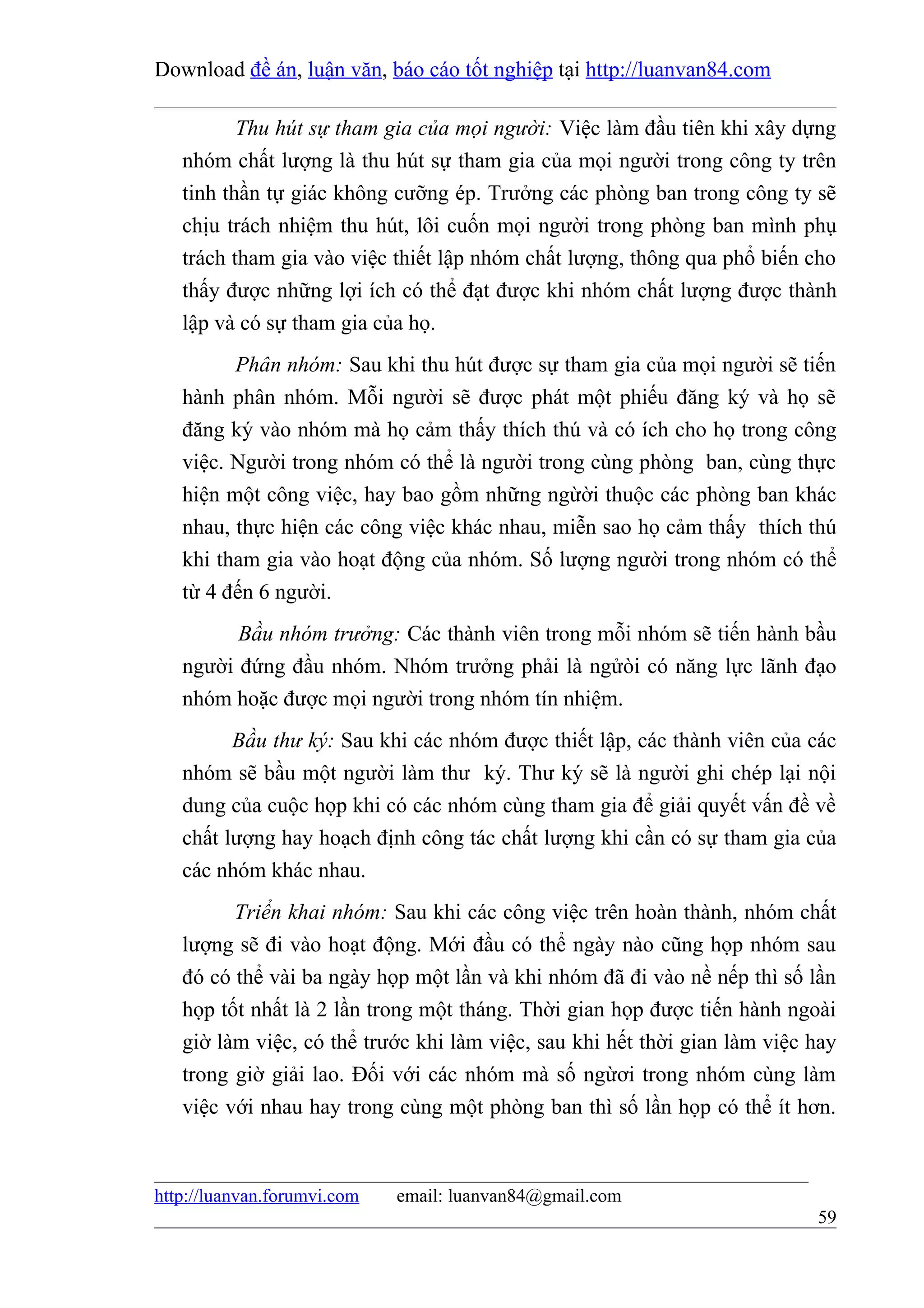 Download đề án, luận văn, báo cáo tốt nghiệp tại http://luanvan84.com

          Thu hút sự tham gia của mọi người: Việc làm đầu tiên khi xây dựng
   nhóm chất lượng là thu hút sự tham gia của mọi người trong công ty trên
   tinh thần tự giác không cưỡng ép. Trưởng các phòng ban trong công ty sẽ
   chịu trách nhiệm thu hút, lôi cuốn mọi người trong phòng ban mình phụ
   trách tham gia vào việc thiết lập nhóm chất lượng, thông qua phổ biến cho
   thấy được những lợi ích có thể đạt được khi nhóm chất lượng được thành
   lập và có sự tham gia của họ.
         Phân nhóm: Sau khi thu hút được sự tham gia của mọi người sẽ tiến
   hành phân nhóm. Mỗi người sẽ được phát một phiếu đăng ký và họ sẽ
   đăng ký vào nhóm mà họ cảm thấy thích thú và có ích cho họ trong công
   việc. Người trong nhóm có thể là người trong cùng phòng ban, cùng thực
   hiện một công việc, hay bao gồm những ngừời thuộc các phòng ban khác
   nhau, thực hiện các công việc khác nhau, miễn sao họ cảm thấy thích thú
   khi tham gia vào hoạt động của nhóm. Số lượng người trong nhóm có thể
   từ 4 đến 6 người.
         Bầu nhóm trưởng: Các thành viên trong mỗi nhóm sẽ tiến hành bầu
   người đứng đầu nhóm. Nhóm trưởng phải là ngửòi có năng lực lãnh đạo
   nhóm hoặc được mọi người trong nhóm tín nhiệm.
         Bầu thư ký: Sau khi các nhóm được thiết lập, các thành viên của các
   nhóm sẽ bầu một người làm thư ký. Thư ký sẽ là người ghi chép lại nội
   dung của cuộc họp khi có các nhóm cùng tham gia để giải quyết vấn đề về
   chất lượng hay hoạch định công tác chất lượng khi cần có sự tham gia của
   các nhóm khác nhau.
         Triển khai nhóm: Sau khi các công việc trên hoàn thành, nhóm chất
   lượng sẽ đi vào hoạt động. Mới đầu có thể ngày nào cũng họp nhóm sau
   đó có thể vài ba ngày họp một lần và khi nhóm đã đi vào nề nếp thì số lần
   họp tốt nhất là 2 lần trong một tháng. Thời gian họp được tiến hành ngoài
   giờ làm việc, có thể trước khi làm việc, sau khi hết thời gian làm việc hay
   trong giờ giải lao. Đối với các nhóm mà số ngừơi trong nhóm cùng làm
   việc với nhau hay trong cùng một phòng ban thì số lần họp có thể ít hơn.



http://luanvan.forumvi.com   email: luanvan84@gmail.com
                                                                           59
 