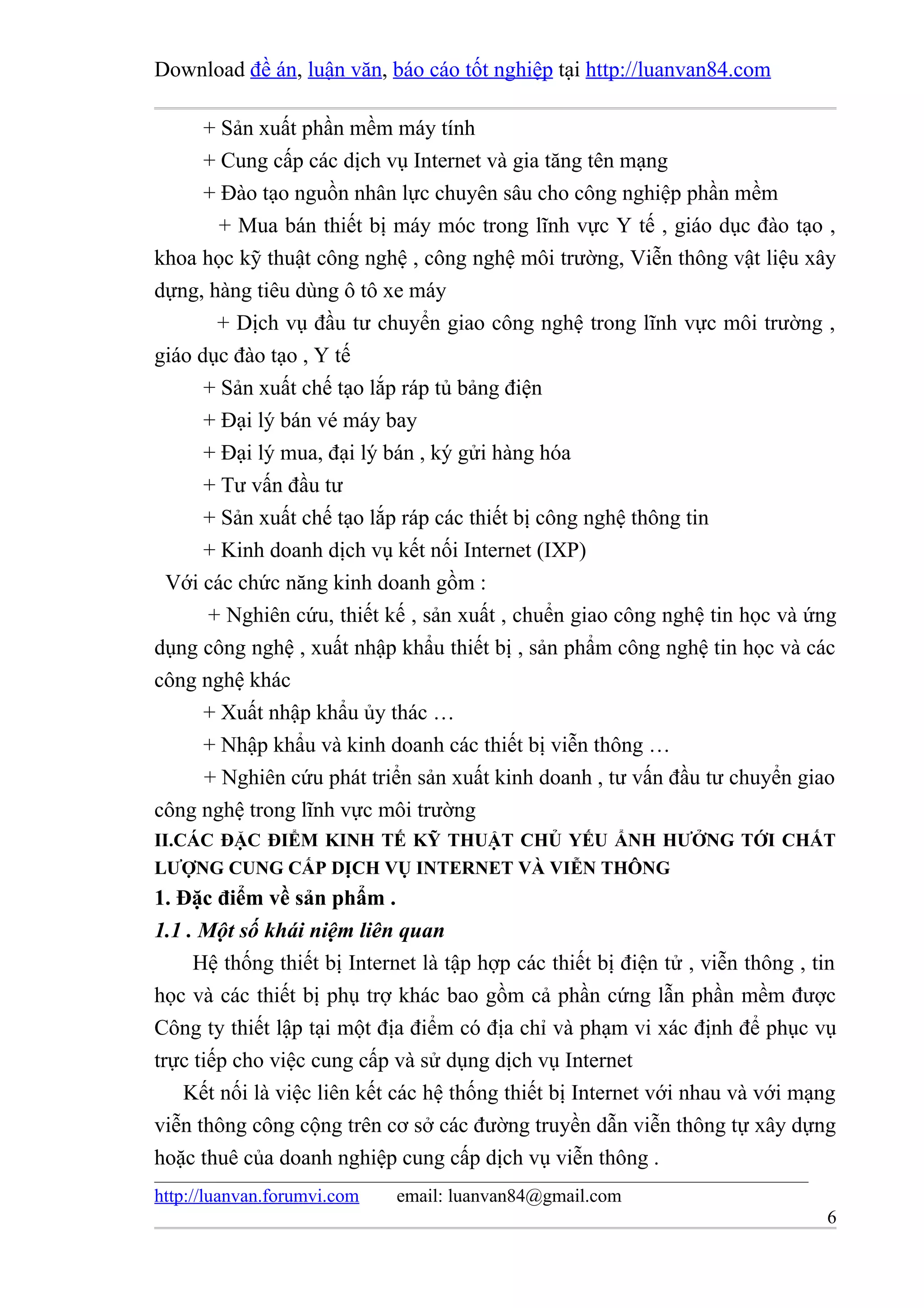 Download đề án, luận văn, báo cáo tốt nghiệp tại http://luanvan84.com

      + Sản xuất phần mềm máy tính
      + Cung cấp các dịch vụ Internet và gia tăng tên mạng
      + Đào tạo nguồn nhân lực chuyên sâu cho công nghiệp phần mềm
        + Mua bán thiết bị máy móc trong lĩnh vực Y tế , giáo dục đào tạo ,
khoa học kỹ thuật công nghệ , công nghệ môi trường, Viễn thông vật liệu xây
dựng, hàng tiêu dùng ô tô xe máy
       + Dịch vụ đầu tư chuyển giao công nghệ trong lĩnh vực môi trường ,
giáo dục đào tạo , Y tế
      + Sản xuất chế tạo lắp ráp tủ bảng điện
      + Đại lý bán vé máy bay
      + Đại lý mua, đại lý bán , ký gửi hàng hóa
      + Tư vấn đầu tư
      + Sản xuất chế tạo lắp ráp các thiết bị công nghệ thông tin
      + Kinh doanh dịch vụ kết nối Internet (IXP)
 Với các chức năng kinh doanh gồm :
      + Nghiên cứu, thiết kế , sản xuất , chuển giao công nghệ tin học và ứng
dụng công nghệ , xuất nhập khẩu thiết bị , sản phẩm công nghệ tin học và các
công nghệ khác
      + Xuất nhập khẩu ủy thác …
      + Nhập khẩu và kinh doanh các thiết bị viễn thông …
      + Nghiên cứu phát triển sản xuất kinh doanh , tư vấn đầu tư chuyển giao
công nghệ trong lĩnh vực môi trường
II.CÁC ĐẶC ĐIỂM KINH TẾ KỸ THUẬT CHỦ YẾU ẨNH HƯỞNG TỚI CHẤT
LƯỢNG CUNG CẤP DỊCH VỤ INTERNET VÀ VIỄN THÔNG
1. Đặc điểm về sản phẩm .
1.1 . Một số khái niệm liên quan
     Hệ thống thiết bị Internet là tập hợp các thiết bị điện tử , viễn thông , tin
học và các thiết bị phụ trợ khác bao gồm cả phần cứng lẫn phần mềm được
Công ty thiết lập tại một địa điểm có địa chỉ và phạm vi xác định để phục vụ
trực tiếp cho việc cung cấp và sử dụng dịch vụ Internet
   Kết nối là việc liên kết các hệ thống thiết bị Internet với nhau và với mạng
viễn thông công cộng trên cơ sở các đường truyền dẫn viễn thông tự xây dựng
hoặc thuê của doanh nghiệp cung cấp dịch vụ viễn thông .
http://luanvan.forumvi.com   email: luanvan84@gmail.com
                                                                                6
 