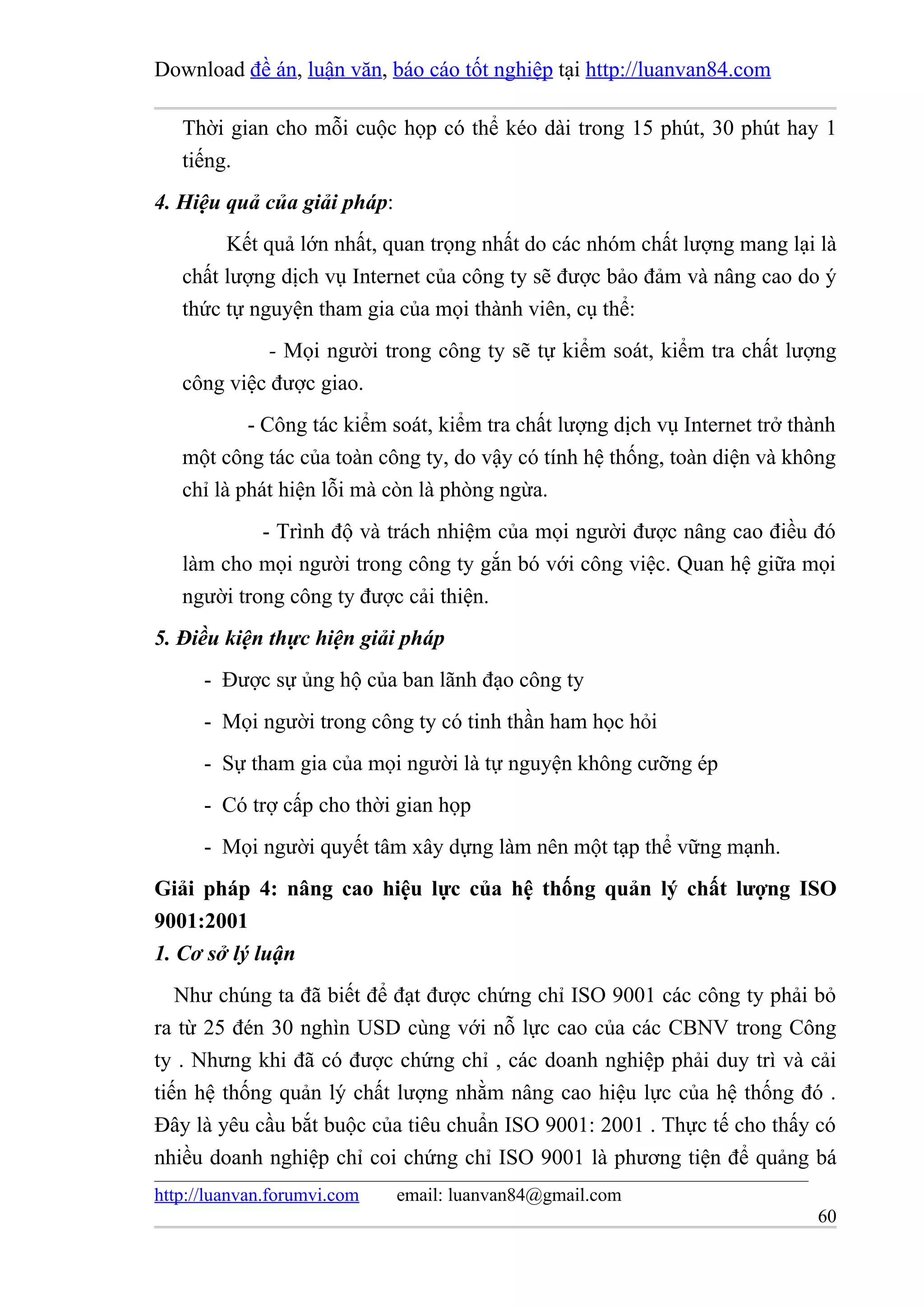 Download đề án, luận văn, báo cáo tốt nghiệp tại http://luanvan84.com

   Thời gian cho mỗi cuộc họp có thể kéo dài trong 15 phút, 30 phút hay 1
   tiếng.
4. Hiệu quả của giải pháp:
        Kết quả lớn nhất, quan trọng nhất do các nhóm chất lượng mang lại là
   chất lượng dịch vụ Internet của công ty sẽ được bảo đảm và nâng cao do ý
   thức tự nguyện tham gia của mọi thành viên, cụ thể:
             - Mọi người trong công ty sẽ tự kiểm soát, kiểm tra chất lượng
   công việc được giao.
           - Công tác kiểm soát, kiểm tra chất lượng dịch vụ Internet trở thành
   một công tác của toàn công ty, do vậy có tính hệ thống, toàn diện và không
   chỉ là phát hiện lỗi mà còn là phòng ngừa.
            - Trình độ và trách nhiệm của mọi người được nâng cao điều đó
   làm cho mọi người trong công ty gắn bó với công việc. Quan hệ giữa mọi
   người trong công ty được cải thiện.
5. Điều kiện thực hiện giải pháp
      - Được sự ủng hộ của ban lãnh đạo công ty
      - Mọi người trong công ty có tinh thần ham học hỏi
      - Sự tham gia của mọi người là tự nguyện không cưỡng ép
      - Có trợ cấp cho thời gian họp
      - Mọi người quyết tâm xây dựng làm nên một tạp thể vững mạnh.
Giải pháp 4: nâng cao hiệu lực của hệ thống quản lý chất lượng ISO
9001:2001
1. Cơ sở lý luận
   Như chúng ta đã biết để đạt được chứng chỉ ISO 9001 các công ty phải bỏ
ra từ 25 đén 30 nghìn USD cùng với nỗ lực cao của các CBNV trong Công
ty . Nhưng khi đã có được chứng chỉ , các doanh nghiệp phải duy trì và cải
tiến hệ thống quản lý chất lượng nhằm nâng cao hiệu lực của hệ thống đó .
Đây là yêu cầu bắt buộc của tiêu chuẩn ISO 9001: 2001 . Thực tế cho thấy có
nhiều doanh nghiệp chỉ coi chứng chỉ ISO 9001 là phương tiện để quảng bá
http://luanvan.forumvi.com   email: luanvan84@gmail.com
                                                                            60
 