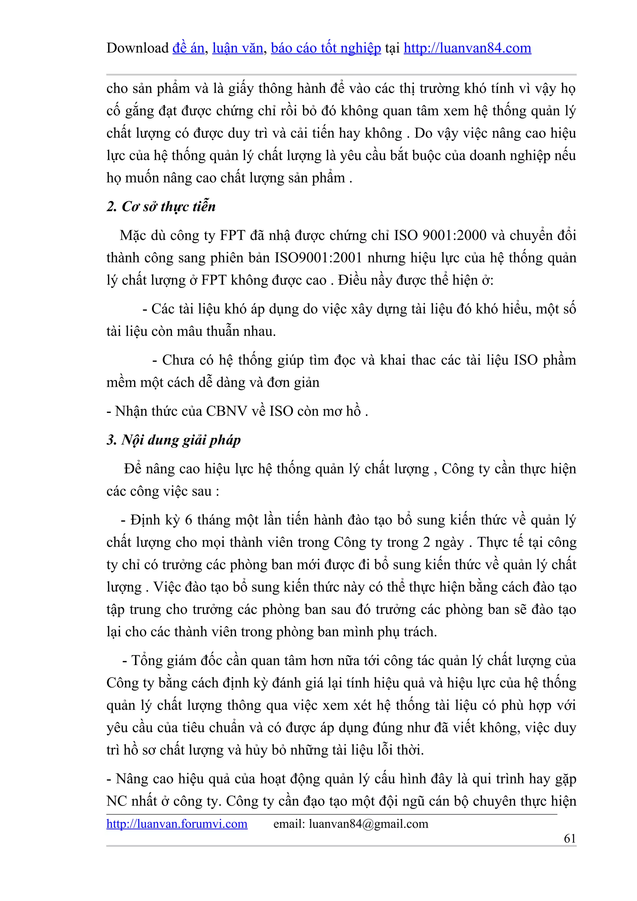 Download đề án, luận văn, báo cáo tốt nghiệp tại http://luanvan84.com

cho sản phẩm và là giấy thông hành để vào các thị trường khó tính vì vậy họ
cố gắng đạt được chứng chỉ rồi bỏ đó không quan tâm xem hệ thống quản lý
chất lượng có được duy trì và cải tiến hay không . Do vậy việc nâng cao hiệu
lực của hệ thống quản lý chất lượng là yêu cầu bắt buộc của doanh nghiệp nếu
họ muốn nâng cao chất lượng sản phẩm .
2. Cơ sở thực tiễn
  Mặc dù công ty FPT đã nhậ được chứng chỉ ISO 9001:2000 và chuyển đổi
thành công sang phiên bản ISO9001:2001 nhưng hiệu lực của hệ thống quản
lý chất lượng ở FPT không được cao . Điều nầy được thể hiện ở:
       - Các tài liệu khó áp dụng do việc xây dựng tài liệu đó khó hiểu, một số
tài liệu còn mâu thuẫn nhau.
     - Chưa có hệ thống giúp tìm đọc và khai thac các tài liệu ISO phầm
mềm một cách dễ dàng và đơn giản
- Nhận thức của CBNV về ISO còn mơ hồ .
3. Nội dung giải pháp
   Để nâng cao hiệu lực hệ thống quản lý chất lượng , Công ty cần thực hiện
các công việc sau :
   - Định kỳ 6 tháng một lần tiến hành đào tạo bổ sung kiến thức về quản lý
chất lượng cho mọi thành viên trong Công ty trong 2 ngày . Thực tế tại công
ty chỉ có trưởng các phòng ban mới được đi bổ sung kiến thức về quản lý chất
lượng . Việc đào tạo bổ sung kiến thức này có thể thực hiện bằng cách đào tạo
tập trung cho trưởng các phòng ban sau đó trưởng các phòng ban sẽ đào tạo
lại cho các thành viên trong phòng ban mình phụ trách.
    - Tổng giám đốc cần quan tâm hơn nữa tới công tác quản lý chất lượng của
Công ty bằng cách định kỳ đánh giá lại tính hiệu quả và hiệu lực của hệ thống
quản lý chất lượng thông qua việc xem xét hệ thống tài liệu có phù hợp với
yêu cầu của tiêu chuẩn và có được áp dụng đúng như đã viết không, việc duy
trì hồ sơ chất lượng và hủy bỏ những tài liệu lỗi thời.
- Nâng cao hiệu quả của hoạt động quản lý cấu hình đây là qui trình hay gặp
NC nhất ở công ty. Công ty cần đạo tạo một đội ngũ cán bộ chuyên thực hiện
http://luanvan.forumvi.com   email: luanvan84@gmail.com
                                                                            61
 