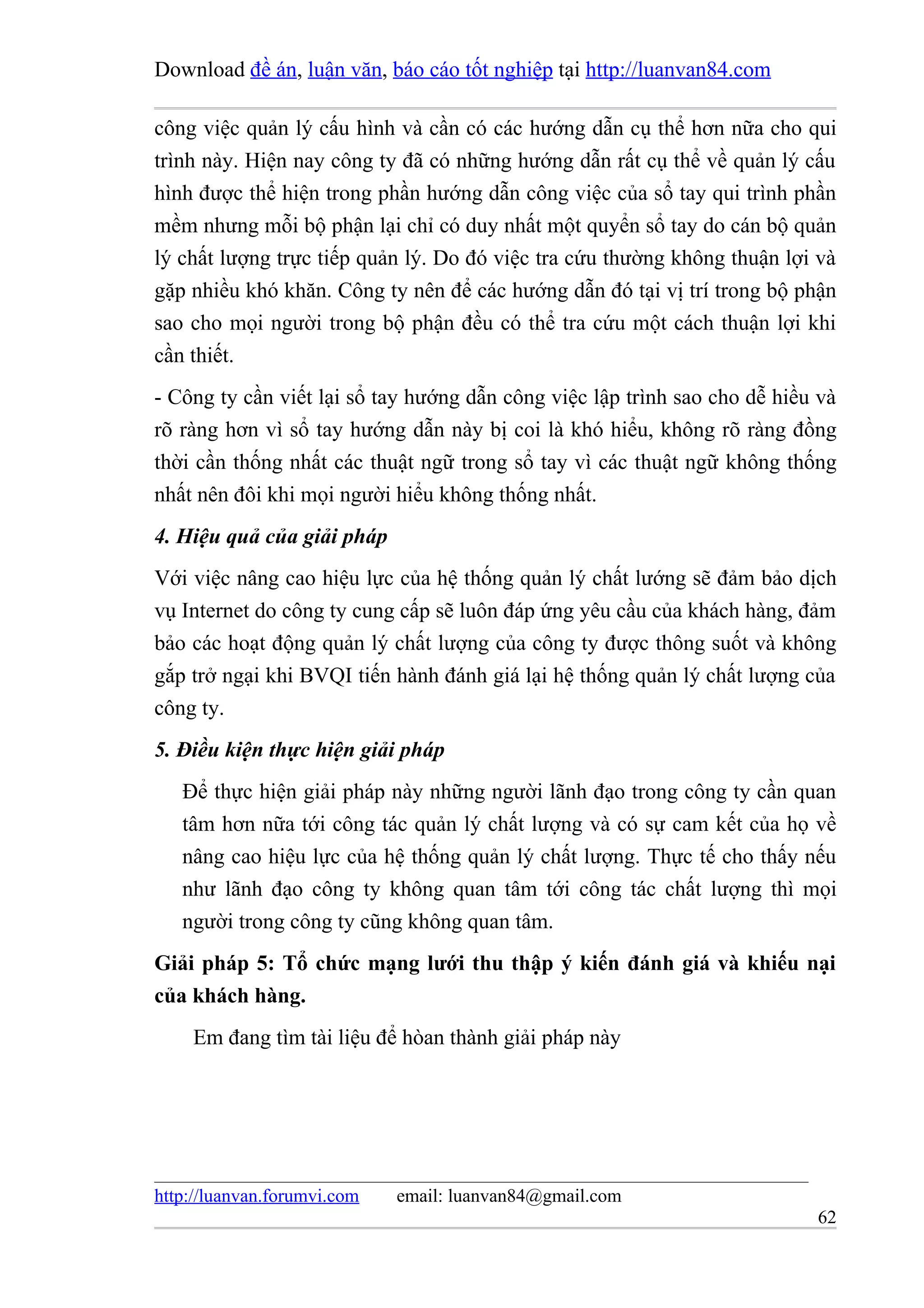 Download đề án, luận văn, báo cáo tốt nghiệp tại http://luanvan84.com

công việc quản lý cấu hình và cần có các hướng dẫn cụ thể hơn nữa cho qui
trình này. Hiện nay công ty đã có những hướng dẫn rất cụ thể về quản lý cấu
hình được thể hiện trong phần hướng dẫn công việc của sổ tay qui trình phần
mềm nhưng mỗi bộ phận lại chỉ có duy nhất một quyển sổ tay do cán bộ quản
lý chất lượng trực tiếp quản lý. Do đó việc tra cứu thường không thuận lợi và
gặp nhiều khó khăn. Công ty nên để các hướng dẫn đó tại vị trí trong bộ phận
sao cho mọi người trong bộ phận đều có thể tra cứu một cách thuận lợi khi
cần thiết.
- Công ty cần viết lại sổ tay hướng dẫn công việc lập trình sao cho dễ hiều và
rõ ràng hơn vì sổ tay hướng dẫn này bị coi là khó hiểu, không rõ ràng đồng
thời cần thống nhất các thuật ngữ trong sổ tay vì các thuật ngữ không thống
nhất nên đôi khi mọi người hiểu không thống nhất.
4. Hiệu quả của giải pháp
Với việc nâng cao hiệu lực của hệ thống quản lý chất lướng sẽ đảm bảo dịch
vụ Internet do công ty cung cấp sẽ luôn đáp ứng yêu cầu của khách hàng, đảm
bảo các hoạt động quản lý chất lượng của công ty được thông suốt và không
gắp trở ngại khi BVQI tiến hành đánh giá lại hệ thống quản lý chất lượng của
công ty.
5. Điều kiện thực hiện giải pháp
   Để thực hiện giải pháp này những người lãnh đạo trong công ty cần quan
   tâm hơn nữa tới công tác quản lý chất lượng và có sự cam kết của họ về
   nâng cao hiệu lực của hệ thống quản lý chất lượng. Thực tế cho thấy nếu
   như lãnh đạo công ty không quan tâm tới công tác chất lượng thì mọi
   người trong công ty cũng không quan tâm.
Giải pháp 5: Tổ chức mạng lưới thu thập ý kiến đánh giá và khiếu nại
của khách hàng.
    Em đang tìm tài liệu để hòan thành giải pháp này




http://luanvan.forumvi.com   email: luanvan84@gmail.com
                                                                           62
 