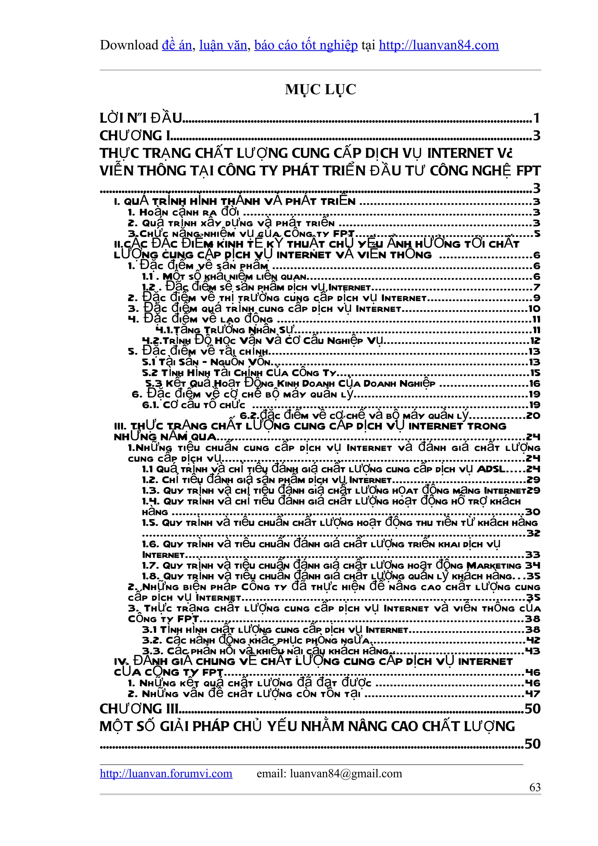 Download đề án, luận văn, báo cáo tốt nghiệp tại http://luanvan84.com


                                                          MỤC LỤC
LỜ I NÓI ĐẦ U................................................................................................................1
CHƯƠ NG I....................................................................................................................3
THỰ C TRẠ NG CHẤ T LƯỢ NG CUNG CẤ P DỊ CH VỤ INTERNET VÀ
VIỄ N THÔNG TẠ I CÔNG TY PHÁT TRIỂ N ĐẦ U TƯ CÔNG NGHỆ FPT
..........................................................................................................................................3
     I. QUÁ TRÌNH HÌNH THÀNH VÀ PHÁT TRIỂN ...............................................3
         1. Hoàn cảnh ra đời ................................................................................3
         2. Quá trình xây dựng và phát triển .....................................................3
         3.Chức năng nhiệm vụ của Công ty FPT.................................................5
     II.CÁC ĐẶC ĐIỂM KINH TẾ KỸ THUẬT CHỦ YẾU ẨNH HƯỞNG TỚI CHẤT
     LƯỢNG CUNG CẤP DỊCH VỤ INTERNET VÀ VIỄN THÔNG .........................6
         1. Đặc điểm về sản phẩm ........................................................................6
              1.1 . Một số khái niệm liên quan..............................................................6
              1.2 . Đặc điểm sề sản phẩm dịch vụ Internet............................................7
         2. Đặc điểm về thị trường cung cấp dịch vụ Internet.............................9
         3. Đặc điểm quá trình cung cấp dịch vụ Internet...................................10
         4. Đặc điểm về lao động ......................................................................11
                  4.1.Tăng Trưởng Nhân Sự.................................................................11
              4.2.Trình Độ Học Vấn Và Cơ Cấu Nghiệp Vụ........................................12
         5. Đặc điểm về tài chính.......................................................................13
              5.1 Tài Sản – Nguồn Vốn.......................................................................13
              5.2 Tình Hình Tài Chính Của Công Ty.....................................................15
               5.3 Kết Quả Hoạt Động Kinh Doanh Của Doanh Nghiệp ........................16
          6. Đặc điểm về cơ chế bộ máy quản lý................................................19
              6.1. Cơ cấu tổ chức ............................................................................19
                                             6.2.đặc điểm về cơ chế và bộ máy quản lý...............20
     III. THỰC TRẠNG CHẤT LƯỢNG CUNG CẤP DỊCH VỤ INTERNET TRONG
     NHỮNG NĂM QUA.....................................................................................24
         1.Những tiêu chuẩn cung cấp dịch vụ Internet và đánh giá chất lượng
         cung cấp dịch vụ....................................................................................24
              1.1 Quá trình và chỉ tiêu đánh giá chất lượng cung cấp dịch vụ ADSL.....24
              1.2. Chỉ tiêu đánh giá sản phẩm dịch vụ Internet.....................................29
              1.3. Quy trình và chỉ tiêu đánh giá chất lượng họat động mạng Internet29
              1.4. Quy trình và chỉ tiêu đánh giá chất lượng hoạt động hỗ trợ khách
              hàng .................................................................................................30
              1.5. Quy trình và tiêu chuẩn chất lượng hoạt động thu tiền từ khách hàng
              ..........................................................................................................32
              1.6. Quy trình và tiêu chuẩn đánh giá chất lượng triển khai dịch vụ
              Internet.............................................................................................33
              1.7. Quy trình và tiêu chuẩn đánh giá chất lượng hoạt động Marketing 34
              1.8. Quy trình và tiêu chuẩn đánh giá chất lượng quản lý khách hàng. . .35
         2. Những biện pháp Công ty đã thực hiện để nâng cao chất lượng cung
         cấp dịch vụ Internet..............................................................................35
         3. Thực trạng chất lượng cung cấp dịch vụ Internet và viễn thông của
         Công ty FPT.........................................................................................38
              3.1 Tình hình chất lượng cung cấp dịch vụ Internet................................38
              3.2. Các hành động khắc phục phòng ngừa...........................................42
              3.3. Các phản hồi và khiếu nại cảu khách hàng.....................................43
     IV. ĐÁNH GIÁ CHUNG VỀ CHẤT LƯỢNG CUNG CẤP DỊCH VỤ INTERNET
     CỦA CÔNG TY FPT...................................................................................46
         1. Những kết quả chất lượng đã đạt được .........................................46
         2. Những vấn đề chất lượng còn tồn tại ............................................47
CHƯƠ NG III...............................................................................................................50
MỘ T SỐ GIẢ I PHÁP CHỦ YẾ U NHẰ M NÂNG CAO CHẤ T LƯỢ NG
........................................................................................................................................50

http://luanvan.forumvi.com                       email: luanvan84@gmail.com
                                                                                                                                       63
 