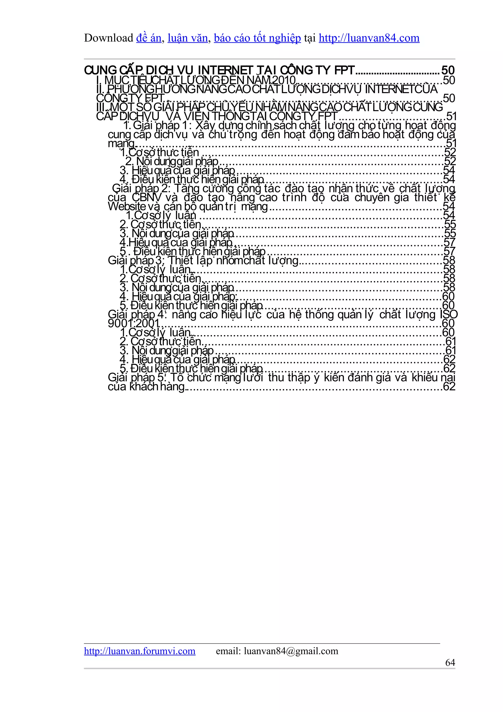 Download đề án, luận văn, báo cáo tốt nghiệp tại http://luanvan84.com

CUNG CẤP DỊCH VỤ INTERNET TẠI CÔNG TY FPT................................ 50
  I. MỤC TIÊUCHẤT LƯỢNGĐẾN NĂM 2010.............................................50
  II. PHƯƠNGHƯỚNGNÂNGCAOCHẤTLƯỢNG DỊCHVỤ INTERNETCỦA
  CÔNGTY FPT        ....................................................................................50
  III. MỘT SỐ GIẢI PHÁP CHỦ YẾU NHẰM NÂNGCAO CHẤT LƯỢNGCUNG
  CẤP DỊCHVỤ VÀ VIỄN THÔNGTẠI CÔNGTY FPT ................................51
         1. Giải pháp 1 : Xây dựng chính sách chất lượng cho từng hoạt động
      cung cấp dịch vụ và chú trọng đến hoạt động đảm bảo hoạt động của
      mạng...............................................................................................51
        1.Cơ sở thực tiễn .........................................................................52
         2. Nội dunggiải pháp ....................................................................52
        3. Hiệu quả của giải pháp ..............................................................54
        4. Điều kiện thực hiện giải pháp......................................................54
       Giải pháp 2: Tăng cường công tác đào tạo nhận thức về chất lượng
      của CBNV và đào tạo nâng cao trình độ của chuyên gia thiết kế
      Website và cán bộ quản trị mạng ....................................................54
         1.Cơ sở lý luận .........................................................................54
        2. Cơ sở thực tiễn.........................................................................55
        3. Nội dungcủa giải pháp................................................................55
        4.Hiệu quả của giải pháp................................................................57
        5 . Điều kiện thực hiện giải pháp .....................................................57
      Giải pháp 3: Thiết lập nhómchất lượng...........................................58
        1.Cơ sơ lý luận............................................................................58
        2. Cơ sở thực tiễn.........................................................................58
        3. Nội dungcủa giải pháp...............................................................58
        4. Hiệu quả của giải pháp:..............................................................60
        5. Điều kiện thực hiện giải pháp......................................................60
      Giải pháp 4: nâng cao hiệu lực của hệ thống quản lý chất lượng ISO
      9001:2001   ......................................................................................60
        1.Cơ sở lý luận ...........................................................................60
        2. Cơ sở thực tiễn..........................................................................61
        3. Nội dunggiải pháp .....................................................................61
        4. Hiệu quả của giải pháp...............................................................62
        5. Điều kiện thực hiện giải pháp.......................................................62
      Giải pháp 5: Tổ chức mạng lưới thu thập ý kiến đánh giá và khiếu nại
      của khách hàng..............................................................................62




http://luanvan.forumvi.com           email: luanvan84@gmail.com
                                                                                                       64
 