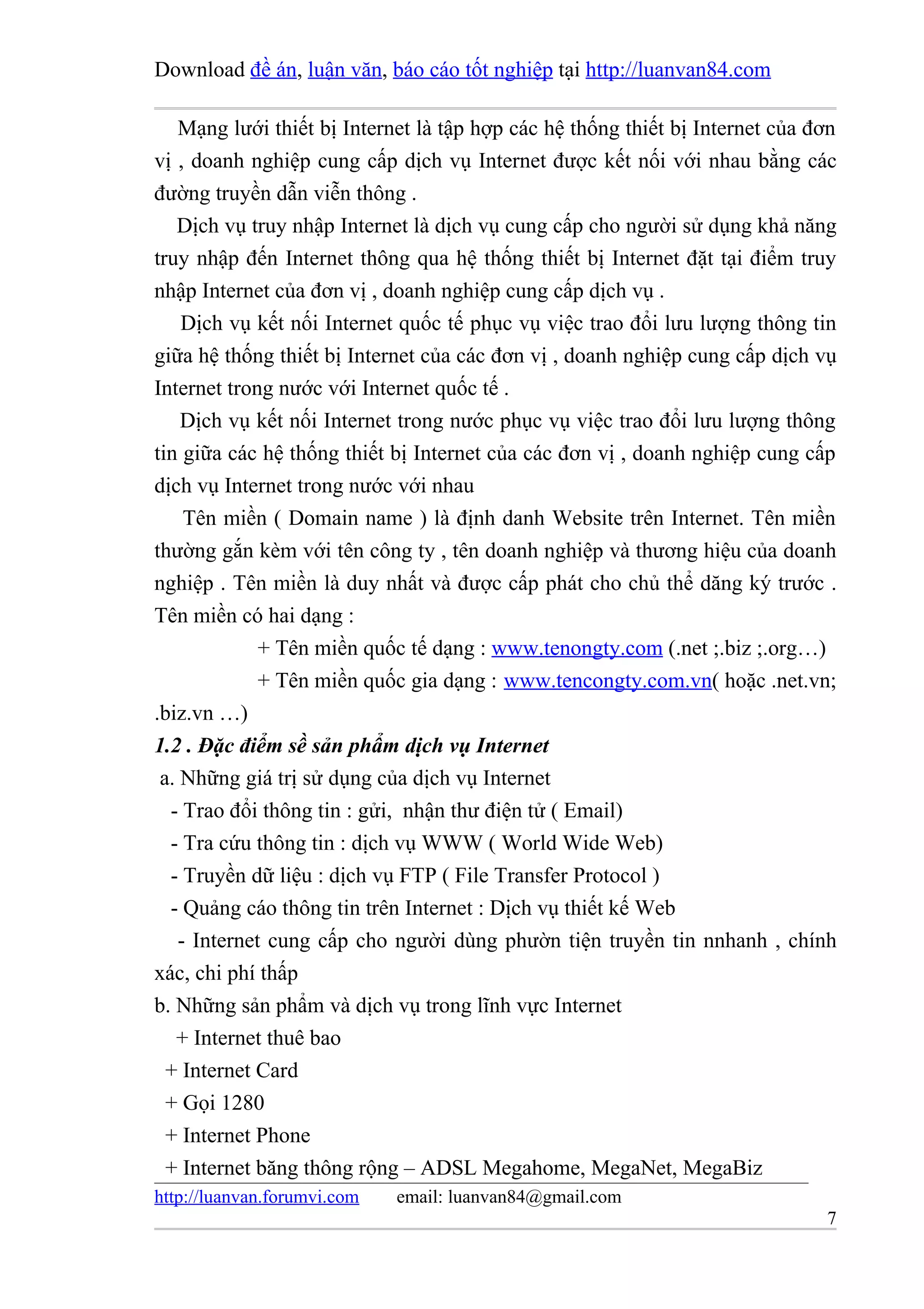 Download đề án, luận văn, báo cáo tốt nghiệp tại http://luanvan84.com

    Mạng lưới thiết bị Internet là tập hợp các hệ thống thiết bị Internet của đơn
vị , doanh nghiệp cung cấp dịch vụ Internet được kết nối với nhau bằng các
đường truyền dẫn viễn thông .
   Dịch vụ truy nhập Internet là dịch vụ cung cấp cho người sử dụng khả năng
truy nhập đến Internet thông qua hệ thống thiết bị Internet đặt tại điểm truy
nhập Internet của đơn vị , doanh nghiệp cung cấp dịch vụ .
    Dịch vụ kết nối Internet quốc tế phục vụ việc trao đổi lưu lượng thông tin
giữa hệ thống thiết bị Internet của các đơn vị , doanh nghiệp cung cấp dịch vụ
Internet trong nước với Internet quốc tế .
    Dịch vụ kết nối Internet trong nước phục vụ việc trao đổi lưu lượng thông
tin giữa các hệ thống thiết bị Internet của các đơn vị , doanh nghiệp cung cấp
dịch vụ Internet trong nước với nhau
     Tên miền ( Domain name ) là định danh Website trên Internet. Tên miền
thường gắn kèm với tên công ty , tên doanh nghiệp và thương hiệu của doanh
nghiệp . Tên miền là duy nhất và được cấp phát cho chủ thể dăng ký trước .
Tên miền có hai dạng :
              + Tên miền quốc tế dạng : www.tenongty.com (.net ;.biz ;.org…)
              + Tên miền quốc gia dạng : www.tencongty.com.vn( hoặc .net.vn;
.biz.vn …)
1.2 . Đặc điểm sề sản phẩm dịch vụ Internet
 a. Những giá trị sử dụng của dịch vụ Internet
  - Trao đổi thông tin : gửi, nhận thư điện tử ( Email)
  - Tra cứu thông tin : dịch vụ WWW ( World Wide Web)
  - Truyền dữ liệu : dịch vụ FTP ( File Transfer Protocol )
  - Quảng cáo thông tin trên Internet : Dịch vụ thiết kế Web
    - Internet cung cấp cho người dùng phườn tiện truyền tin nnhanh , chính
xác, chi phí thấp
b. Những sản phẩm và dịch vụ trong lĩnh vực Internet
   + Internet thuê bao
  + Internet Card
  + Gọi 1280
  + Internet Phone
  + Internet băng thông rộng – ADSL Megahome, MegaNet, MegaBiz
http://luanvan.forumvi.com   email: luanvan84@gmail.com
                                                                               7
 