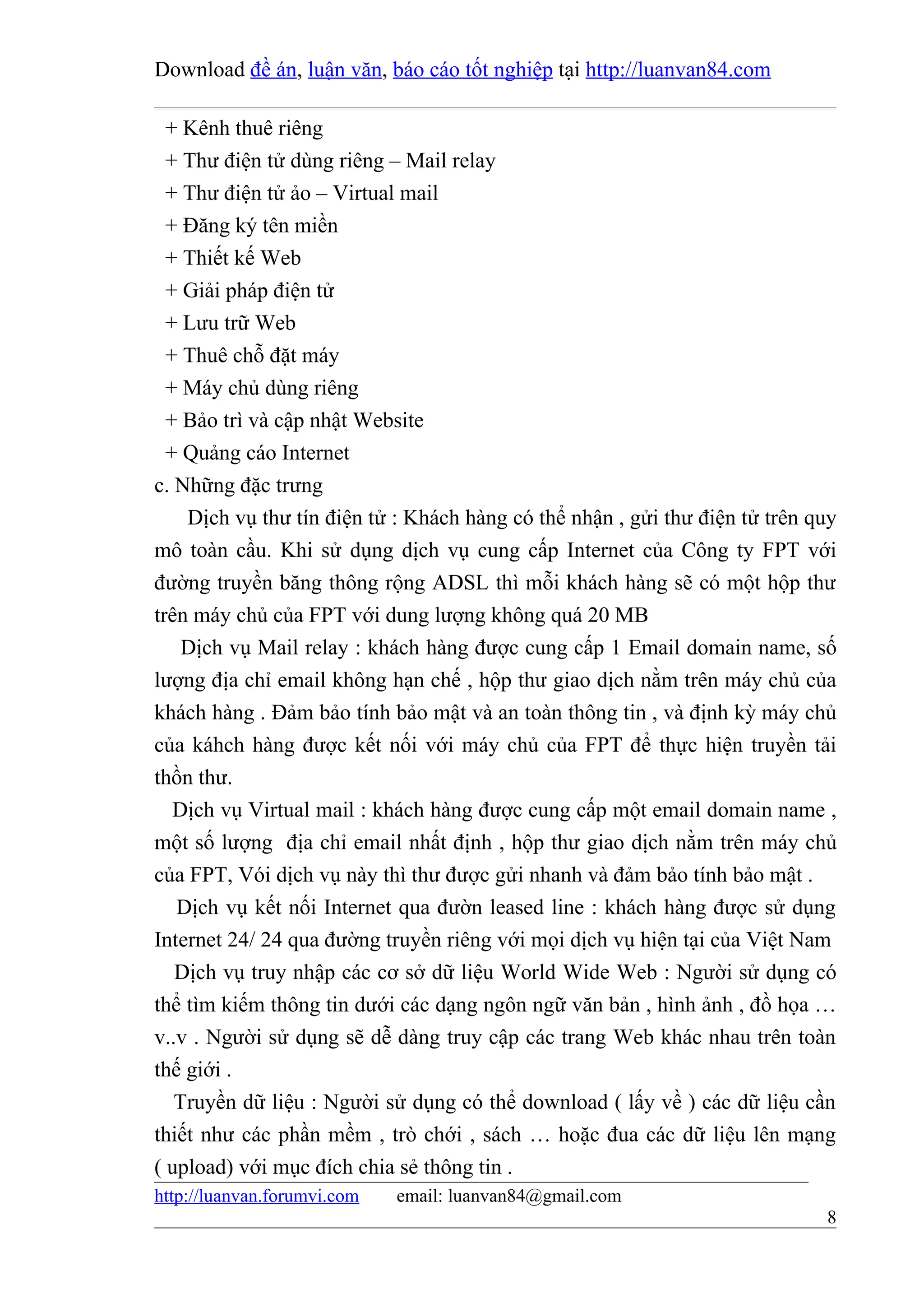Download đề án, luận văn, báo cáo tốt nghiệp tại http://luanvan84.com

  + Kênh thuê riêng
  + Thư điện tử dùng riêng – Mail relay
  + Thư điện tử ảo – Virtual mail
  + Đăng ký tên miền
  + Thiết kế Web
  + Giải pháp điện tử
  + Lưu trữ Web
  + Thuê chỗ đặt máy
  + Máy chủ dùng riêng
  + Bảo trì và cập nhật Website
  + Quảng cáo Internet
c. Những đặc trưng
    Dịch vụ thư tín điện tử : Khách hàng có thể nhận , gửi thư điện tử trên quy
mô toàn cầu. Khi sử dụng dịch vụ cung cấp Internet của Công ty FPT với
đường truyền băng thông rộng ADSL thì mỗi khách hàng sẽ có một hộp thư
trên máy chủ của FPT với dung lượng không quá 20 MB
    Dịch vụ Mail relay : khách hàng được cung cấp 1 Email domain name, số
lượng địa chỉ email không hạn chế , hộp thư giao dịch nằm trên máy chủ của
khách hàng . Đảm bảo tính bảo mật và an toàn thông tin , và định kỳ máy chủ
của káhch hàng được kết nối với máy chủ của FPT để thực hiện truyền tải
thồn thư.
   Dịch vụ Virtual mail : khách hàng được cung cấp một email domain name ,
một số lượng địa chỉ email nhất định , hộp thư giao dịch nằm trên máy chủ
của FPT, Vói dịch vụ này thì thư được gửi nhanh và đảm bảo tính bảo mật .
   Dịch vụ kết nối Internet qua đườn leased line : khách hàng được sử dụng
Internet 24/ 24 qua đường truyền riêng với mọi dịch vụ hiện tại của Việt Nam
   Dịch vụ truy nhập các cơ sở dữ liệu World Wide Web : Người sử dụng có
thể tìm kiếm thông tin dưới các dạng ngôn ngữ văn bản , hình ảnh , đồ họa …
v..v . Người sử dụng sẽ dễ dàng truy cập các trang Web khác nhau trên toàn
thế giới .
   Truyền dữ liệu : Người sử dụng có thể download ( lấy về ) các dữ liệu cần
thiết như các phần mềm , trò chới , sách … hoặc đua các dữ liệu lên mạng
( upload) với mục đích chia sẻ thông tin .
http://luanvan.forumvi.com   email: luanvan84@gmail.com
                                                                             8
 