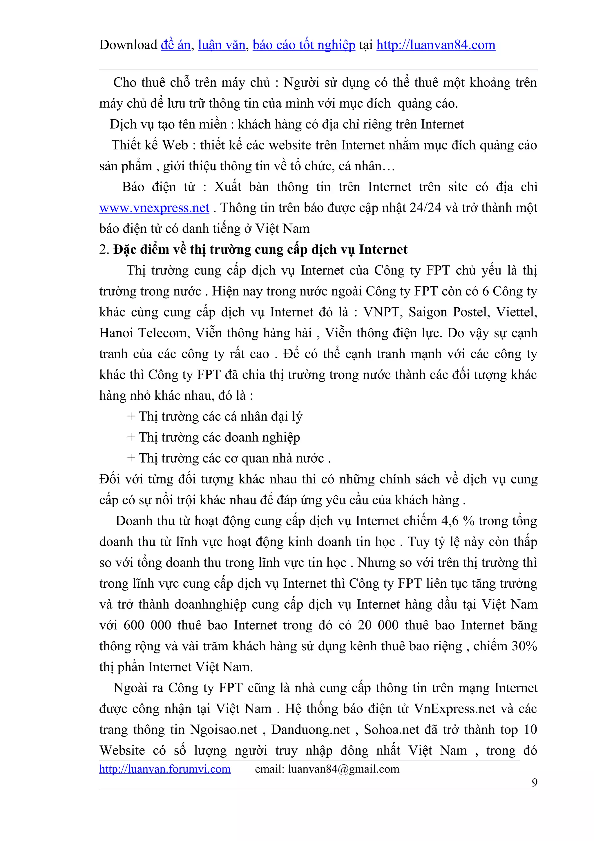 Download đề án, luận văn, báo cáo tốt nghiệp tại http://luanvan84.com

   Cho thuê chỗ trên máy chủ : Người sử dụng có thể thuê một khoảng trên
máy chủ để lưu trữ thông tin của mình với mục đích quảng cáo.
  Dịch vụ tạo tên miền : khách hàng có địa chỉ riêng trên Internet
   Thiết kế Web : thiết kế các website trên Internet nhằm mục đích quảng cáo
sản phẩm , giới thiệu thông tin về tổ chức, cá nhân…
     Báo điện tử : Xuất bản thông tin trên Internet trên site có địa chỉ
www.vnexpress.net . Thông tin trên báo được cập nhật 24/24 và trở thành một
báo điện tử có danh tiếng ở Việt Nam
2. Đặc điểm về thị trường cung cấp dịch vụ Internet
     Thị trường cung cấp dịch vụ Internet của Công ty FPT chủ yếu là thị
trường trong nước . Hiện nay trong nước ngoài Công ty FPT còn có 6 Công ty
khác cùng cung cấp dịch vụ Internet đó là : VNPT, Saigon Postel, Viettel,
Hanoi Telecom, Viễn thông hàng hải , Viễn thông điện lực. Do vậy sự cạnh
tranh của các công ty rất cao . Để có thể cạnh tranh mạnh với các công ty
khác thì Công ty FPT đã chia thị trường trong nước thành các đối tượng khác
hàng nhỏ khác nhau, đó là :
      + Thị trường các cá nhân đại lý
      + Thị trường các doanh nghiệp
      + Thị trường các cơ quan nhà nước .
Đối với từng đối tượng khác nhau thì có những chính sách về dịch vụ cung
cấp có sự nổi trội khác nhau để đáp ứng yêu cầu của khách hàng .
    Doanh thu từ hoạt động cung cấp dịch vụ Internet chiếm 4,6 % trong tổng
doanh thu từ lĩnh vực hoạt động kinh doanh tin học . Tuy tỷ lệ này còn thấp
so với tổng doanh thu trong lĩnh vực tin học . Nhưng so với trên thị trường thì
trong lĩnh vực cung cấp dịch vụ Internet thì Công ty FPT liên tục tăng trưởng
và trở thành doanhnghiệp cung cấp dịch vụ Internet hàng đầu tại Việt Nam
với 600 000 thuê bao Internet trong đó có 20 000 thuê bao Internet băng
thông rộng và vài trăm khách hàng sử dụng kênh thuê bao riệng , chiếm 30%
thị phần Internet Việt Nam.
   Ngoài ra Công ty FPT cũng là nhà cung cấp thông tin trên mạng Internet
được công nhận tại Việt Nam . Hệ thống báo điện tử VnExpress.net và các
trang thông tin Ngoisao.net , Danduong.net , Sohoa.net đã trở thành top 10
Website có số lượng người truy nhập đông nhất Việt Nam , trong đó
http://luanvan.forumvi.com   email: luanvan84@gmail.com
                                                                             9
 