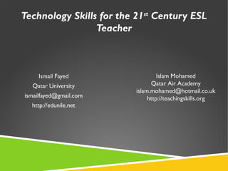 Technology Skills for the 21st
Century ESL
Teacher
Ismail Fayed
Qatar University
ismailfayed@gmail.com
http://edunile.net
Islam Mohamed
Qatar Air Academy
islam.mohamed@hotmail.co.uk
http://teachingskills.org
 