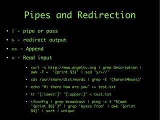 Pipes and Redirection
●
| - pipe or pass
●
> - redirect output
●
>> - Append
●
< - Read input
●
curl -s http://www.angeltv...