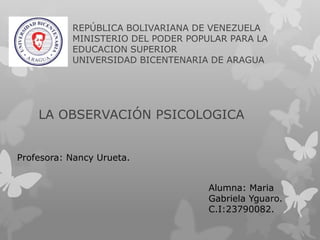 REPÚBLICA BOLIVARIANA DE VENEZUELA
MINISTERIO DEL PODER POPULAR PARA LA
EDUCACION SUPERIOR
UNIVERSIDAD BICENTENARIA DE ARAGUA
LA OBSERVACIÓN PSICOLOGICA
Alumna: Maria
Gabriela Yguaro.
C.I:23790082.
Profesora: Nancy Urueta.
 