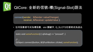 QtCore: 全新的信號-槽(Signal-Slot)語法

connect(sender, &Sender::valueChanged,
        receiver, &Receiver::updateValue );


• 任何函數都可成為槽函數, slot 關鍵字, Q_SLOTS宏都將成為過去

 static void someFunction() { qDebug() << "pressed"; }

 // ...
 QObject::connect(button, &QPushButton::clicked, someFunction);
 